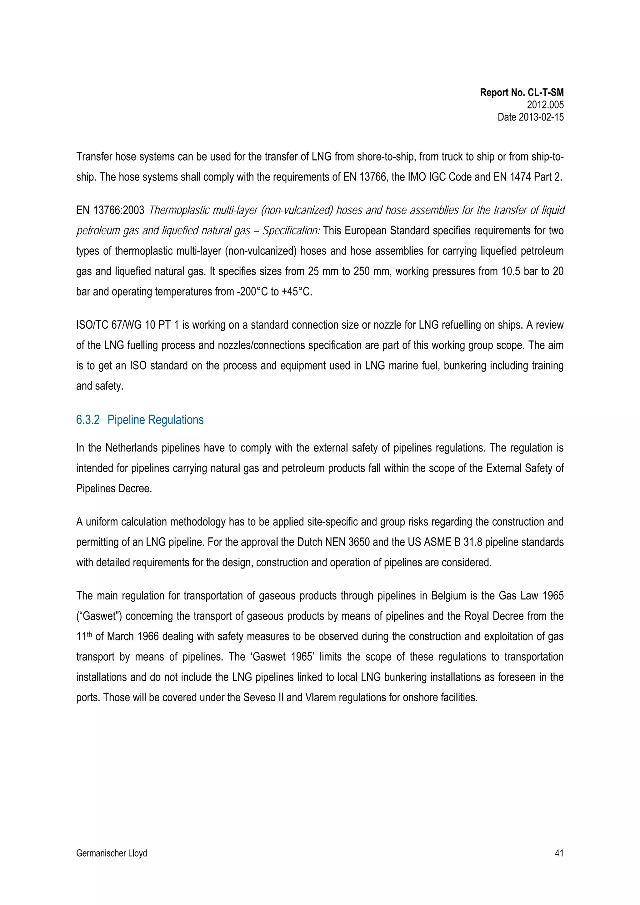 Report No. CL-T-SM
2012.005
Date 2013-02-15

Transfer hose systems can be used for the transfer of LNG from shore-to-ship, from truck to ship or from ship-toship. The hose systems shall comply with the requirements of EN 13766, the IMO IGC Code and EN 1474 Part 2.
EN 13766:2003 Thermoplastic multi-layer (non-vulcanized) hoses and hose assemblies for the transfer of liquid
petroleum gas and liquefied natural gas – Specification: This European Standard specifies requirements for two
types of thermoplastic multi-layer (non-vulcanized) hoses and hose assemblies for carrying liquefied petroleum
gas and liquefied natural gas. It specifies sizes from 25 mm to 250 mm, working pressures from 10.5 bar to 20
bar and operating temperatures from -200°C to +45°C.
ISO/TC 67/WG 10 PT 1 is working on a standard connection size or nozzle for LNG refuelling on ships. A review
of the LNG fuelling process and nozzles/connections specification are part of this working group scope. The aim
is to get an ISO standard on the process and equipment used in LNG marine fuel, bunkering including training
and safety.

6.3.2 Pipeline Regulations
In the Netherlands pipelines have to comply with the external safety of pipelines regulations. The regulation is
intended for pipelines carrying natural gas and petroleum products fall within the scope of the External Safety of
Pipelines Decree.
A uniform calculation methodology has to be applied site-specific and group risks regarding the construction and
permitting of an LNG pipeline. For the approval the Dutch NEN 3650 and the US ASME B 31.8 pipeline standards
with detailed requirements for the design, construction and operation of pipelines are considered.
The main regulation for transportation of gaseous products through pipelines in Belgium is the Gas Law 1965
(“Gaswet”) concerning the transport of gaseous products by means of pipelines and the Royal Decree from the
11th of March 1966 dealing with safety measures to be observed during the construction and exploitation of gas
transport by means of pipelines. The ‘Gaswet 1965’ limits the scope of these regulations to transportation
installations and do not include the LNG pipelines linked to local LNG bunkering installations as foreseen in the
ports. Those will be covered under the Seveso II and Vlarem regulations for onshore facilities.

Germanischer Lloyd

41

 