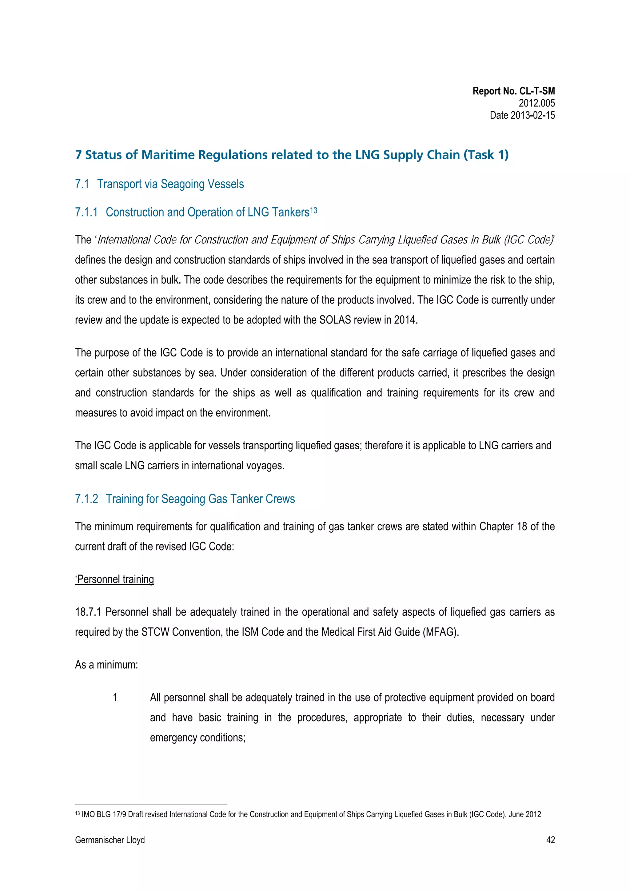 Report No. CL-T-SM
2012.005
Date 2013-02-15

7 Status of Maritime Regulations related to the LNG Supply Chain (Task 1)
7.1 Transport via Seagoing Vessels
7.1.1 Construction and Operation of LNG Tankers13
The ‘International Code for Construction and Equipment of Ships Carrying Liquefied Gases in Bulk (IGC Code)’
defines the design and construction standards of ships involved in the sea transport of liquefied gases and certain
other substances in bulk. The code describes the requirements for the equipment to minimize the risk to the ship,
its crew and to the environment, considering the nature of the products involved. The IGC Code is currently under
review and the update is expected to be adopted with the SOLAS review in 2014.
The purpose of the IGC Code is to provide an international standard for the safe carriage of liquefied gases and
certain other substances by sea. Under consideration of the different products carried, it prescribes the design
and construction standards for the ships as well as qualification and training requirements for its crew and
measures to avoid impact on the environment.
The IGC Code is applicable for vessels transporting liquefied gases; therefore it is applicable to LNG carriers and
small scale LNG carriers in international voyages.

7.1.2 Training for Seagoing Gas Tanker Crews
The minimum requirements for qualification and training of gas tanker crews are stated within Chapter 18 of the
current draft of the revised IGC Code:
‘Personnel training
18.7.1 Personnel shall be adequately trained in the operational and safety aspects of liquefied gas carriers as
required by the STCW Convention, the ISM Code and the Medical First Aid Guide (MFAG).
As a minimum:
1

All personnel shall be adequately trained in the use of protective equipment provided on board
and have basic training in the procedures, appropriate to their duties, necessary under
emergency conditions;

13

IMO BLG 17/9 Draft revised International Code for the Construction and Equipment of Ships Carrying Liquefied Gases in Bulk (IGC Code), June 2012

Germanischer Lloyd

42

 