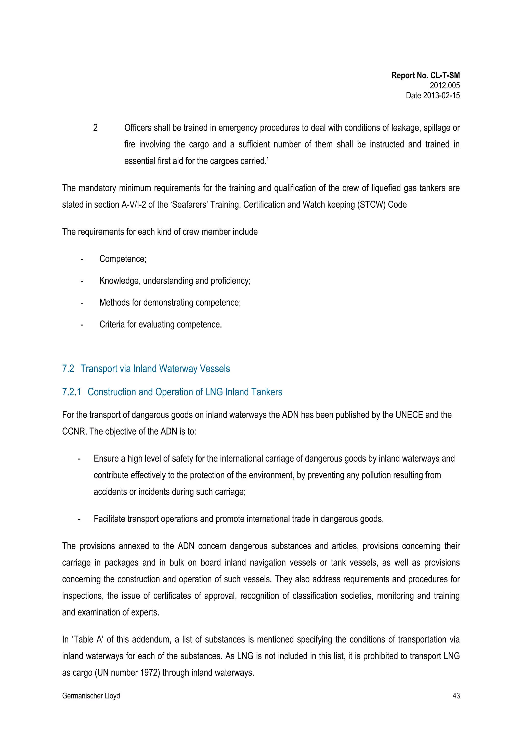 Report No. CL-T-SM
2012.005
Date 2013-02-15

2

Officers shall be trained in emergency procedures to deal with conditions of leakage, spillage or
fire involving the cargo and a sufficient number of them shall be instructed and trained in
essential first aid for the cargoes carried.’

The mandatory minimum requirements for the training and qualification of the crew of liquefied gas tankers are
stated in section A-V/I-2 of the ‘Seafarers’ Training, Certification and Watch keeping (STCW) Code
The requirements for each kind of crew member include
-

Competence;

-

Knowledge, understanding and proficiency;

-

Methods for demonstrating competence;

-

Criteria for evaluating competence.

7.2 Transport via Inland Waterway Vessels
7.2.1 Construction and Operation of LNG Inland Tankers
For the transport of dangerous goods on inland waterways the ADN has been published by the UNECE and the
CCNR. The objective of the ADN is to:
-

Ensure a high level of safety for the international carriage of dangerous goods by inland waterways and
contribute effectively to the protection of the environment, by preventing any pollution resulting from
accidents or incidents during such carriage;

-

Facilitate transport operations and promote international trade in dangerous goods.

The provisions annexed to the ADN concern dangerous substances and articles, provisions concerning their
carriage in packages and in bulk on board inland navigation vessels or tank vessels, as well as provisions
concerning the construction and operation of such vessels. They also address requirements and procedures for
inspections, the issue of certificates of approval, recognition of classification societies, monitoring and training
and examination of experts.
In ‘Table A’ of this addendum, a list of substances is mentioned specifying the conditions of transportation via
inland waterways for each of the substances. As LNG is not included in this list, it is prohibited to transport LNG
as cargo (UN number 1972) through inland waterways.
Germanischer Lloyd

43

 