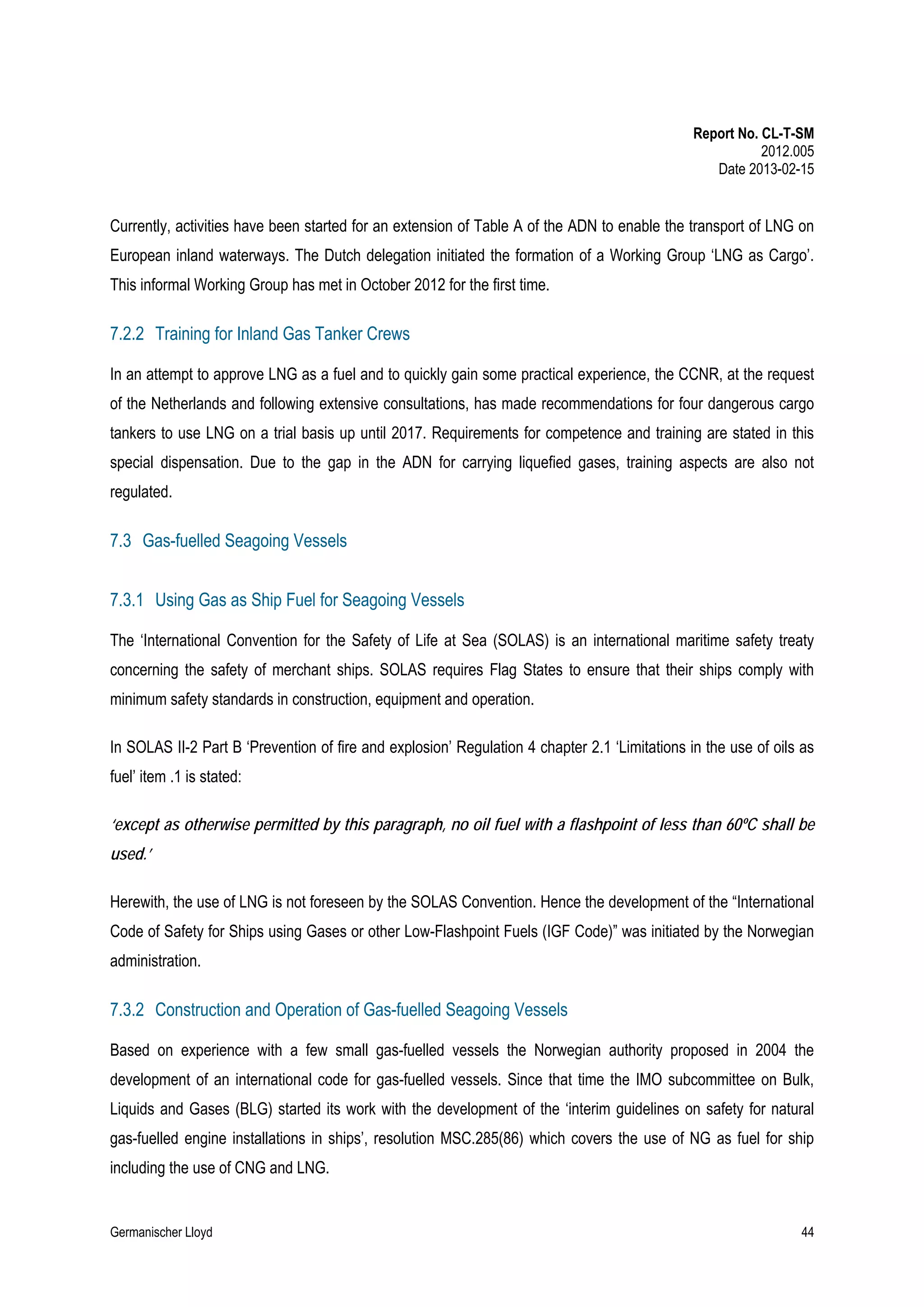 Report No. CL-T-SM
2012.005
Date 2013-02-15

Currently, activities have been started for an extension of Table A of the ADN to enable the transport of LNG on
European inland waterways. The Dutch delegation initiated the formation of a Working Group ‘LNG as Cargo’.
This informal Working Group has met in October 2012 for the first time.

7.2.2 Training for Inland Gas Tanker Crews
In an attempt to approve LNG as a fuel and to quickly gain some practical experience, the CCNR, at the request
of the Netherlands and following extensive consultations, has made recommendations for four dangerous cargo
tankers to use LNG on a trial basis up until 2017. Requirements for competence and training are stated in this
special dispensation. Due to the gap in the ADN for carrying liquefied gases, training aspects are also not
regulated.

7.3 Gas-fuelled Seagoing Vessels
7.3.1 Using Gas as Ship Fuel for Seagoing Vessels
The ‘International Convention for the Safety of Life at Sea (SOLAS) is an international maritime safety treaty
concerning the safety of merchant ships. SOLAS requires Flag States to ensure that their ships comply with
minimum safety standards in construction, equipment and operation.
In SOLAS II-2 Part B ‘Prevention of fire and explosion’ Regulation 4 chapter 2.1 ‘Limitations in the use of oils as
fuel’ item .1 is stated:
‘except as otherwise permitted by this paragraph, no oil fuel with a flashpoint of less than 60ºC shall be
used.’
Herewith, the use of LNG is not foreseen by the SOLAS Convention. Hence the development of the “International
Code of Safety for Ships using Gases or other Low-Flashpoint Fuels (IGF Code)” was initiated by the Norwegian
administration.

7.3.2 Construction and Operation of Gas-fuelled Seagoing Vessels
Based on experience with a few small gas-fuelled vessels the Norwegian authority proposed in 2004 the
development of an international code for gas-fuelled vessels. Since that time the IMO subcommittee on Bulk,
Liquids and Gases (BLG) started its work with the development of the ‘interim guidelines on safety for natural
gas-fuelled engine installations in ships’, resolution MSC.285(86) which covers the use of NG as fuel for ship
including the use of CNG and LNG.

Germanischer Lloyd

44

 