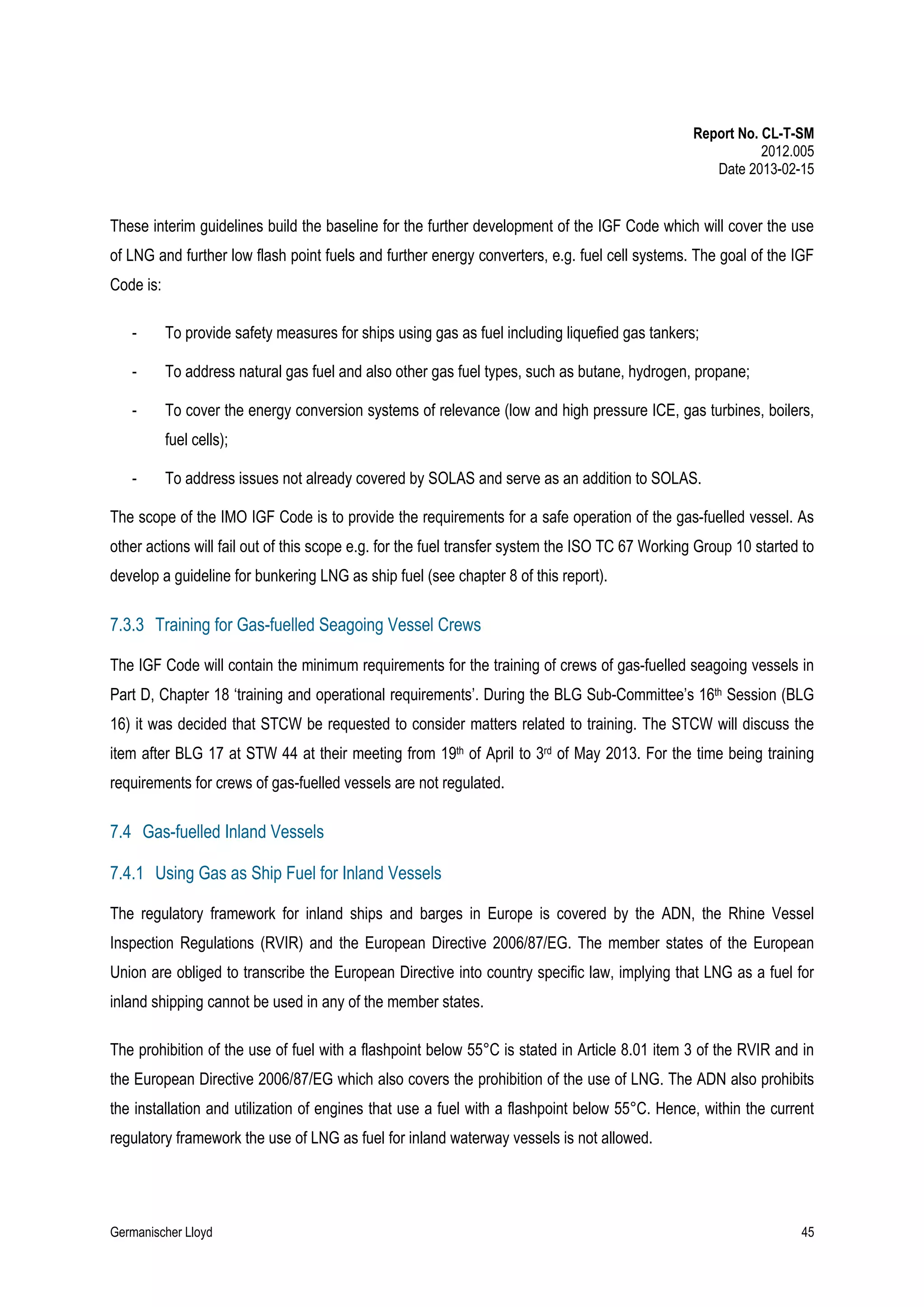 Report No. CL-T-SM
2012.005
Date 2013-02-15

These interim guidelines build the baseline for the further development of the IGF Code which will cover the use
of LNG and further low flash point fuels and further energy converters, e.g. fuel cell systems. The goal of the IGF
Code is:
-

To provide safety measures for ships using gas as fuel including liquefied gas tankers;

-

To address natural gas fuel and also other gas fuel types, such as butane, hydrogen, propane;

-

To cover the energy conversion systems of relevance (low and high pressure ICE, gas turbines, boilers,
fuel cells);

-

To address issues not already covered by SOLAS and serve as an addition to SOLAS.

The scope of the IMO IGF Code is to provide the requirements for a safe operation of the gas-fuelled vessel. As
other actions will fail out of this scope e.g. for the fuel transfer system the ISO TC 67 Working Group 10 started to
develop a guideline for bunkering LNG as ship fuel (see chapter 8 of this report).

7.3.3 Training for Gas-fuelled Seagoing Vessel Crews
The IGF Code will contain the minimum requirements for the training of crews of gas-fuelled seagoing vessels in
Part D, Chapter 18 ‘training and operational requirements’. During the BLG Sub-Committee’s 16th Session (BLG
16) it was decided that STCW be requested to consider matters related to training. The STCW will discuss the
item after BLG 17 at STW 44 at their meeting from 19th of April to 3rd of May 2013. For the time being training
requirements for crews of gas-fuelled vessels are not regulated.

7.4 Gas-fuelled Inland Vessels
7.4.1 Using Gas as Ship Fuel for Inland Vessels
The regulatory framework for inland ships and barges in Europe is covered by the ADN, the Rhine Vessel
Inspection Regulations (RVIR) and the European Directive 2006/87/EG. The member states of the European
Union are obliged to transcribe the European Directive into country specific law, implying that LNG as a fuel for
inland shipping cannot be used in any of the member states.
The prohibition of the use of fuel with a flashpoint below 55°C is stated in Article 8.01 item 3 of the RVIR and in
the European Directive 2006/87/EG which also covers the prohibition of the use of LNG. The ADN also prohibits
the installation and utilization of engines that use a fuel with a flashpoint below 55°C. Hence, within the current
regulatory framework the use of LNG as fuel for inland waterway vessels is not allowed.

Germanischer Lloyd

45

 