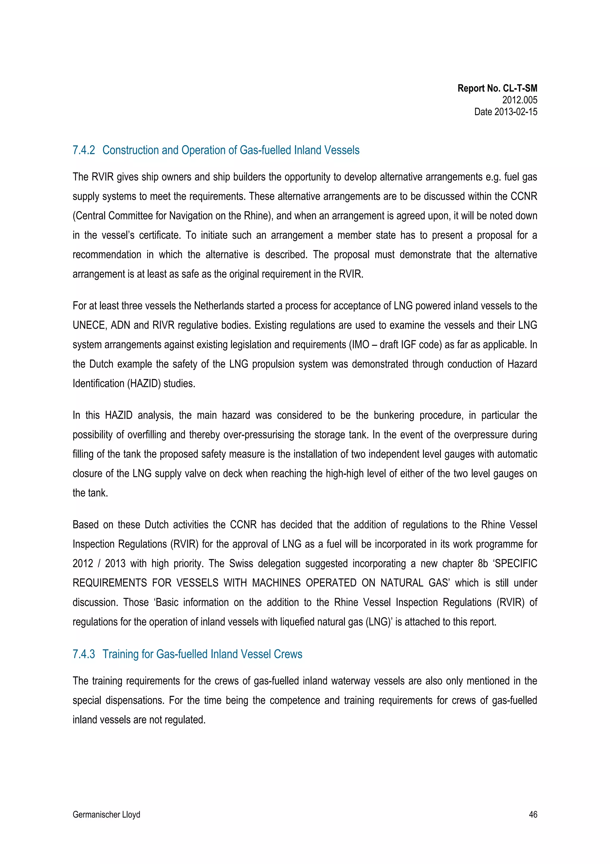 Report No. CL-T-SM
2012.005
Date 2013-02-15

7.4.2 Construction and Operation of Gas-fuelled Inland Vessels
The RVIR gives ship owners and ship builders the opportunity to develop alternative arrangements e.g. fuel gas
supply systems to meet the requirements. These alternative arrangements are to be discussed within the CCNR
(Central Committee for Navigation on the Rhine), and when an arrangement is agreed upon, it will be noted down
in the vessel’s certificate. To initiate such an arrangement a member state has to present a proposal for a
recommendation in which the alternative is described. The proposal must demonstrate that the alternative
arrangement is at least as safe as the original requirement in the RVIR.
For at least three vessels the Netherlands started a process for acceptance of LNG powered inland vessels to the
UNECE, ADN and RIVR regulative bodies. Existing regulations are used to examine the vessels and their LNG
system arrangements against existing legislation and requirements (IMO – draft IGF code) as far as applicable. In
the Dutch example the safety of the LNG propulsion system was demonstrated through conduction of Hazard
Identification (HAZID) studies.
In this HAZID analysis, the main hazard was considered to be the bunkering procedure, in particular the
possibility of overfilling and thereby over-pressurising the storage tank. In the event of the overpressure during
filling of the tank the proposed safety measure is the installation of two independent level gauges with automatic
closure of the LNG supply valve on deck when reaching the high-high level of either of the two level gauges on
the tank.
Based on these Dutch activities the CCNR has decided that the addition of regulations to the Rhine Vessel
Inspection Regulations (RVIR) for the approval of LNG as a fuel will be incorporated in its work programme for
2012 / 2013 with high priority. The Swiss delegation suggested incorporating a new chapter 8b ‘SPECIFIC
REQUIREMENTS FOR VESSELS WITH MACHINES OPERATED ON NATURAL GAS’ which is still under
discussion. Those ‘Basic information on the addition to the Rhine Vessel Inspection Regulations (RVIR) of
regulations for the operation of inland vessels with liquefied natural gas (LNG)’ is attached to this report.

7.4.3 Training for Gas-fuelled Inland Vessel Crews
The training requirements for the crews of gas-fuelled inland waterway vessels are also only mentioned in the
special dispensations. For the time being the competence and training requirements for crews of gas-fuelled
inland vessels are not regulated.

Germanischer Lloyd

46

 
