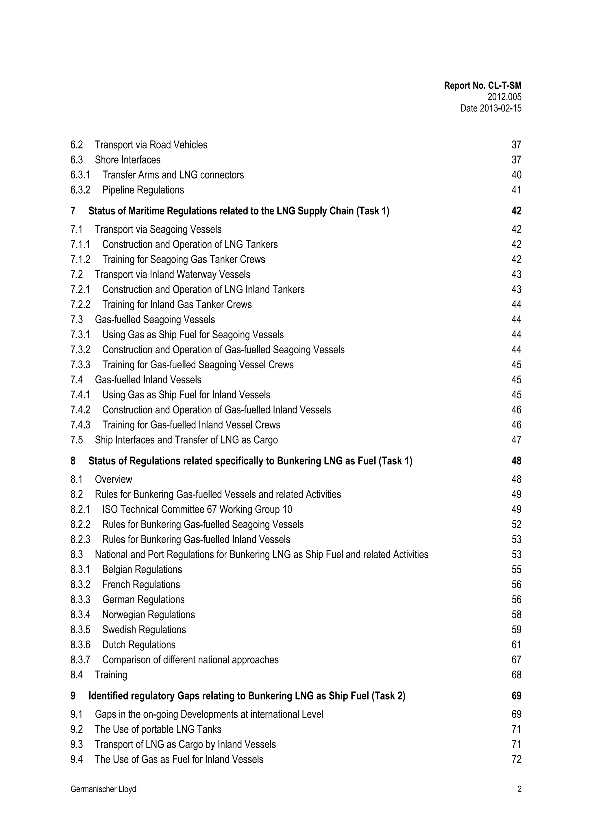 Report No. CL-T-SM
2012.005
Date 2013-02-15

6.2 Transport via Road Vehicles
6.3 Shore Interfaces
6.3.1 Transfer Arms and LNG connectors
6.3.2 Pipeline Regulations

37
37
40
41

7

42

Status of Maritime Regulations related to the LNG Supply Chain (Task 1)

7.1
7.1.1
7.1.2
7.2
7.2.1
7.2.2
7.3
7.3.1
7.3.2
7.3.3
7.4
7.4.1
7.4.2
7.4.3
7.5
8

Status of Regulations related specifically to Bunkering LNG as Fuel (Task 1)

8.1
8.2
8.2.1
8.2.2
8.2.3
8.3
8.3.1
8.3.2
8.3.3
8.3.4
8.3.5
8.3.6
8.3.7
8.4
9
9.1
9.2
9.3
9.4

Transport via Seagoing Vessels
Construction and Operation of LNG Tankers
Training for Seagoing Gas Tanker Crews
Transport via Inland Waterway Vessels
Construction and Operation of LNG Inland Tankers
Training for Inland Gas Tanker Crews
Gas-fuelled Seagoing Vessels
Using Gas as Ship Fuel for Seagoing Vessels
Construction and Operation of Gas-fuelled Seagoing Vessels
Training for Gas-fuelled Seagoing Vessel Crews
Gas-fuelled Inland Vessels
Using Gas as Ship Fuel for Inland Vessels
Construction and Operation of Gas-fuelled Inland Vessels
Training for Gas-fuelled Inland Vessel Crews
Ship Interfaces and Transfer of LNG as Cargo
Overview
Rules for Bunkering Gas-fuelled Vessels and related Activities
ISO Technical Committee 67 Working Group 10
Rules for Bunkering Gas-fuelled Seagoing Vessels
Rules for Bunkering Gas-fuelled Inland Vessels
National and Port Regulations for Bunkering LNG as Ship Fuel and related Activities
Belgian Regulations
French Regulations
German Regulations
Norwegian Regulations
Swedish Regulations
Dutch Regulations
Comparison of different national approaches
Training

Identified regulatory Gaps relating to Bunkering LNG as Ship Fuel (Task 2)
Gaps in the on-going Developments at international Level
The Use of portable LNG Tanks
Transport of LNG as Cargo by Inland Vessels
The Use of Gas as Fuel for Inland Vessels

Germanischer Lloyd

42
42
42
43
43
44
44
44
44
45
45
45
46
46
47
48
48
49
49
52
53
53
55
56
56
58
59
61
67
68
69
69
71
71
72
2

 
