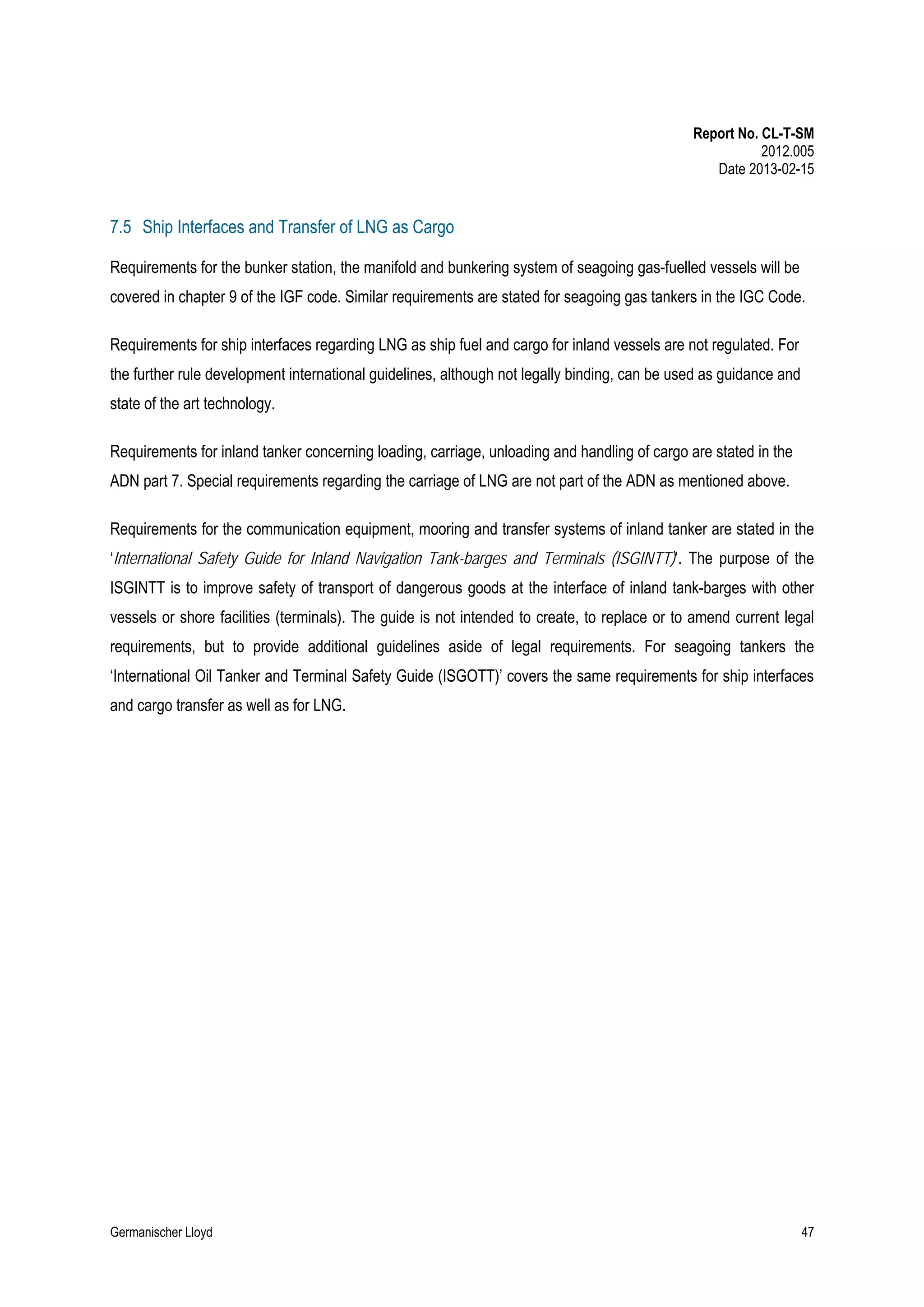 Report No. CL-T-SM
2012.005
Date 2013-02-15

7.5 Ship Interfaces and Transfer of LNG as Cargo
Requirements for the bunker station, the manifold and bunkering system of seagoing gas-fuelled vessels will be
covered in chapter 9 of the IGF code. Similar requirements are stated for seagoing gas tankers in the IGC Code.
Requirements for ship interfaces regarding LNG as ship fuel and cargo for inland vessels are not regulated. For
the further rule development international guidelines, although not legally binding, can be used as guidance and
state of the art technology.
Requirements for inland tanker concerning loading, carriage, unloading and handling of cargo are stated in the
ADN part 7. Special requirements regarding the carriage of LNG are not part of the ADN as mentioned above.
Requirements for the communication equipment, mooring and transfer systems of inland tanker are stated in the
‘International Safety Guide for Inland Navigation Tank-barges and Terminals (ISGINTT)’. The purpose of the
ISGINTT is to improve safety of transport of dangerous goods at the interface of inland tank-barges with other
vessels or shore facilities (terminals). The guide is not intended to create, to replace or to amend current legal
requirements, but to provide additional guidelines aside of legal requirements. For seagoing tankers the
‘International Oil Tanker and Terminal Safety Guide (ISGOTT)’ covers the same requirements for ship interfaces
and cargo transfer as well as for LNG.

Germanischer Lloyd

47

 