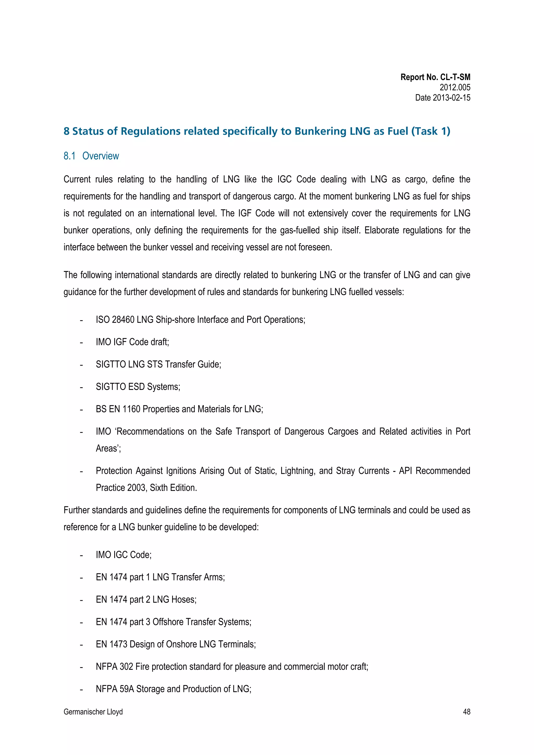 Report No. CL-T-SM
2012.005
Date 2013-02-15

8 Status of Regulations related specifically to Bunkering LNG as Fuel (Task 1)
8.1 Overview
Current rules relating to the handling of LNG like the IGC Code dealing with LNG as cargo, define the
requirements for the handling and transport of dangerous cargo. At the moment bunkering LNG as fuel for ships
is not regulated on an international level. The IGF Code will not extensively cover the requirements for LNG
bunker operations, only defining the requirements for the gas-fuelled ship itself. Elaborate regulations for the
interface between the bunker vessel and receiving vessel are not foreseen.
The following international standards are directly related to bunkering LNG or the transfer of LNG and can give
guidance for the further development of rules and standards for bunkering LNG fuelled vessels:
-

ISO 28460 LNG Ship-shore Interface and Port Operations;

-

IMO IGF Code draft;

-

SIGTTO LNG STS Transfer Guide;

-

SIGTTO ESD Systems;

-

BS EN 1160 Properties and Materials for LNG;

-

IMO ‘Recommendations on the Safe Transport of Dangerous Cargoes and Related activities in Port
Areas’;

-

Protection Against Ignitions Arising Out of Static, Lightning, and Stray Currents - API Recommended
Practice 2003, Sixth Edition.

Further standards and guidelines define the requirements for components of LNG terminals and could be used as
reference for a LNG bunker guideline to be developed:
-

IMO IGC Code;

-

EN 1474 part 1 LNG Transfer Arms;

-

EN 1474 part 2 LNG Hoses;

-

EN 1474 part 3 Offshore Transfer Systems;

-

EN 1473 Design of Onshore LNG Terminals;

-

NFPA 302 Fire protection standard for pleasure and commercial motor craft;

-

NFPA 59A Storage and Production of LNG;

Germanischer Lloyd

48

 