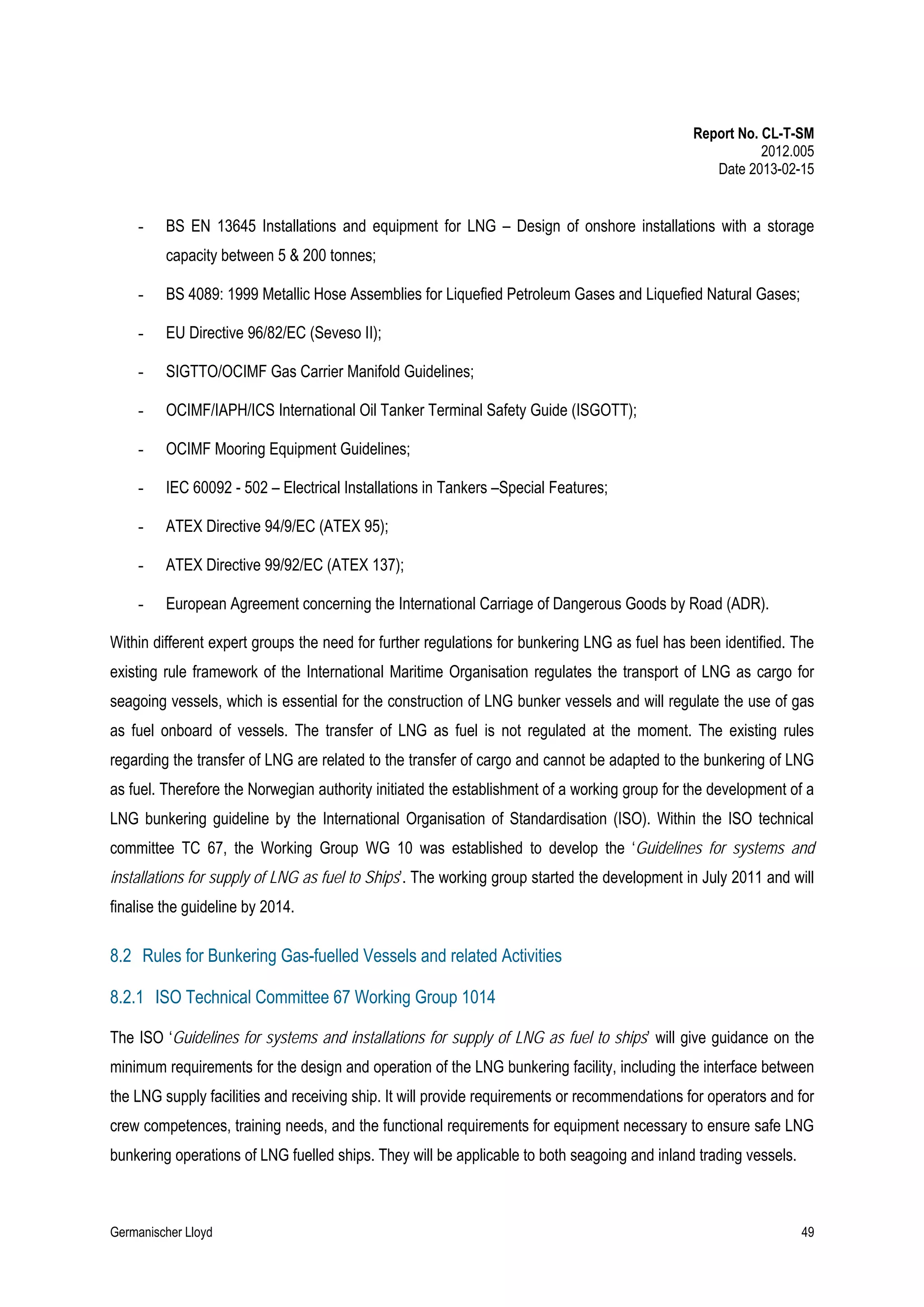 Report No. CL-T-SM
2012.005
Date 2013-02-15

-

BS EN 13645 Installations and equipment for LNG – Design of onshore installations with a storage
capacity between 5 & 200 tonnes;

-

BS 4089: 1999 Metallic Hose Assemblies for Liquefied Petroleum Gases and Liquefied Natural Gases;

-

EU Directive 96/82/EC (Seveso II);

-

SIGTTO/OCIMF Gas Carrier Manifold Guidelines;

-

OCIMF/IAPH/ICS International Oil Tanker Terminal Safety Guide (ISGOTT);

-

OCIMF Mooring Equipment Guidelines;

-

IEC 60092 - 502 – Electrical Installations in Tankers –Special Features;

-

ATEX Directive 94/9/EC (ATEX 95);

-

ATEX Directive 99/92/EC (ATEX 137);

-

European Agreement concerning the International Carriage of Dangerous Goods by Road (ADR).

Within different expert groups the need for further regulations for bunkering LNG as fuel has been identified. The
existing rule framework of the International Maritime Organisation regulates the transport of LNG as cargo for
seagoing vessels, which is essential for the construction of LNG bunker vessels and will regulate the use of gas
as fuel onboard of vessels. The transfer of LNG as fuel is not regulated at the moment. The existing rules
regarding the transfer of LNG are related to the transfer of cargo and cannot be adapted to the bunkering of LNG
as fuel. Therefore the Norwegian authority initiated the establishment of a working group for the development of a
LNG bunkering guideline by the International Organisation of Standardisation (ISO). Within the ISO technical
committee TC 67, the Working Group WG 10 was established to develop the ‘Guidelines for systems and
installations for supply of LNG as fuel to Ships’. The working group started the development in July 2011 and will
finalise the guideline by 2014.

8.2 Rules for Bunkering Gas-fuelled Vessels and related Activities
8.2.1 ISO Technical Committee 67 Working Group 1014
The ISO ‘Guidelines for systems and installations for supply of LNG as fuel to ships’ will give guidance on the
minimum requirements for the design and operation of the LNG bunkering facility, including the interface between
the LNG supply facilities and receiving ship. It will provide requirements or recommendations for operators and for
crew competences, training needs, and the functional requirements for equipment necessary to ensure safe LNG
bunkering operations of LNG fuelled ships. They will be applicable to both seagoing and inland trading vessels.

Germanischer Lloyd

49

 