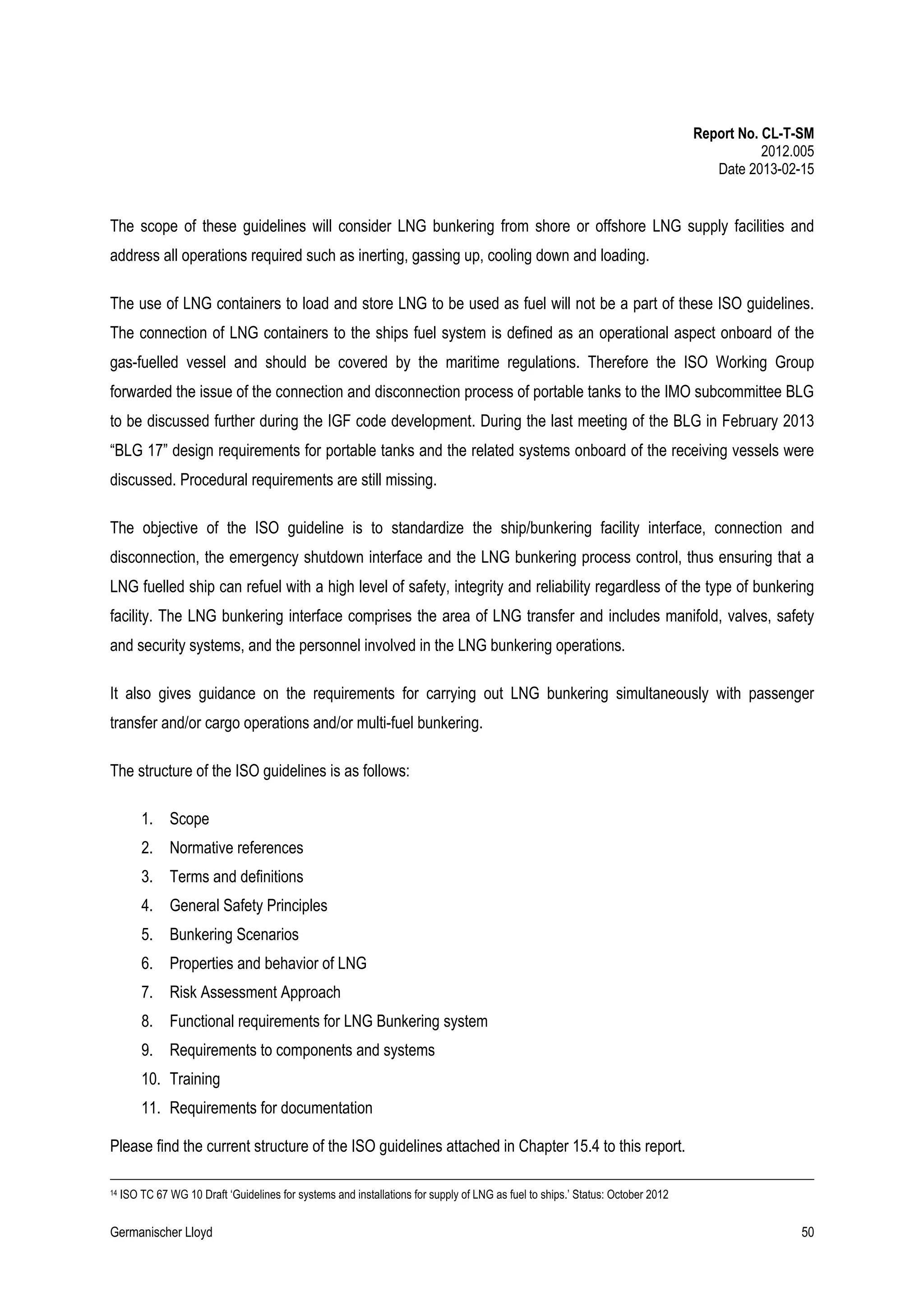 Report No. CL-T-SM
2012.005
Date 2013-02-15

The scope of these guidelines will consider LNG bunkering from shore or offshore LNG supply facilities and
address all operations required such as inerting, gassing up, cooling down and loading.
The use of LNG containers to load and store LNG to be used as fuel will not be a part of these ISO guidelines.
The connection of LNG containers to the ships fuel system is defined as an operational aspect onboard of the
gas-fuelled vessel and should be covered by the maritime regulations. Therefore the ISO Working Group
forwarded the issue of the connection and disconnection process of portable tanks to the IMO subcommittee BLG
to be discussed further during the IGF code development. During the last meeting of the BLG in February 2013
“BLG 17” design requirements for portable tanks and the related systems onboard of the receiving vessels were
discussed. Procedural requirements are still missing.
The objective of the ISO guideline is to standardize the ship/bunkering facility interface, connection and
disconnection, the emergency shutdown interface and the LNG bunkering process control, thus ensuring that a
LNG fuelled ship can refuel with a high level of safety, integrity and reliability regardless of the type of bunkering
facility. The LNG bunkering interface comprises the area of LNG transfer and includes manifold, valves, safety
and security systems, and the personnel involved in the LNG bunkering operations.
It also gives guidance on the requirements for carrying out LNG bunkering simultaneously with passenger
transfer and/or cargo operations and/or multi-fuel bunkering.
The structure of the ISO guidelines is as follows:
1. Scope
2. Normative references
3. Terms and definitions
4. General Safety Principles
5. Bunkering Scenarios
6. Properties and behavior of LNG
7. Risk Assessment Approach
8. Functional requirements for LNG Bunkering system
9. Requirements to components and systems
10. Training
11. Requirements for documentation
Please find the current structure of the ISO guidelines attached in Chapter 15.4 to this report.
14

ISO TC 67 WG 10 Draft ‘Guidelines for systems and installations for supply of LNG as fuel to ships.’ Status: October 2012

Germanischer Lloyd

50

 