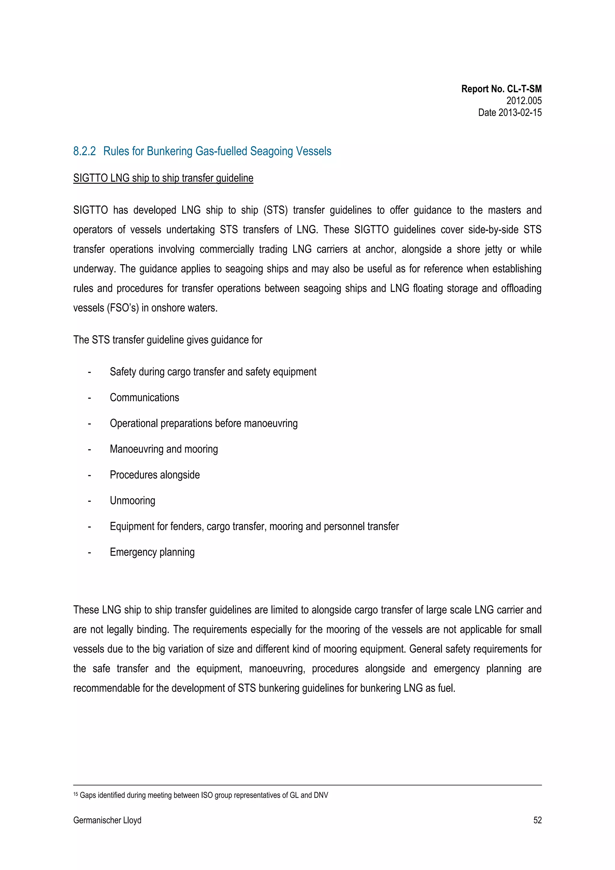 Report No. CL-T-SM
2012.005
Date 2013-02-15

8.2.2 Rules for Bunkering Gas-fuelled Seagoing Vessels
SIGTTO LNG ship to ship transfer guideline
SIGTTO has developed LNG ship to ship (STS) transfer guidelines to offer guidance to the masters and
operators of vessels undertaking STS transfers of LNG. These SIGTTO guidelines cover side-by-side STS
transfer operations involving commercially trading LNG carriers at anchor, alongside a shore jetty or while
underway. The guidance applies to seagoing ships and may also be useful as for reference when establishing
rules and procedures for transfer operations between seagoing ships and LNG floating storage and offloading
vessels (FSO’s) in onshore waters.
The STS transfer guideline gives guidance for
-

Safety during cargo transfer and safety equipment

-

Communications

-

Operational preparations before manoeuvring

-

Manoeuvring and mooring

-

Procedures alongside

-

Unmooring

-

Equipment for fenders, cargo transfer, mooring and personnel transfer

-

Emergency planning

These LNG ship to ship transfer guidelines are limited to alongside cargo transfer of large scale LNG carrier and
are not legally binding. The requirements especially for the mooring of the vessels are not applicable for small
vessels due to the big variation of size and different kind of mooring equipment. General safety requirements for
the safe transfer and the equipment, manoeuvring, procedures alongside and emergency planning are
recommendable for the development of STS bunkering guidelines for bunkering LNG as fuel.

15

Gaps identified during meeting between ISO group representatives of GL and DNV

Germanischer Lloyd

52

 