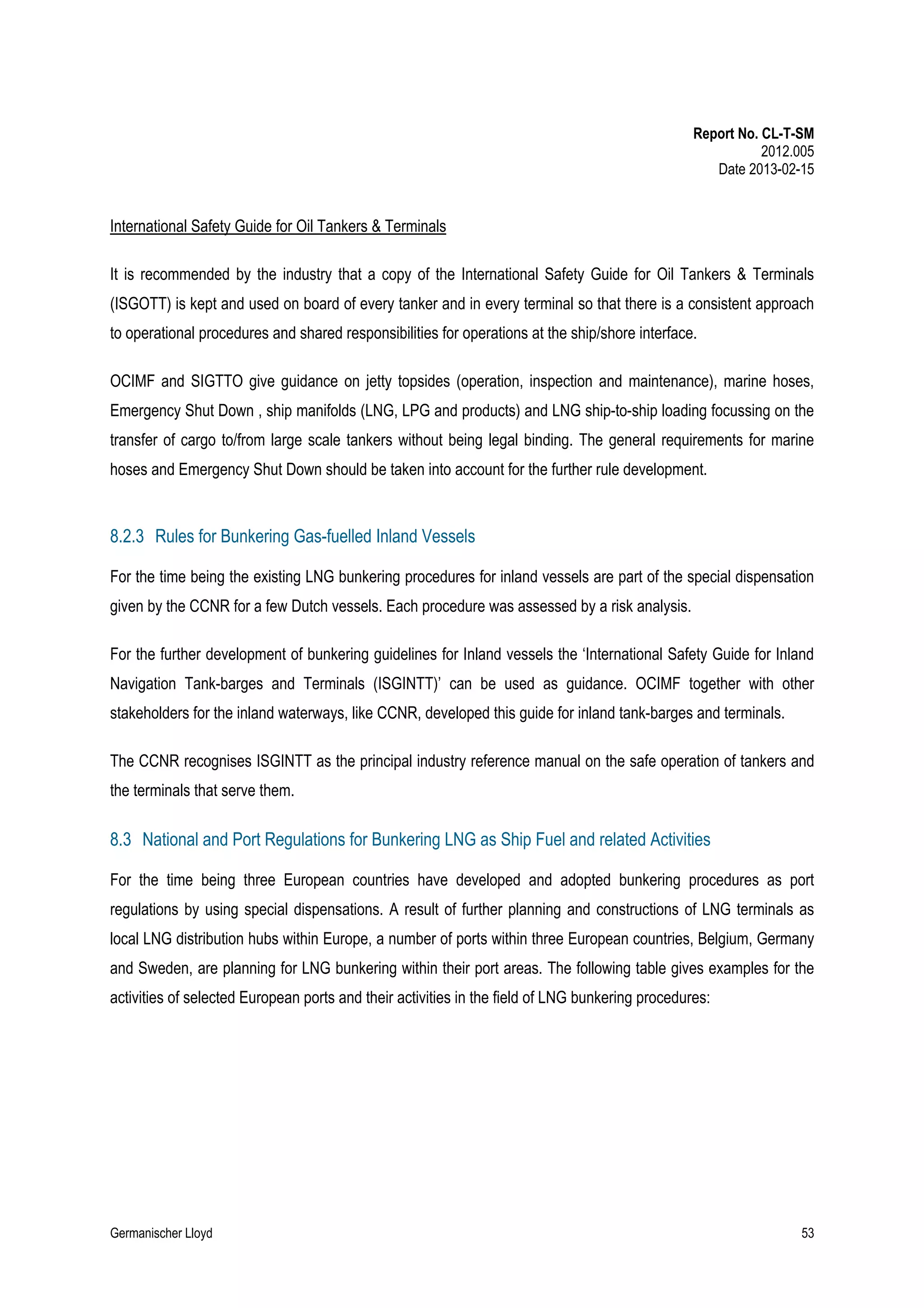Report No. CL-T-SM
2012.005
Date 2013-02-15

International Safety Guide for Oil Tankers & Terminals
It is recommended by the industry that a copy of the International Safety Guide for Oil Tankers & Terminals
(ISGOTT) is kept and used on board of every tanker and in every terminal so that there is a consistent approach
to operational procedures and shared responsibilities for operations at the ship/shore interface.
OCIMF and SIGTTO give guidance on jetty topsides (operation, inspection and maintenance), marine hoses,
Emergency Shut Down , ship manifolds (LNG, LPG and products) and LNG ship-to-ship loading focussing on the
transfer of cargo to/from large scale tankers without being legal binding. The general requirements for marine
hoses and Emergency Shut Down should be taken into account for the further rule development.

8.2.3 Rules for Bunkering Gas-fuelled Inland Vessels
For the time being the existing LNG bunkering procedures for inland vessels are part of the special dispensation
given by the CCNR for a few Dutch vessels. Each procedure was assessed by a risk analysis.
For the further development of bunkering guidelines for Inland vessels the ‘International Safety Guide for Inland
Navigation Tank-barges and Terminals (ISGINTT)’ can be used as guidance. OCIMF together with other
stakeholders for the inland waterways, like CCNR, developed this guide for inland tank-barges and terminals.
The CCNR recognises ISGINTT as the principal industry reference manual on the safe operation of tankers and
the terminals that serve them.

8.3 National and Port Regulations for Bunkering LNG as Ship Fuel and related Activities
For the time being three European countries have developed and adopted bunkering procedures as port
regulations by using special dispensations. A result of further planning and constructions of LNG terminals as
local LNG distribution hubs within Europe, a number of ports within three European countries, Belgium, Germany
and Sweden, are planning for LNG bunkering within their port areas. The following table gives examples for the
activities of selected European ports and their activities in the field of LNG bunkering procedures:

Germanischer Lloyd

53

 
