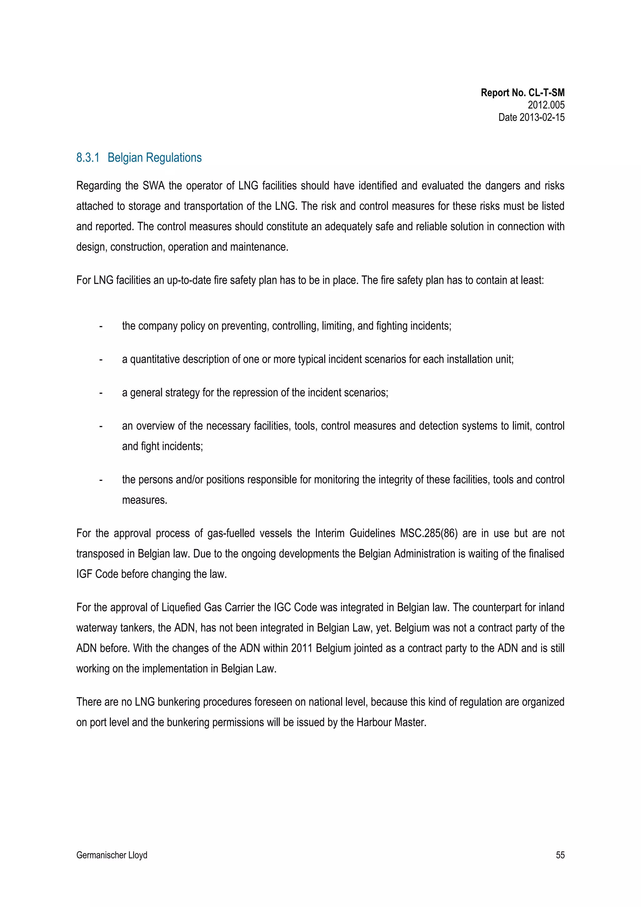 Report No. CL-T-SM
2012.005
Date 2013-02-15

8.3.1 Belgian Regulations
Regarding the SWA the operator of LNG facilities should have identified and evaluated the dangers and risks
attached to storage and transportation of the LNG. The risk and control measures for these risks must be listed
and reported. The control measures should constitute an adequately safe and reliable solution in connection with
design, construction, operation and maintenance.
For LNG facilities an up-to-date fire safety plan has to be in place. The fire safety plan has to contain at least:

-

the company policy on preventing, controlling, limiting, and fighting incidents;

-

a quantitative description of one or more typical incident scenarios for each installation unit;

-

a general strategy for the repression of the incident scenarios;

-

an overview of the necessary facilities, tools, control measures and detection systems to limit, control
and fight incidents;

-

the persons and/or positions responsible for monitoring the integrity of these facilities, tools and control
measures.

For the approval process of gas-fuelled vessels the Interim Guidelines MSC.285(86) are in use but are not
transposed in Belgian law. Due to the ongoing developments the Belgian Administration is waiting of the finalised
IGF Code before changing the law.
For the approval of Liquefied Gas Carrier the IGC Code was integrated in Belgian law. The counterpart for inland
waterway tankers, the ADN, has not been integrated in Belgian Law, yet. Belgium was not a contract party of the
ADN before. With the changes of the ADN within 2011 Belgium jointed as a contract party to the ADN and is still
working on the implementation in Belgian Law.
There are no LNG bunkering procedures foreseen on national level, because this kind of regulation are organized
on port level and the bunkering permissions will be issued by the Harbour Master.

Germanischer Lloyd

55

 