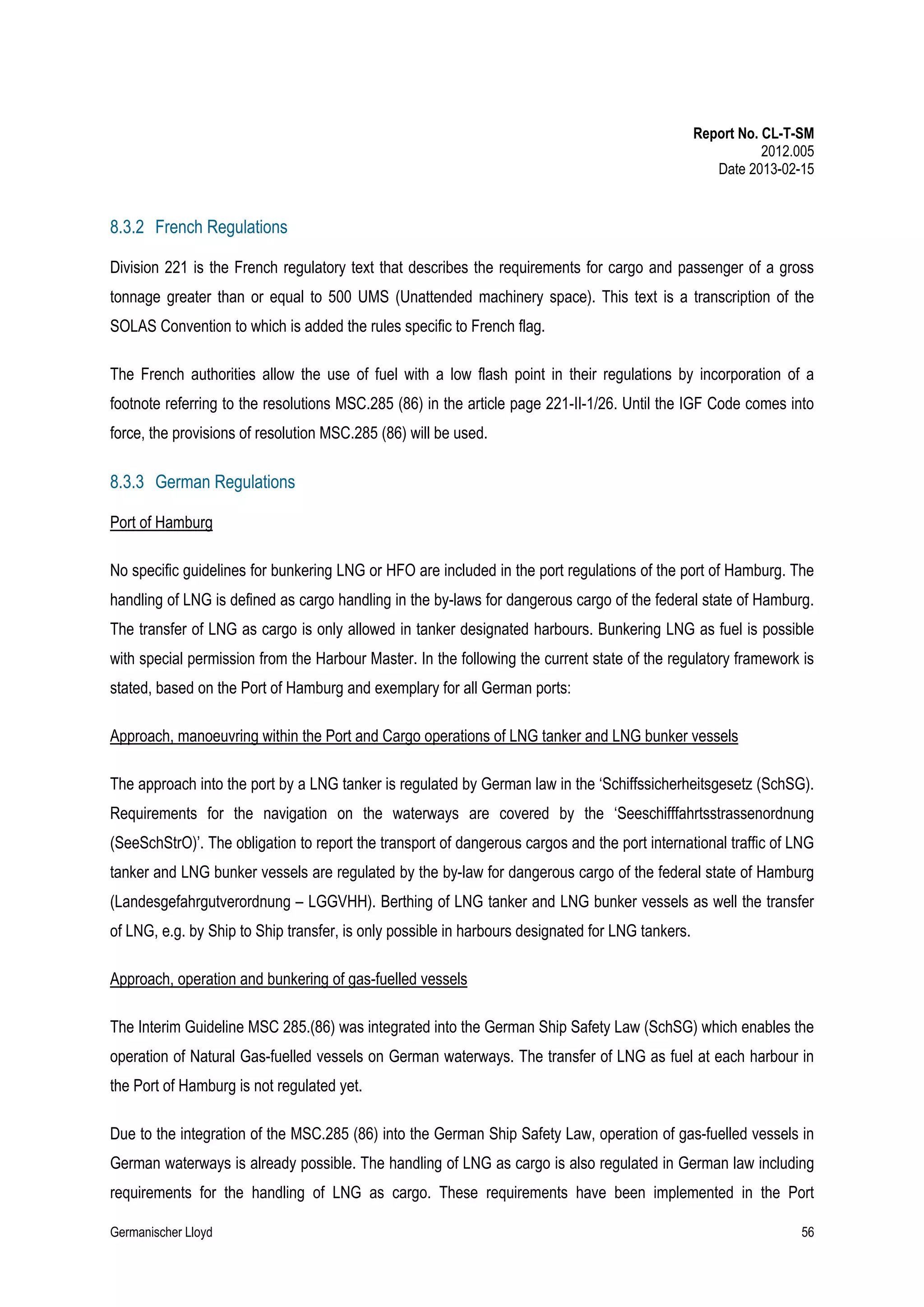 Report No. CL-T-SM
2012.005
Date 2013-02-15

8.3.2 French Regulations
Division 221 is the French regulatory text that describes the requirements for cargo and passenger of a gross
tonnage greater than or equal to 500 UMS (Unattended machinery space). This text is a transcription of the
SOLAS Convention to which is added the rules specific to French flag.
The French authorities allow the use of fuel with a low flash point in their regulations by incorporation of a
footnote referring to the resolutions MSC.285 (86) in the article page 221-II-1/26. Until the IGF Code comes into
force, the provisions of resolution MSC.285 (86) will be used.

8.3.3 German Regulations
Port of Hamburg
No specific guidelines for bunkering LNG or HFO are included in the port regulations of the port of Hamburg. The
handling of LNG is defined as cargo handling in the by-laws for dangerous cargo of the federal state of Hamburg.
The transfer of LNG as cargo is only allowed in tanker designated harbours. Bunkering LNG as fuel is possible
with special permission from the Harbour Master. In the following the current state of the regulatory framework is
stated, based on the Port of Hamburg and exemplary for all German ports:
Approach, manoeuvring within the Port and Cargo operations of LNG tanker and LNG bunker vessels
The approach into the port by a LNG tanker is regulated by German law in the ‘Schiffssicherheitsgesetz (SchSG).
Requirements for the navigation on the waterways are covered by the ‘Seeschifffahrtsstrassenordnung
(SeeSchStrO)’. The obligation to report the transport of dangerous cargos and the port international traffic of LNG
tanker and LNG bunker vessels are regulated by the by-law for dangerous cargo of the federal state of Hamburg
(Landesgefahrgutverordnung – LGGVHH). Berthing of LNG tanker and LNG bunker vessels as well the transfer
of LNG, e.g. by Ship to Ship transfer, is only possible in harbours designated for LNG tankers.
Approach, operation and bunkering of gas-fuelled vessels
The Interim Guideline MSC 285.(86) was integrated into the German Ship Safety Law (SchSG) which enables the
operation of Natural Gas-fuelled vessels on German waterways. The transfer of LNG as fuel at each harbour in
the Port of Hamburg is not regulated yet.
Due to the integration of the MSC.285 (86) into the German Ship Safety Law, operation of gas-fuelled vessels in
German waterways is already possible. The handling of LNG as cargo is also regulated in German law including
requirements for the handling of LNG as cargo. These requirements have been implemented in the Port
Germanischer Lloyd

56

 