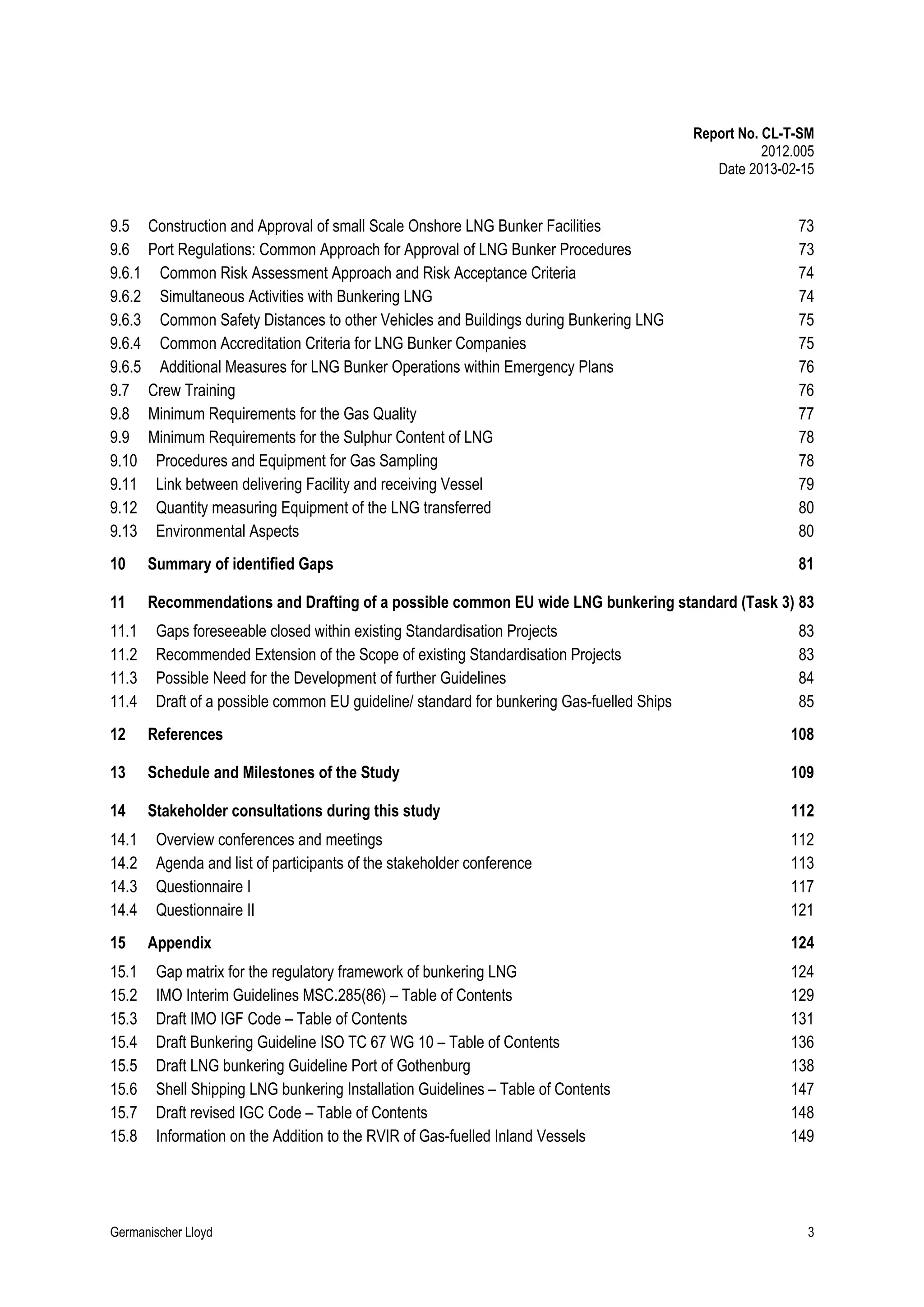 Report No. CL-T-SM
2012.005
Date 2013-02-15

9.5
9.6
9.6.1
9.6.2
9.6.3
9.6.4
9.6.5
9.7
9.8
9.9
9.10
9.11
9.12
9.13

Construction and Approval of small Scale Onshore LNG Bunker Facilities
Port Regulations: Common Approach for Approval of LNG Bunker Procedures
Common Risk Assessment Approach and Risk Acceptance Criteria
Simultaneous Activities with Bunkering LNG
Common Safety Distances to other Vehicles and Buildings during Bunkering LNG
Common Accreditation Criteria for LNG Bunker Companies
Additional Measures for LNG Bunker Operations within Emergency Plans
Crew Training
Minimum Requirements for the Gas Quality
Minimum Requirements for the Sulphur Content of LNG
Procedures and Equipment for Gas Sampling
Link between delivering Facility and receiving Vessel
Quantity measuring Equipment of the LNG transferred
Environmental Aspects

73
73
74
74
75
75
76
76
77
78
78
79
80
80

10

Summary of identified Gaps

81

11

Recommendations and Drafting of a possible common EU wide LNG bunkering standard (Task 3) 83

11.1
11.2
11.3
11.4

Gaps foreseeable closed within existing Standardisation Projects
Recommended Extension of the Scope of existing Standardisation Projects
Possible Need for the Development of further Guidelines
Draft of a possible common EU guideline/ standard for bunkering Gas-fuelled Ships

83
83
84
85

12

References

108

13

Schedule and Milestones of the Study

109

14

Stakeholder consultations during this study

112

14.1
14.2
14.3
14.4
15
15.1
15.2
15.3
15.4
15.5
15.6
15.7
15.8

Overview conferences and meetings
Agenda and list of participants of the stakeholder conference
Questionnaire I
Questionnaire II
Appendix
Gap matrix for the regulatory framework of bunkering LNG
IMO Interim Guidelines MSC.285(86) – Table of Contents
Draft IMO IGF Code – Table of Contents
Draft Bunkering Guideline ISO TC 67 WG 10 – Table of Contents
Draft LNG bunkering Guideline Port of Gothenburg
Shell Shipping LNG bunkering Installation Guidelines – Table of Contents
Draft revised IGC Code – Table of Contents
Information on the Addition to the RVIR of Gas-fuelled Inland Vessels

Germanischer Lloyd

112
113
117
121
124
124
129
131
136
138
147
148
149

3

 