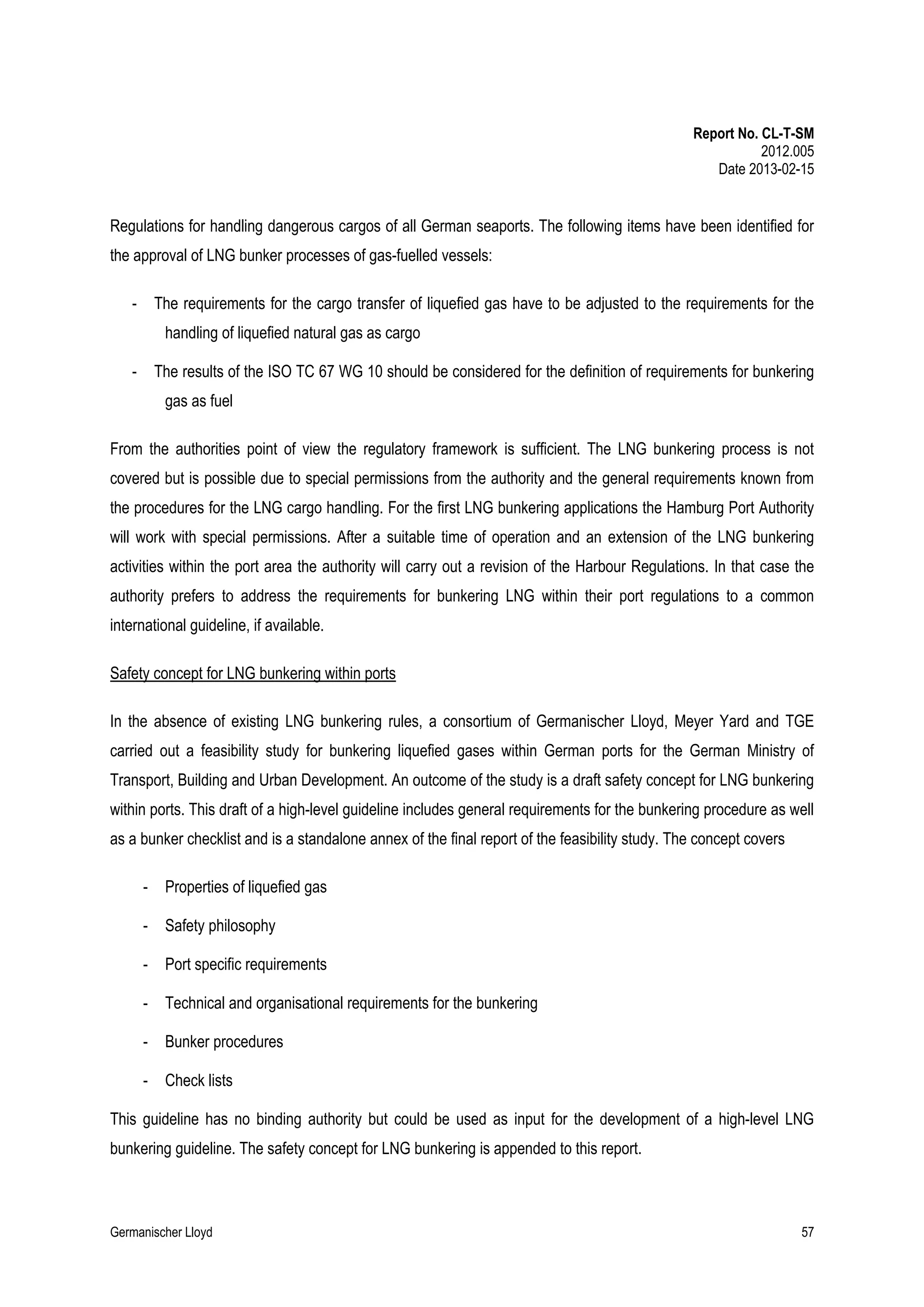 Report No. CL-T-SM
2012.005
Date 2013-02-15

Regulations for handling dangerous cargos of all German seaports. The following items have been identified for
the approval of LNG bunker processes of gas-fuelled vessels:
-

The requirements for the cargo transfer of liquefied gas have to be adjusted to the requirements for the
handling of liquefied natural gas as cargo

-

The results of the ISO TC 67 WG 10 should be considered for the definition of requirements for bunkering
gas as fuel

From the authorities point of view the regulatory framework is sufficient. The LNG bunkering process is not
covered but is possible due to special permissions from the authority and the general requirements known from
the procedures for the LNG cargo handling. For the first LNG bunkering applications the Hamburg Port Authority
will work with special permissions. After a suitable time of operation and an extension of the LNG bunkering
activities within the port area the authority will carry out a revision of the Harbour Regulations. In that case the
authority prefers to address the requirements for bunkering LNG within their port regulations to a common
international guideline, if available.
Safety concept for LNG bunkering within ports
In the absence of existing LNG bunkering rules, a consortium of Germanischer Lloyd, Meyer Yard and TGE
carried out a feasibility study for bunkering liquefied gases within German ports for the German Ministry of
Transport, Building and Urban Development. An outcome of the study is a draft safety concept for LNG bunkering
within ports. This draft of a high-level guideline includes general requirements for the bunkering procedure as well
as a bunker checklist and is a standalone annex of the final report of the feasibility study. The concept covers
-

Properties of liquefied gas

-

Safety philosophy

-

Port specific requirements

-

Technical and organisational requirements for the bunkering

-

Bunker procedures

-

Check lists

This guideline has no binding authority but could be used as input for the development of a high-level LNG
bunkering guideline. The safety concept for LNG bunkering is appended to this report.

Germanischer Lloyd

57

 