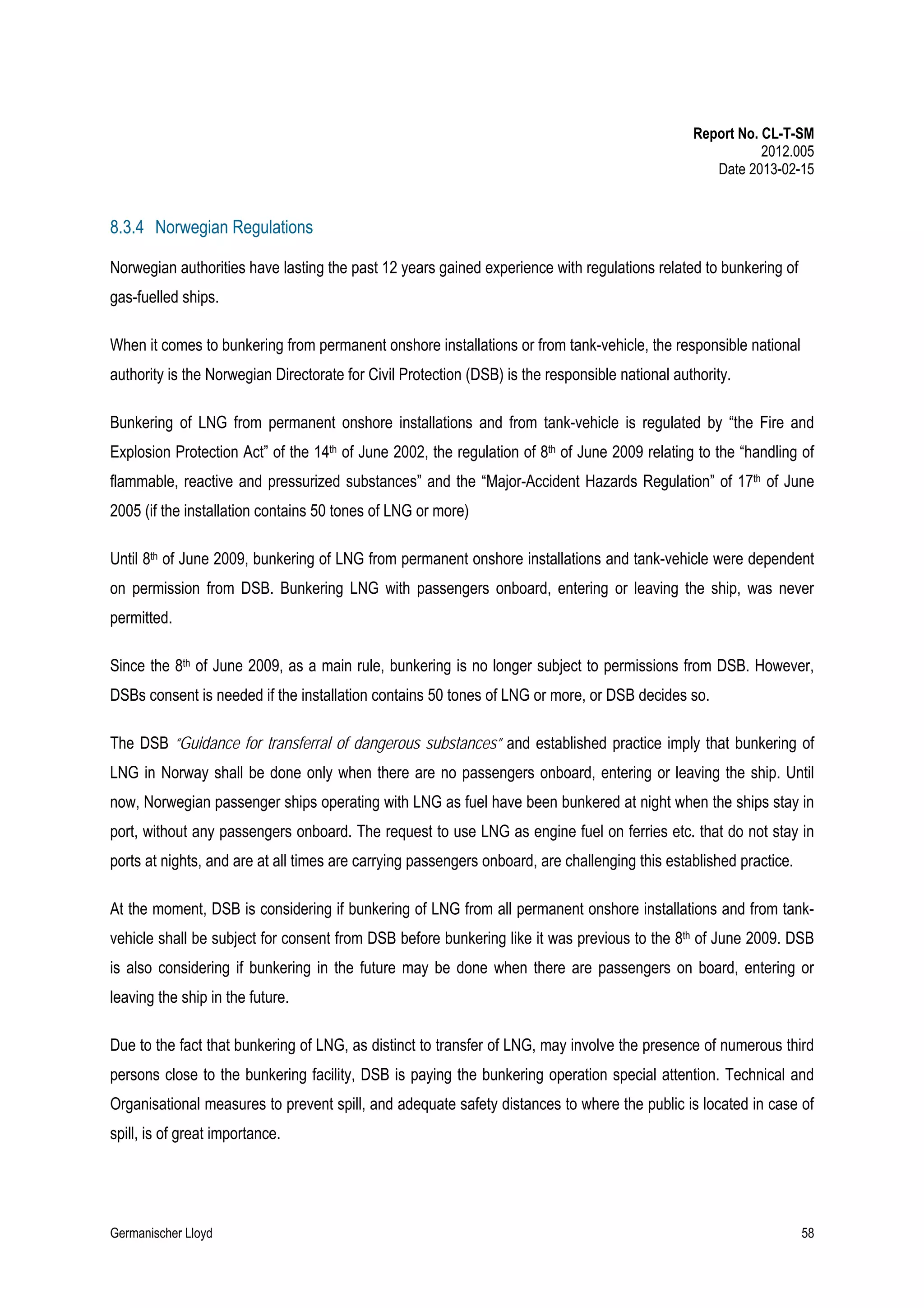 Report No. CL-T-SM
2012.005
Date 2013-02-15

8.3.4 Norwegian Regulations
Norwegian authorities have lasting the past 12 years gained experience with regulations related to bunkering of
gas-fuelled ships.
When it comes to bunkering from permanent onshore installations or from tank-vehicle, the responsible national
authority is the Norwegian Directorate for Civil Protection (DSB) is the responsible national authority.
Bunkering of LNG from permanent onshore installations and from tank-vehicle is regulated by “the Fire and
Explosion Protection Act” of the 14th of June 2002, the regulation of 8th of June 2009 relating to the “handling of
flammable, reactive and pressurized substances” and the “Major-Accident Hazards Regulation” of 17th of June
2005 (if the installation contains 50 tones of LNG or more)
Until 8th of June 2009, bunkering of LNG from permanent onshore installations and tank-vehicle were dependent
on permission from DSB. Bunkering LNG with passengers onboard, entering or leaving the ship, was never
permitted.
Since the 8th of June 2009, as a main rule, bunkering is no longer subject to permissions from DSB. However,
DSBs consent is needed if the installation contains 50 tones of LNG or more, or DSB decides so.
The DSB “Guidance for transferral of dangerous substances” and established practice imply that bunkering of
LNG in Norway shall be done only when there are no passengers onboard, entering or leaving the ship. Until
now, Norwegian passenger ships operating with LNG as fuel have been bunkered at night when the ships stay in
port, without any passengers onboard. The request to use LNG as engine fuel on ferries etc. that do not stay in
ports at nights, and are at all times are carrying passengers onboard, are challenging this established practice.
At the moment, DSB is considering if bunkering of LNG from all permanent onshore installations and from tankvehicle shall be subject for consent from DSB before bunkering like it was previous to the 8th of June 2009. DSB
is also considering if bunkering in the future may be done when there are passengers on board, entering or
leaving the ship in the future.
Due to the fact that bunkering of LNG, as distinct to transfer of LNG, may involve the presence of numerous third
persons close to the bunkering facility, DSB is paying the bunkering operation special attention. Technical and
Organisational measures to prevent spill, and adequate safety distances to where the public is located in case of
spill, is of great importance.

Germanischer Lloyd

58

 