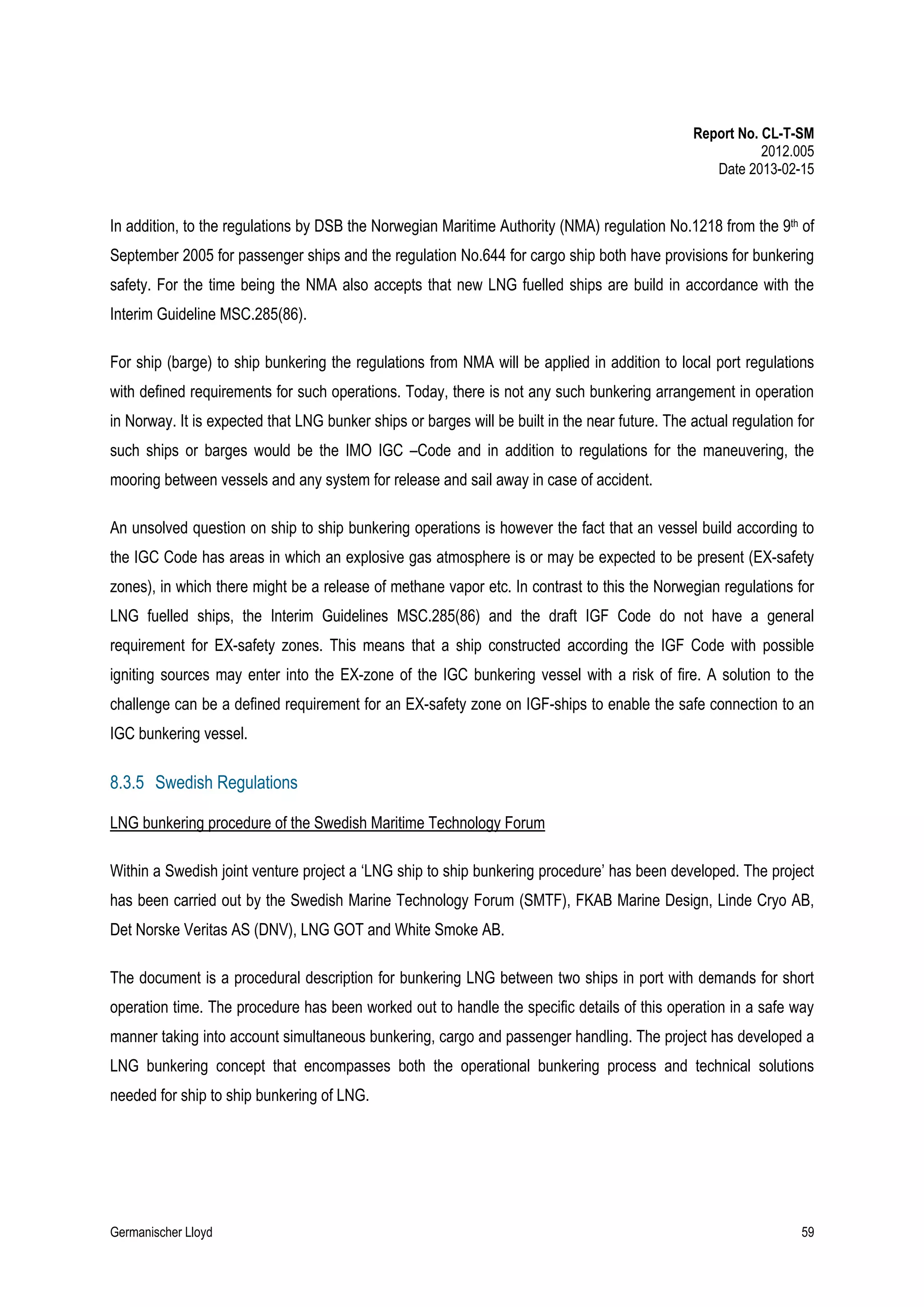 Report No. CL-T-SM
2012.005
Date 2013-02-15

In addition, to the regulations by DSB the Norwegian Maritime Authority (NMA) regulation No.1218 from the 9th of
September 2005 for passenger ships and the regulation No.644 for cargo ship both have provisions for bunkering
safety. For the time being the NMA also accepts that new LNG fuelled ships are build in accordance with the
Interim Guideline MSC.285(86).
For ship (barge) to ship bunkering the regulations from NMA will be applied in addition to local port regulations
with defined requirements for such operations. Today, there is not any such bunkering arrangement in operation
in Norway. It is expected that LNG bunker ships or barges will be built in the near future. The actual regulation for
such ships or barges would be the IMO IGC –Code and in addition to regulations for the maneuvering, the
mooring between vessels and any system for release and sail away in case of accident.
An unsolved question on ship to ship bunkering operations is however the fact that an vessel build according to
the IGC Code has areas in which an explosive gas atmosphere is or may be expected to be present (EX-safety
zones), in which there might be a release of methane vapor etc. In contrast to this the Norwegian regulations for
LNG fuelled ships, the Interim Guidelines MSC.285(86) and the draft IGF Code do not have a general
requirement for EX-safety zones. This means that a ship constructed according the IGF Code with possible
igniting sources may enter into the EX-zone of the IGC bunkering vessel with a risk of fire. A solution to the
challenge can be a defined requirement for an EX-safety zone on IGF-ships to enable the safe connection to an
IGC bunkering vessel.

8.3.5 Swedish Regulations
LNG bunkering procedure of the Swedish Maritime Technology Forum
Within a Swedish joint venture project a ‘LNG ship to ship bunkering procedure’ has been developed. The project
has been carried out by the Swedish Marine Technology Forum (SMTF), FKAB Marine Design, Linde Cryo AB,
Det Norske Veritas AS (DNV), LNG GOT and White Smoke AB.
The document is a procedural description for bunkering LNG between two ships in port with demands for short
operation time. The procedure has been worked out to handle the specific details of this operation in a safe way
manner taking into account simultaneous bunkering, cargo and passenger handling. The project has developed a
LNG bunkering concept that encompasses both the operational bunkering process and technical solutions
needed for ship to ship bunkering of LNG.

Germanischer Lloyd

59

 