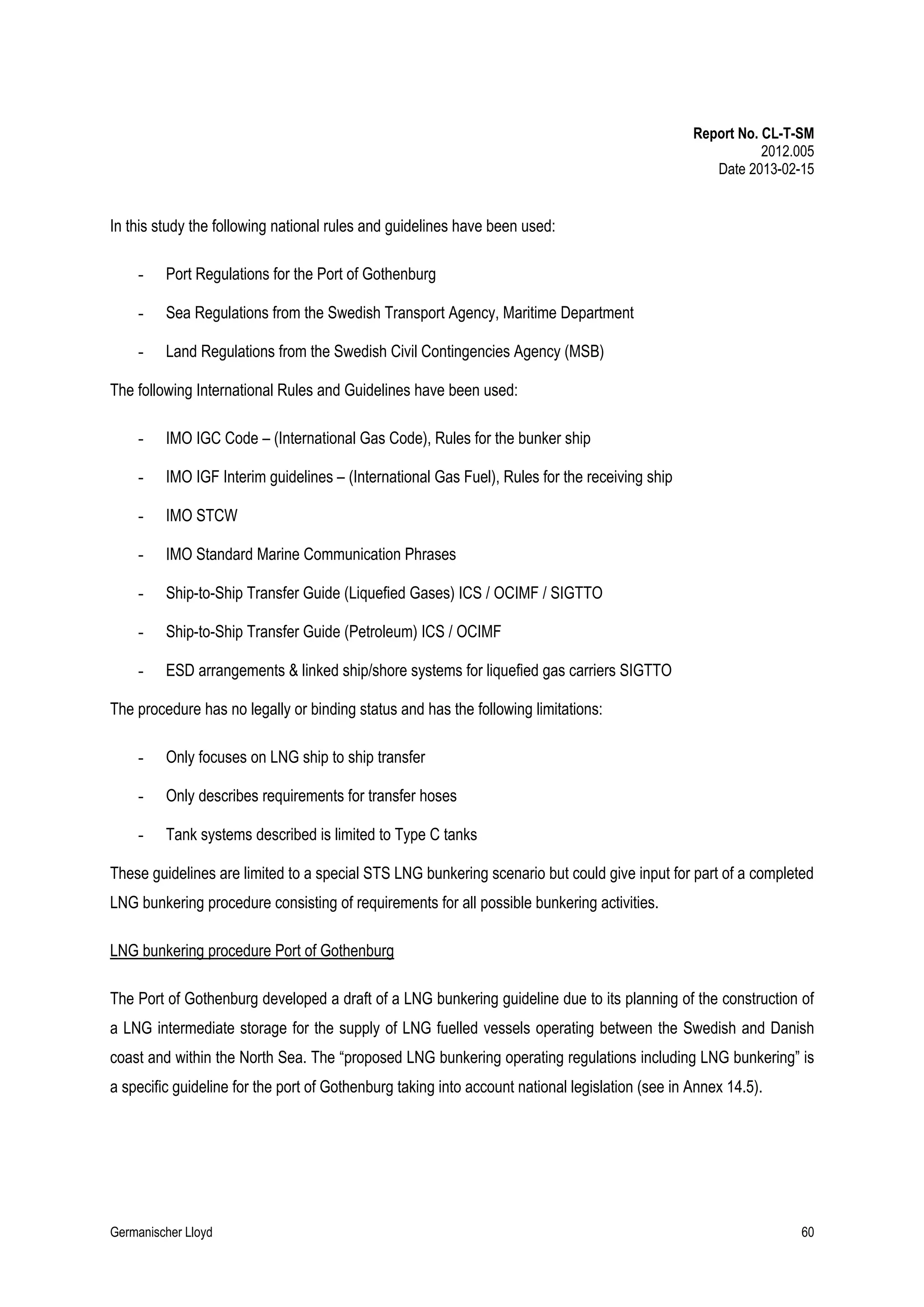 Report No. CL-T-SM
2012.005
Date 2013-02-15

In this study the following national rules and guidelines have been used:
-

Port Regulations for the Port of Gothenburg

-

Sea Regulations from the Swedish Transport Agency, Maritime Department

-

Land Regulations from the Swedish Civil Contingencies Agency (MSB)

The following International Rules and Guidelines have been used:
-

IMO IGC Code – (International Gas Code), Rules for the bunker ship

-

IMO IGF Interim guidelines – (International Gas Fuel), Rules for the receiving ship

-

IMO STCW

-

IMO Standard Marine Communication Phrases

-

Ship-to-Ship Transfer Guide (Liquefied Gases) ICS / OCIMF / SIGTTO

-

Ship-to-Ship Transfer Guide (Petroleum) ICS / OCIMF

-

ESD arrangements & linked ship/shore systems for liquefied gas carriers SIGTTO

The procedure has no legally or binding status and has the following limitations:
-

Only focuses on LNG ship to ship transfer

-

Only describes requirements for transfer hoses

-

Tank systems described is limited to Type C tanks

These guidelines are limited to a special STS LNG bunkering scenario but could give input for part of a completed
LNG bunkering procedure consisting of requirements for all possible bunkering activities.
LNG bunkering procedure Port of Gothenburg
The Port of Gothenburg developed a draft of a LNG bunkering guideline due to its planning of the construction of
a LNG intermediate storage for the supply of LNG fuelled vessels operating between the Swedish and Danish
coast and within the North Sea. The “proposed LNG bunkering operating regulations including LNG bunkering” is
a specific guideline for the port of Gothenburg taking into account national legislation (see in Annex 14.5).

Germanischer Lloyd

60

 