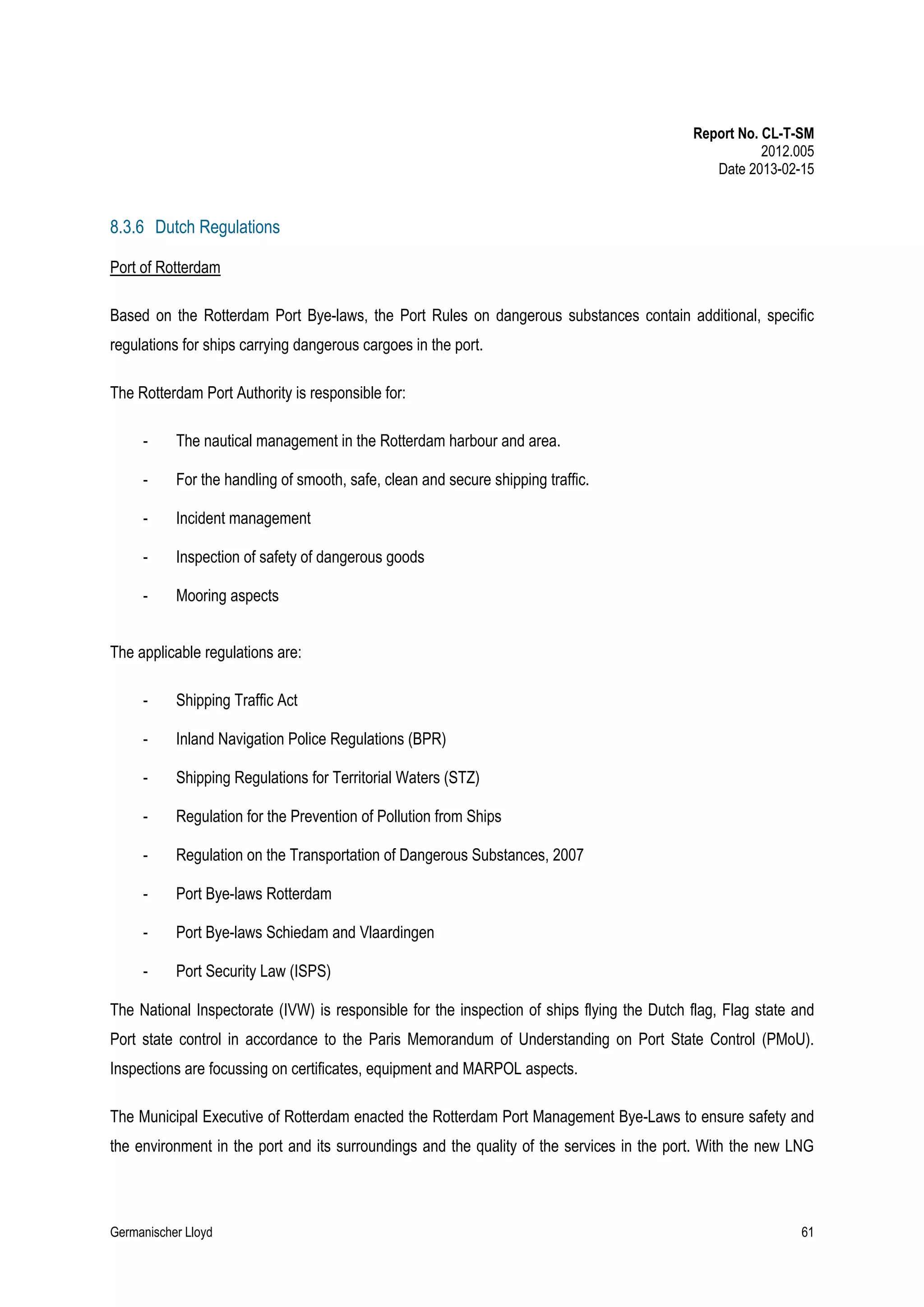Report No. CL-T-SM
2012.005
Date 2013-02-15

8.3.6 Dutch Regulations
Port of Rotterdam
Based on the Rotterdam Port Bye-laws, the Port Rules on dangerous substances contain additional, specific
regulations for ships carrying dangerous cargoes in the port.
The Rotterdam Port Authority is responsible for:
-

The nautical management in the Rotterdam harbour and area.

-

For the handling of smooth, safe, clean and secure shipping traffic.

-

Incident management

-

Inspection of safety of dangerous goods

-

Mooring aspects

The applicable regulations are:
-

Shipping Traffic Act

-

Inland Navigation Police Regulations (BPR)

-

Shipping Regulations for Territorial Waters (STZ)

-

Regulation for the Prevention of Pollution from Ships

-

Regulation on the Transportation of Dangerous Substances, 2007

-

Port Bye-laws Rotterdam

-

Port Bye-laws Schiedam and Vlaardingen

-

Port Security Law (ISPS)

The National Inspectorate (IVW) is responsible for the inspection of ships flying the Dutch flag, Flag state and
Port state control in accordance to the Paris Memorandum of Understanding on Port State Control (PMoU).
Inspections are focussing on certificates, equipment and MARPOL aspects.
The Municipal Executive of Rotterdam enacted the Rotterdam Port Management Bye-Laws to ensure safety and
the environment in the port and its surroundings and the quality of the services in the port. With the new LNG

Germanischer Lloyd

61

 