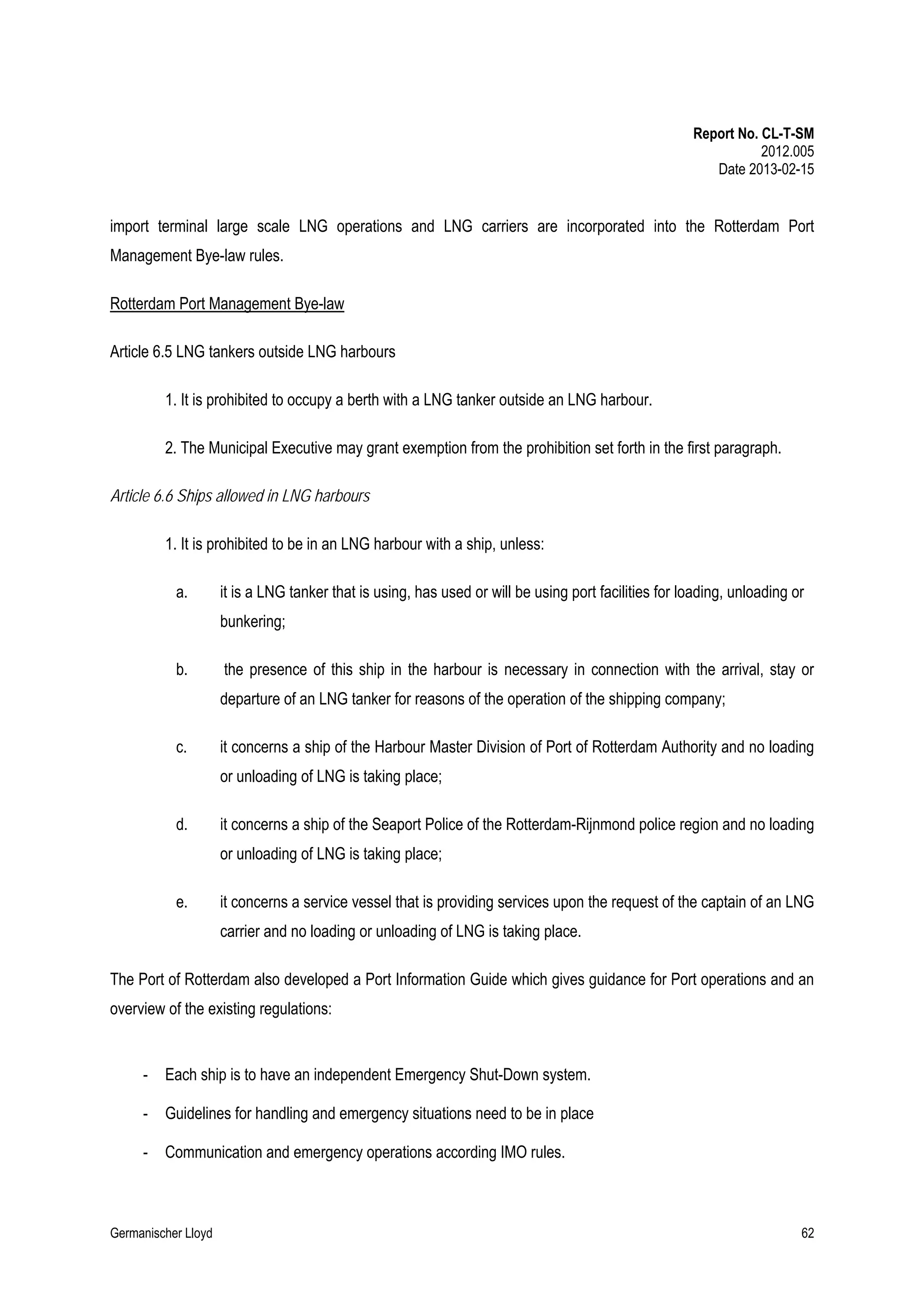 Report No. CL-T-SM
2012.005
Date 2013-02-15

import terminal large scale LNG operations and LNG carriers are incorporated into the Rotterdam Port
Management Bye-law rules.
Rotterdam Port Management Bye-law
Article 6.5 LNG tankers outside LNG harbours
1. It is prohibited to occupy a berth with a LNG tanker outside an LNG harbour.
2. The Municipal Executive may grant exemption from the prohibition set forth in the first paragraph.
Article 6.6 Ships allowed in LNG harbours
1. It is prohibited to be in an LNG harbour with a ship, unless:
a.

it is a LNG tanker that is using, has used or will be using port facilities for loading, unloading or
bunkering;

b.

the presence of this ship in the harbour is necessary in connection with the arrival, stay or
departure of an LNG tanker for reasons of the operation of the shipping company;

c.

it concerns a ship of the Harbour Master Division of Port of Rotterdam Authority and no loading
or unloading of LNG is taking place;

d.

it concerns a ship of the Seaport Police of the Rotterdam-Rijnmond police region and no loading
or unloading of LNG is taking place;

e.

it concerns a service vessel that is providing services upon the request of the captain of an LNG
carrier and no loading or unloading of LNG is taking place.

The Port of Rotterdam also developed a Port Information Guide which gives guidance for Port operations and an
overview of the existing regulations:

-

Each ship is to have an independent Emergency Shut-Down system.

-

Guidelines for handling and emergency situations need to be in place

-

Communication and emergency operations according IMO rules.

Germanischer Lloyd

62

 
