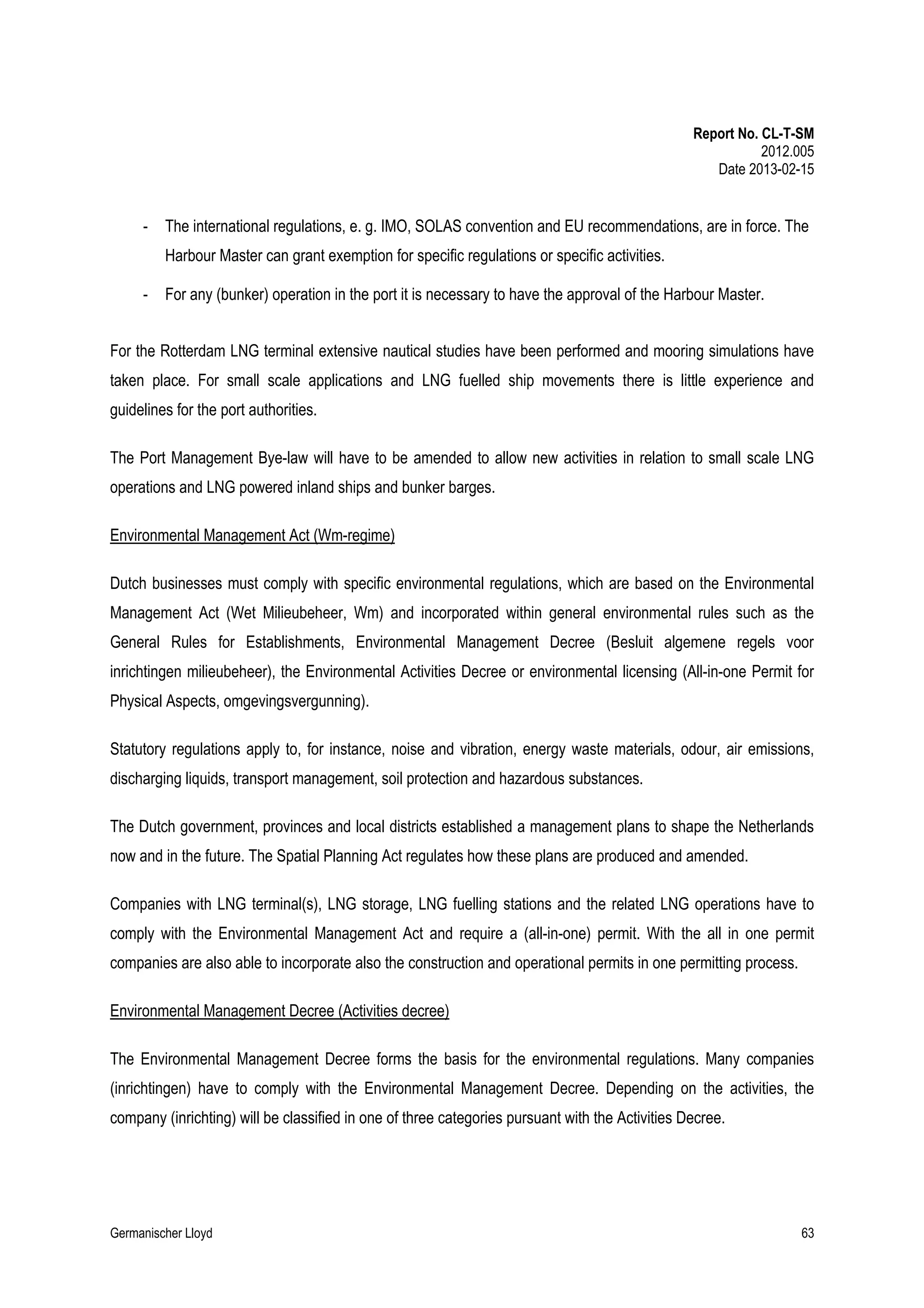 Report No. CL-T-SM
2012.005
Date 2013-02-15

-

The international regulations, e. g. IMO, SOLAS convention and EU recommendations, are in force. The
Harbour Master can grant exemption for specific regulations or specific activities.

-

For any (bunker) operation in the port it is necessary to have the approval of the Harbour Master.

For the Rotterdam LNG terminal extensive nautical studies have been performed and mooring simulations have
taken place. For small scale applications and LNG fuelled ship movements there is little experience and
guidelines for the port authorities.
The Port Management Bye-law will have to be amended to allow new activities in relation to small scale LNG
operations and LNG powered inland ships and bunker barges.
Environmental Management Act (Wm-regime)
Dutch businesses must comply with specific environmental regulations, which are based on the Environmental
Management Act (Wet Milieubeheer, Wm) and incorporated within general environmental rules such as the
General Rules for Establishments, Environmental Management Decree (Besluit algemene regels voor
inrichtingen milieubeheer), the Environmental Activities Decree or environmental licensing (All-in-one Permit for
Physical Aspects, omgevingsvergunning).
Statutory regulations apply to, for instance, noise and vibration, energy waste materials, odour, air emissions,
discharging liquids, transport management, soil protection and hazardous substances.
The Dutch government, provinces and local districts established a management plans to shape the Netherlands
now and in the future. The Spatial Planning Act regulates how these plans are produced and amended.
Companies with LNG terminal(s), LNG storage, LNG fuelling stations and the related LNG operations have to
comply with the Environmental Management Act and require a (all-in-one) permit. With the all in one permit
companies are also able to incorporate also the construction and operational permits in one permitting process.
Environmental Management Decree (Activities decree)
The Environmental Management Decree forms the basis for the environmental regulations. Many companies
(inrichtingen) have to comply with the Environmental Management Decree. Depending on the activities, the
company (inrichting) will be classified in one of three categories pursuant with the Activities Decree.

Germanischer Lloyd

63

 