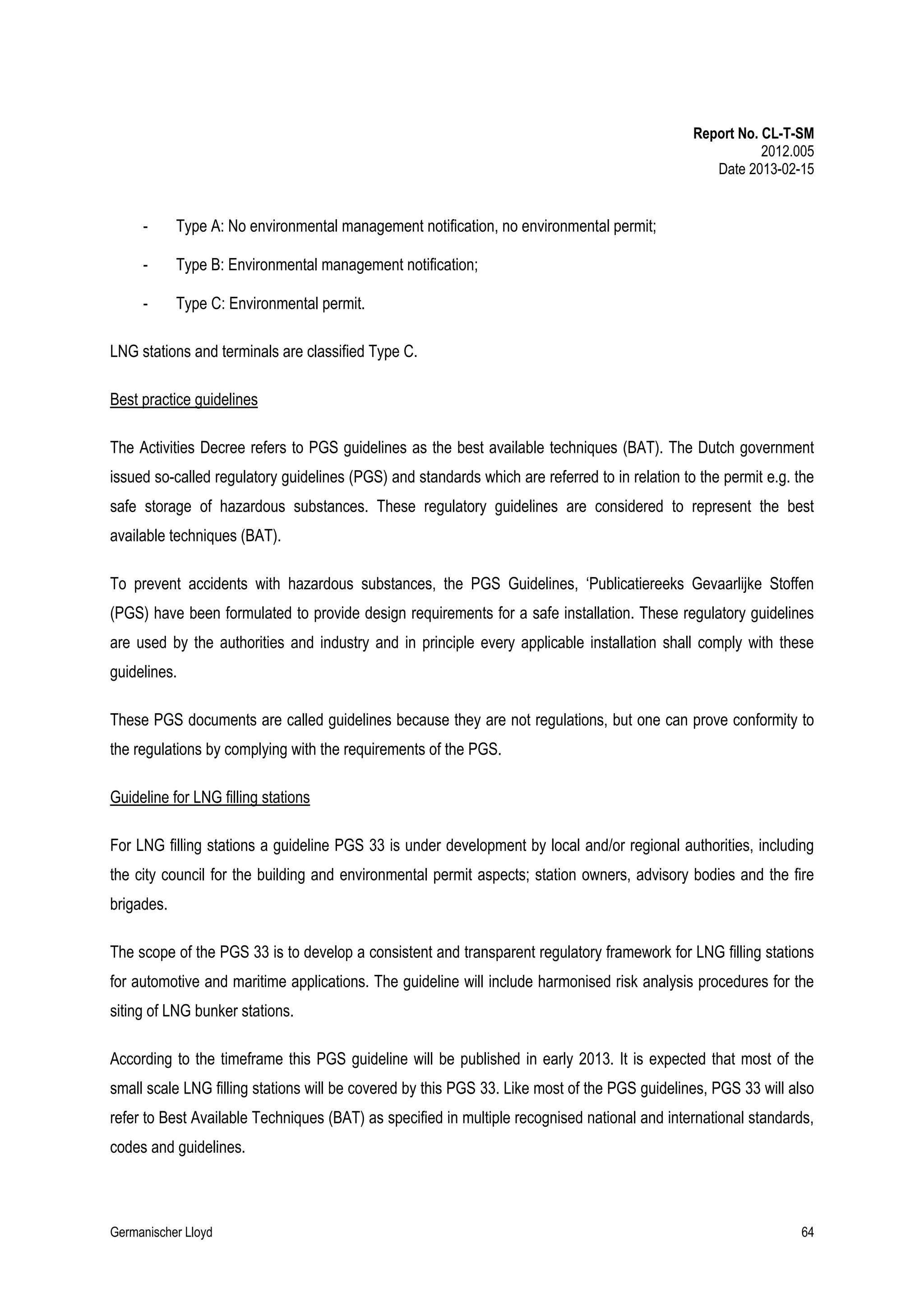 Report No. CL-T-SM
2012.005
Date 2013-02-15

-

Type A: No environmental management notification, no environmental permit;

-

Type B: Environmental management notification;

-

Type C: Environmental permit.

LNG stations and terminals are classified Type C.
Best practice guidelines
The Activities Decree refers to PGS guidelines as the best available techniques (BAT). The Dutch government
issued so-called regulatory guidelines (PGS) and standards which are referred to in relation to the permit e.g. the
safe storage of hazardous substances. These regulatory guidelines are considered to represent the best
available techniques (BAT).
To prevent accidents with hazardous substances, the PGS Guidelines, ‘Publicatiereeks Gevaarlijke Stoffen
(PGS) have been formulated to provide design requirements for a safe installation. These regulatory guidelines
are used by the authorities and industry and in principle every applicable installation shall comply with these
guidelines.
These PGS documents are called guidelines because they are not regulations, but one can prove conformity to
the regulations by complying with the requirements of the PGS.
Guideline for LNG filling stations
For LNG filling stations a guideline PGS 33 is under development by local and/or regional authorities, including
the city council for the building and environmental permit aspects; station owners, advisory bodies and the fire
brigades.
The scope of the PGS 33 is to develop a consistent and transparent regulatory framework for LNG filling stations
for automotive and maritime applications. The guideline will include harmonised risk analysis procedures for the
siting of LNG bunker stations.
According to the timeframe this PGS guideline will be published in early 2013. It is expected that most of the
small scale LNG filling stations will be covered by this PGS 33. Like most of the PGS guidelines, PGS 33 will also
refer to Best Available Techniques (BAT) as specified in multiple recognised national and international standards,
codes and guidelines.

Germanischer Lloyd

64

 