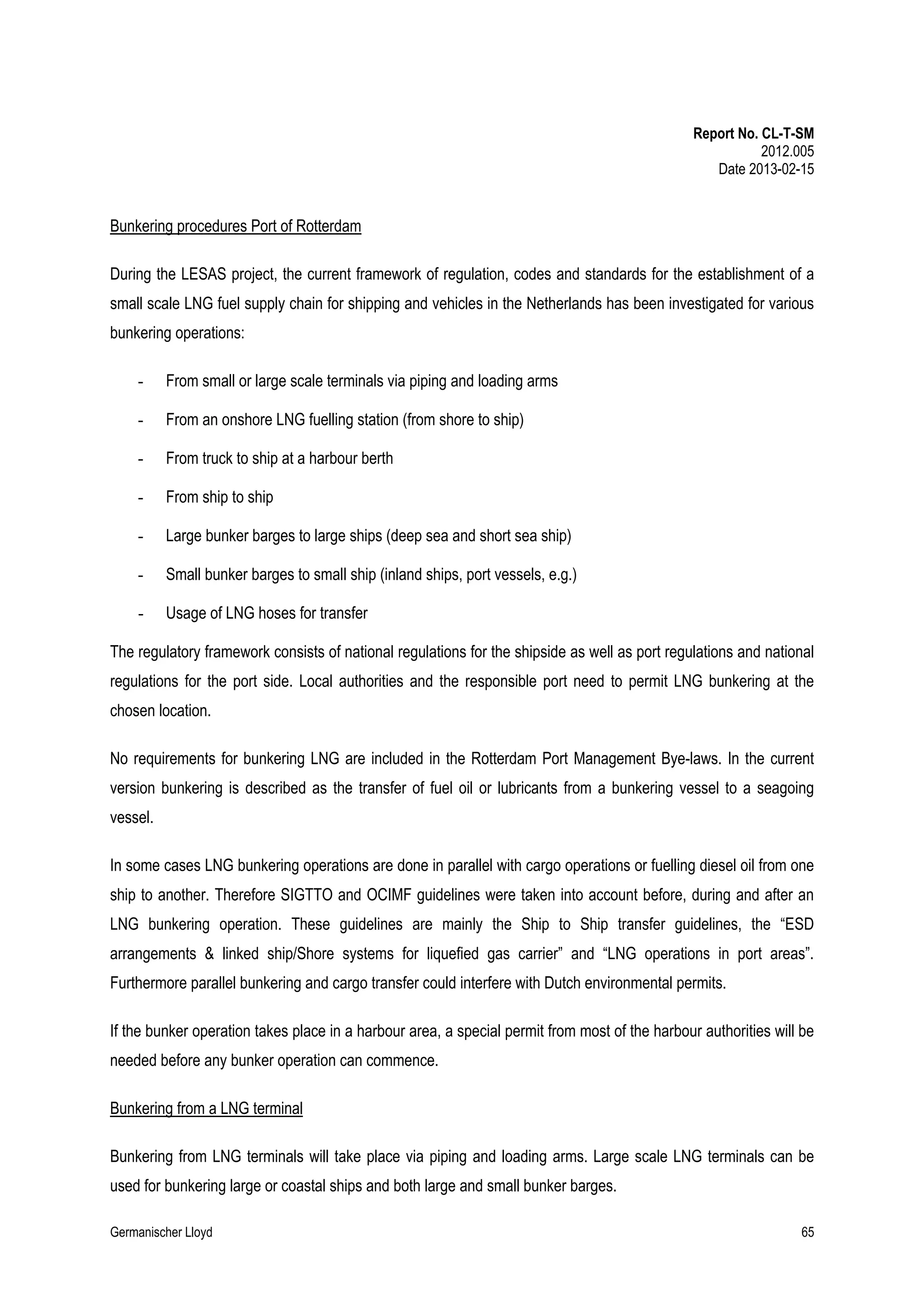 Report No. CL-T-SM
2012.005
Date 2013-02-15

Bunkering procedures Port of Rotterdam
During the LESAS project, the current framework of regulation, codes and standards for the establishment of a
small scale LNG fuel supply chain for shipping and vehicles in the Netherlands has been investigated for various
bunkering operations:
-

From small or large scale terminals via piping and loading arms

-

From an onshore LNG fuelling station (from shore to ship)

-

From truck to ship at a harbour berth

-

From ship to ship

-

Large bunker barges to large ships (deep sea and short sea ship)

-

Small bunker barges to small ship (inland ships, port vessels, e.g.)

-

Usage of LNG hoses for transfer

The regulatory framework consists of national regulations for the shipside as well as port regulations and national
regulations for the port side. Local authorities and the responsible port need to permit LNG bunkering at the
chosen location.
No requirements for bunkering LNG are included in the Rotterdam Port Management Bye-laws. In the current
version bunkering is described as the transfer of fuel oil or lubricants from a bunkering vessel to a seagoing
vessel.
In some cases LNG bunkering operations are done in parallel with cargo operations or fuelling diesel oil from one
ship to another. Therefore SIGTTO and OCIMF guidelines were taken into account before, during and after an
LNG bunkering operation. These guidelines are mainly the Ship to Ship transfer guidelines, the “ESD
arrangements & linked ship/Shore systems for liquefied gas carrier” and “LNG operations in port areas”.
Furthermore parallel bunkering and cargo transfer could interfere with Dutch environmental permits.
If the bunker operation takes place in a harbour area, a special permit from most of the harbour authorities will be
needed before any bunker operation can commence.
Bunkering from a LNG terminal
Bunkering from LNG terminals will take place via piping and loading arms. Large scale LNG terminals can be
used for bunkering large or coastal ships and both large and small bunker barges.
Germanischer Lloyd

65

 
