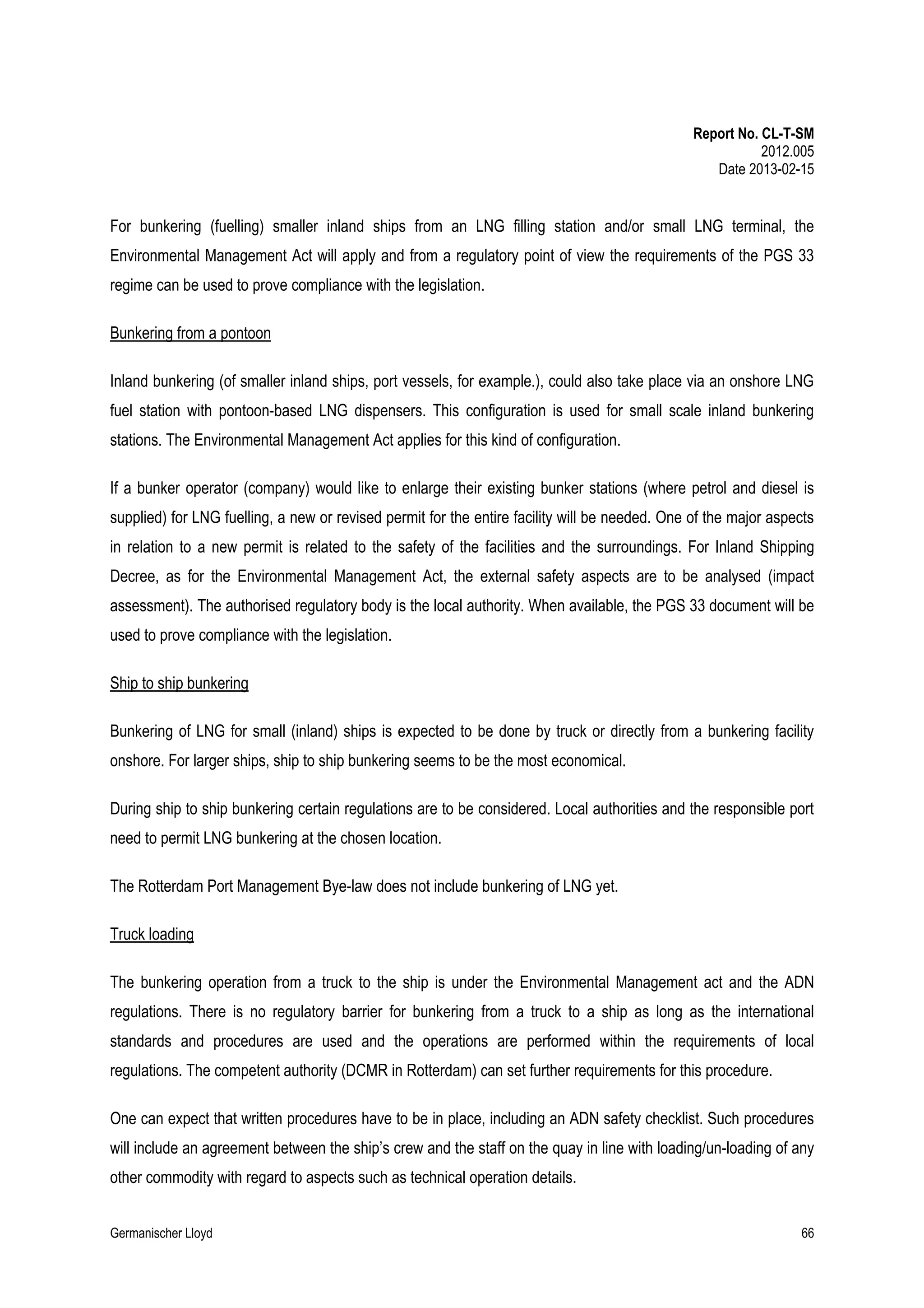 Report No. CL-T-SM
2012.005
Date 2013-02-15

For bunkering (fuelling) smaller inland ships from an LNG filling station and/or small LNG terminal, the
Environmental Management Act will apply and from a regulatory point of view the requirements of the PGS 33
regime can be used to prove compliance with the legislation.
Bunkering from a pontoon
Inland bunkering (of smaller inland ships, port vessels, for example.), could also take place via an onshore LNG
fuel station with pontoon-based LNG dispensers. This configuration is used for small scale inland bunkering
stations. The Environmental Management Act applies for this kind of configuration.
If a bunker operator (company) would like to enlarge their existing bunker stations (where petrol and diesel is
supplied) for LNG fuelling, a new or revised permit for the entire facility will be needed. One of the major aspects
in relation to a new permit is related to the safety of the facilities and the surroundings. For Inland Shipping
Decree, as for the Environmental Management Act, the external safety aspects are to be analysed (impact
assessment). The authorised regulatory body is the local authority. When available, the PGS 33 document will be
used to prove compliance with the legislation.
Ship to ship bunkering
Bunkering of LNG for small (inland) ships is expected to be done by truck or directly from a bunkering facility
onshore. For larger ships, ship to ship bunkering seems to be the most economical.
During ship to ship bunkering certain regulations are to be considered. Local authorities and the responsible port
need to permit LNG bunkering at the chosen location.
The Rotterdam Port Management Bye-law does not include bunkering of LNG yet.
Truck loading
The bunkering operation from a truck to the ship is under the Environmental Management act and the ADN
regulations. There is no regulatory barrier for bunkering from a truck to a ship as long as the international
standards and procedures are used and the operations are performed within the requirements of local
regulations. The competent authority (DCMR in Rotterdam) can set further requirements for this procedure.
One can expect that written procedures have to be in place, including an ADN safety checklist. Such procedures
will include an agreement between the ship’s crew and the staff on the quay in line with loading/un-loading of any
other commodity with regard to aspects such as technical operation details.
Germanischer Lloyd

66

 