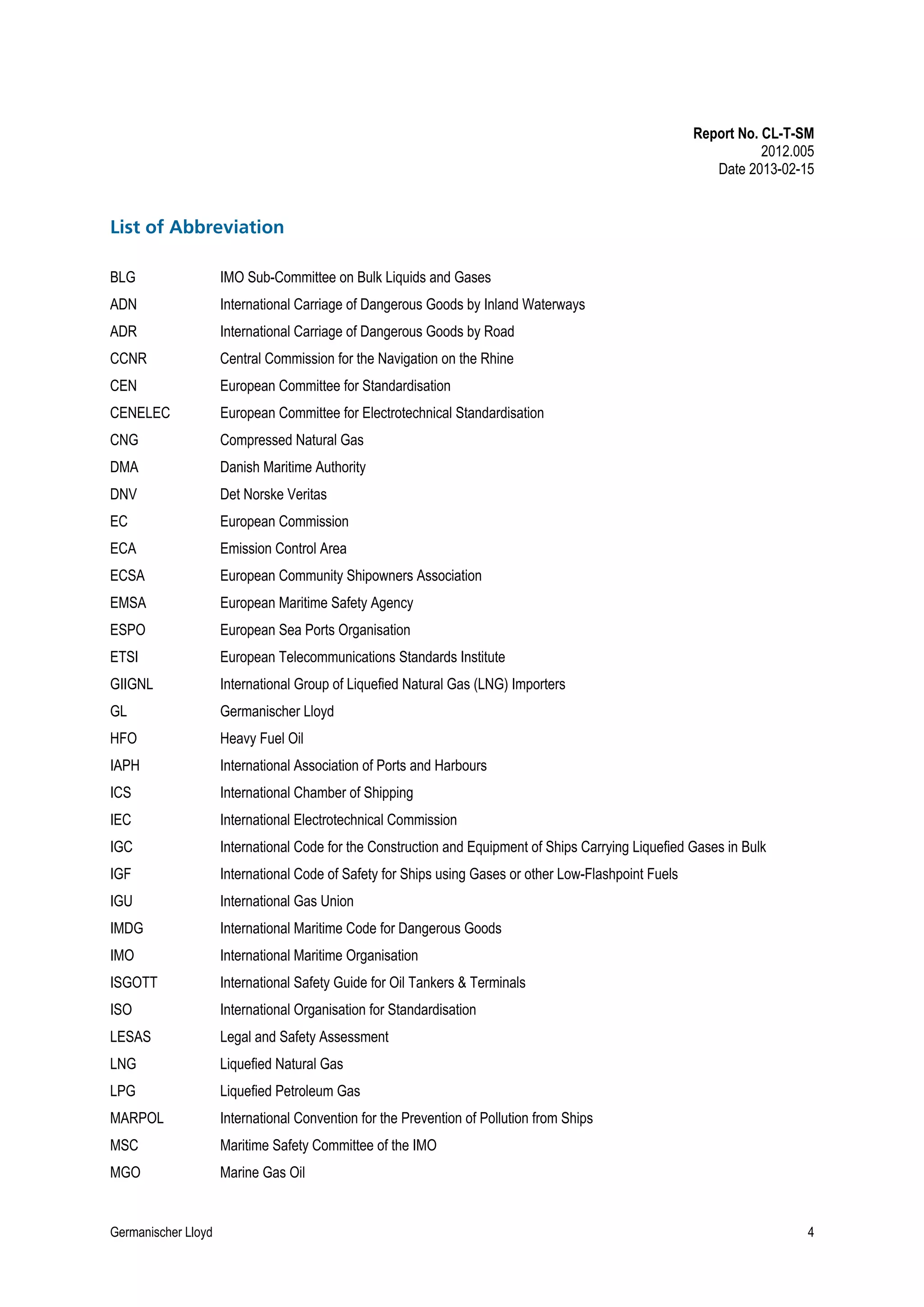 Report No. CL-T-SM
2012.005
Date 2013-02-15

List of Abbreviation
BLG

IMO Sub-Committee on Bulk Liquids and Gases

ADN

International Carriage of Dangerous Goods by Inland Waterways

ADR

International Carriage of Dangerous Goods by Road

CCNR

Central Commission for the Navigation on the Rhine

CEN

European Committee for Standardisation

CENELEC

European Committee for Electrotechnical Standardisation

CNG

Compressed Natural Gas

DMA

Danish Maritime Authority

DNV

Det Norske Veritas

EC

European Commission

ECA

Emission Control Area

ECSA

European Community Shipowners Association

EMSA

European Maritime Safety Agency

ESPO

European Sea Ports Organisation

ETSI

European Telecommunications Standards Institute

GIIGNL

International Group of Liquefied Natural Gas (LNG) Importers

GL

Germanischer Lloyd

HFO

Heavy Fuel Oil

IAPH

International Association of Ports and Harbours

ICS

International Chamber of Shipping

IEC

International Electrotechnical Commission

IGC

International Code for the Construction and Equipment of Ships Carrying Liquefied Gases in Bulk

IGF

International Code of Safety for Ships using Gases or other Low-Flashpoint Fuels

IGU

International Gas Union

IMDG

International Maritime Code for Dangerous Goods

IMO

International Maritime Organisation

ISGOTT

International Safety Guide for Oil Tankers & Terminals

ISO

International Organisation for Standardisation

LESAS

Legal and Safety Assessment

LNG

Liquefied Natural Gas

LPG

Liquefied Petroleum Gas

MARPOL

International Convention for the Prevention of Pollution from Ships

MSC

Maritime Safety Committee of the IMO

MGO

Marine Gas Oil

Germanischer Lloyd

4

 