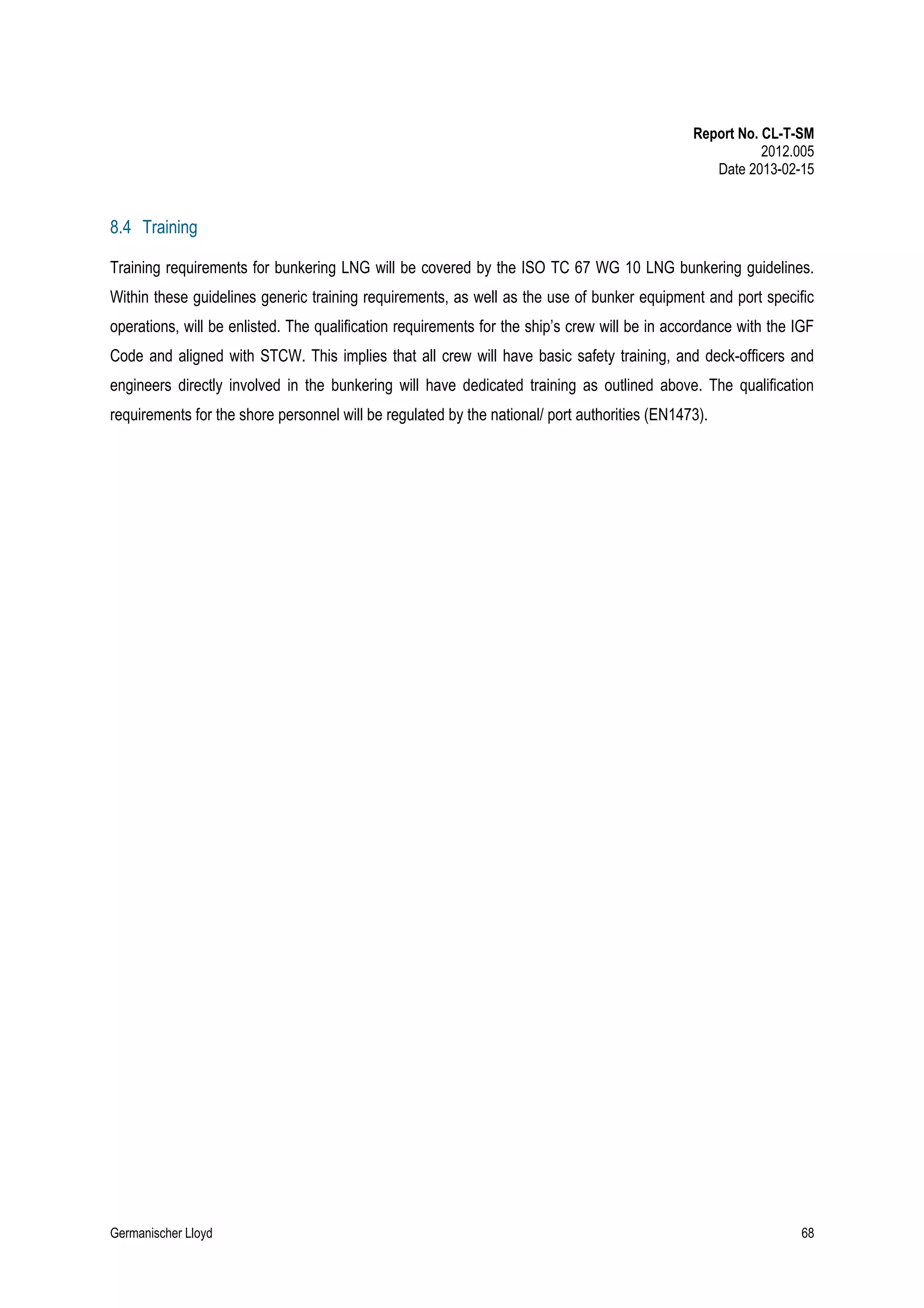 Report No. CL-T-SM
2012.005
Date 2013-02-15

8.4 Training
Training requirements for bunkering LNG will be covered by the ISO TC 67 WG 10 LNG bunkering guidelines.
Within these guidelines generic training requirements, as well as the use of bunker equipment and port specific
operations, will be enlisted. The qualification requirements for the ship’s crew will be in accordance with the IGF
Code and aligned with STCW. This implies that all crew will have basic safety training, and deck-officers and
engineers directly involved in the bunkering will have dedicated training as outlined above. The qualification
requirements for the shore personnel will be regulated by the national/ port authorities (EN1473).

Germanischer Lloyd

68

 