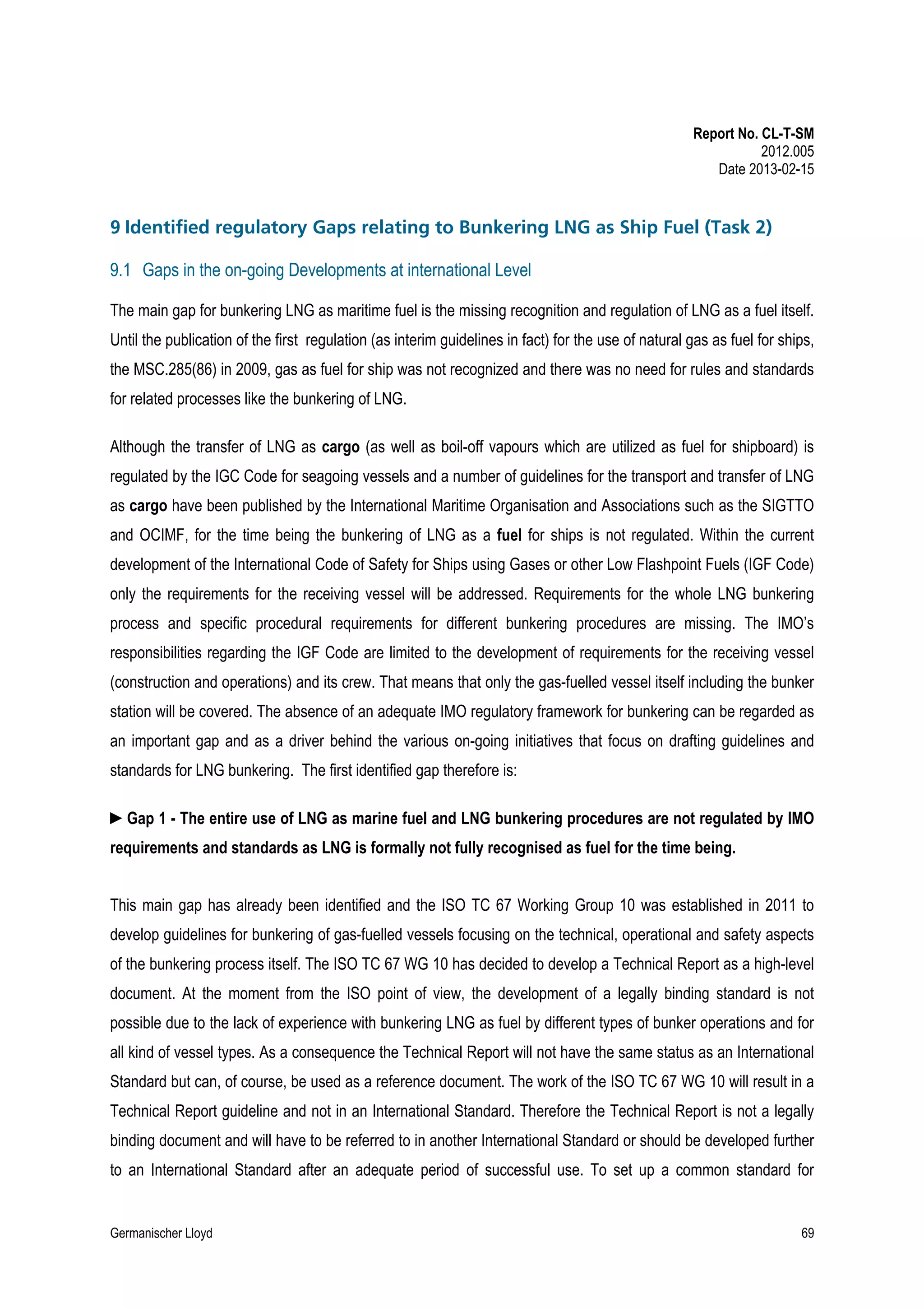 Report No. CL-T-SM
2012.005
Date 2013-02-15

9 Identified regulatory Gaps relating to Bunkering LNG as Ship Fuel (Task 2)
9.1 Gaps in the on-going Developments at international Level
The main gap for bunkering LNG as maritime fuel is the missing recognition and regulation of LNG as a fuel itself.
Until the publication of the first regulation (as interim guidelines in fact) for the use of natural gas as fuel for ships,
the MSC.285(86) in 2009, gas as fuel for ship was not recognized and there was no need for rules and standards
for related processes like the bunkering of LNG.
Although the transfer of LNG as cargo (as well as boil-off vapours which are utilized as fuel for shipboard) is
regulated by the IGC Code for seagoing vessels and a number of guidelines for the transport and transfer of LNG
as cargo have been published by the International Maritime Organisation and Associations such as the SIGTTO
and OCIMF, for the time being the bunkering of LNG as a fuel for ships is not regulated. Within the current
development of the International Code of Safety for Ships using Gases or other Low Flashpoint Fuels (IGF Code)
only the requirements for the receiving vessel will be addressed. Requirements for the whole LNG bunkering
process and specific procedural requirements for different bunkering procedures are missing. The IMO’s
responsibilities regarding the IGF Code are limited to the development of requirements for the receiving vessel
(construction and operations) and its crew. That means that only the gas-fuelled vessel itself including the bunker
station will be covered. The absence of an adequate IMO regulatory framework for bunkering can be regarded as
an important gap and as a driver behind the various on-going initiatives that focus on drafting guidelines and
standards for LNG bunkering. The first identified gap therefore is:
►Gap 1 - The entire use of LNG as marine fuel and LNG bunkering procedures are not regulated by IMO
requirements and standards as LNG is formally not fully recognised as fuel for the time being.
This main gap has already been identified and the ISO TC 67 Working Group 10 was established in 2011 to
develop guidelines for bunkering of gas-fuelled vessels focusing on the technical, operational and safety aspects
of the bunkering process itself. The ISO TC 67 WG 10 has decided to develop a Technical Report as a high-level
document. At the moment from the ISO point of view, the development of a legally binding standard is not
possible due to the lack of experience with bunkering LNG as fuel by different types of bunker operations and for
all kind of vessel types. As a consequence the Technical Report will not have the same status as an International
Standard but can, of course, be used as a reference document. The work of the ISO TC 67 WG 10 will result in a
Technical Report guideline and not in an International Standard. Therefore the Technical Report is not a legally
binding document and will have to be referred to in another International Standard or should be developed further
to an International Standard after an adequate period of successful use. To set up a common standard for

Germanischer Lloyd

69

 