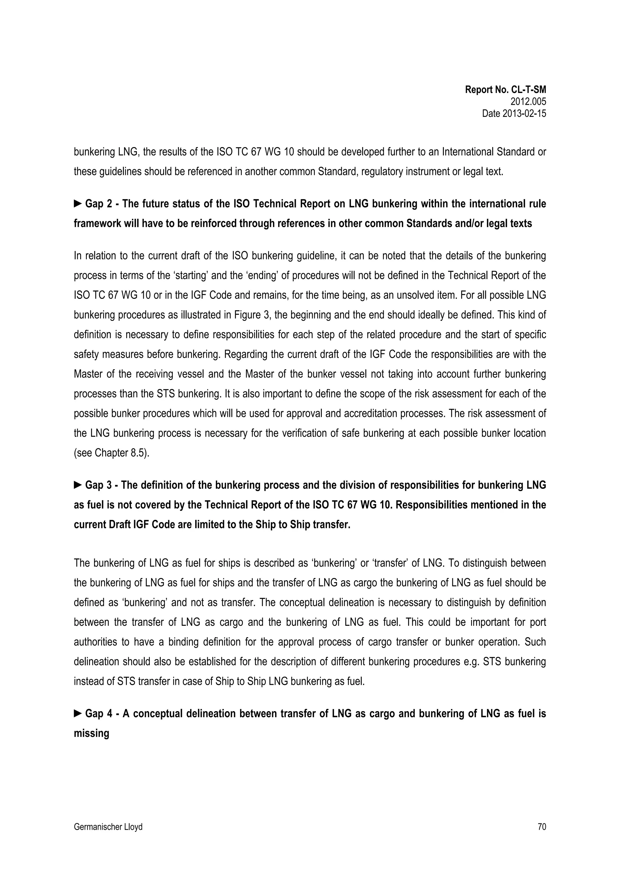 Report No. CL-T-SM
2012.005
Date 2013-02-15

bunkering LNG, the results of the ISO TC 67 WG 10 should be developed further to an International Standard or
these guidelines should be referenced in another common Standard, regulatory instrument or legal text.
►Gap 2 - The future status of the ISO Technical Report on LNG bunkering within the international rule
framework will have to be reinforced through references in other common Standards and/or legal texts
In relation to the current draft of the ISO bunkering guideline, it can be noted that the details of the bunkering
process in terms of the ‘starting’ and the ‘ending’ of procedures will not be defined in the Technical Report of the
ISO TC 67 WG 10 or in the IGF Code and remains, for the time being, as an unsolved item. For all possible LNG
bunkering procedures as illustrated in Figure 3, the beginning and the end should ideally be defined. This kind of
definition is necessary to define responsibilities for each step of the related procedure and the start of specific
safety measures before bunkering. Regarding the current draft of the IGF Code the responsibilities are with the
Master of the receiving vessel and the Master of the bunker vessel not taking into account further bunkering
processes than the STS bunkering. It is also important to define the scope of the risk assessment for each of the
possible bunker procedures which will be used for approval and accreditation processes. The risk assessment of
the LNG bunkering process is necessary for the verification of safe bunkering at each possible bunker location
(see Chapter 8.5).
►Gap 3 - The definition of the bunkering process and the division of responsibilities for bunkering LNG
as fuel is not covered by the Technical Report of the ISO TC 67 WG 10. Responsibilities mentioned in the
current Draft IGF Code are limited to the Ship to Ship transfer.
The bunkering of LNG as fuel for ships is described as ‘bunkering’ or ‘transfer’ of LNG. To distinguish between
the bunkering of LNG as fuel for ships and the transfer of LNG as cargo the bunkering of LNG as fuel should be
defined as ‘bunkering’ and not as transfer. The conceptual delineation is necessary to distinguish by definition
between the transfer of LNG as cargo and the bunkering of LNG as fuel. This could be important for port
authorities to have a binding definition for the approval process of cargo transfer or bunker operation. Such
delineation should also be established for the description of different bunkering procedures e.g. STS bunkering
instead of STS transfer in case of Ship to Ship LNG bunkering as fuel.
►Gap 4 - A conceptual delineation between transfer of LNG as cargo and bunkering of LNG as fuel is
missing

Germanischer Lloyd

70

 