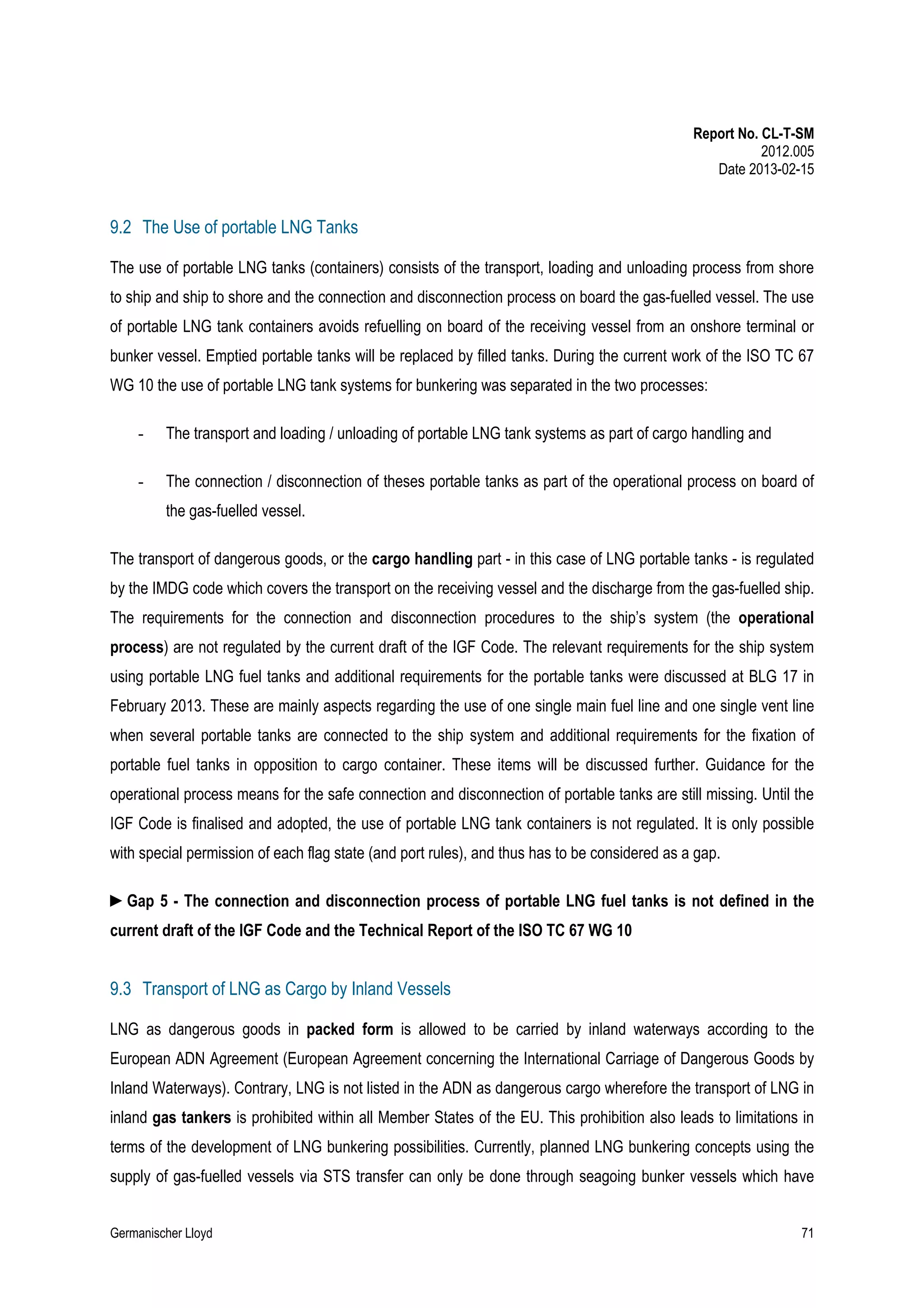 Report No. CL-T-SM
2012.005
Date 2013-02-15

9.2 The Use of portable LNG Tanks
The use of portable LNG tanks (containers) consists of the transport, loading and unloading process from shore
to ship and ship to shore and the connection and disconnection process on board the gas-fuelled vessel. The use
of portable LNG tank containers avoids refuelling on board of the receiving vessel from an onshore terminal or
bunker vessel. Emptied portable tanks will be replaced by filled tanks. During the current work of the ISO TC 67
WG 10 the use of portable LNG tank systems for bunkering was separated in the two processes:
-

The transport and loading / unloading of portable LNG tank systems as part of cargo handling and

-

The connection / disconnection of theses portable tanks as part of the operational process on board of
the gas-fuelled vessel.

The transport of dangerous goods, or the cargo handling part - in this case of LNG portable tanks - is regulated
by the IMDG code which covers the transport on the receiving vessel and the discharge from the gas-fuelled ship.
The requirements for the connection and disconnection procedures to the ship’s system (the operational
process) are not regulated by the current draft of the IGF Code. The relevant requirements for the ship system
using portable LNG fuel tanks and additional requirements for the portable tanks were discussed at BLG 17 in
February 2013. These are mainly aspects regarding the use of one single main fuel line and one single vent line
when several portable tanks are connected to the ship system and additional requirements for the fixation of
portable fuel tanks in opposition to cargo container. These items will be discussed further. Guidance for the
operational process means for the safe connection and disconnection of portable tanks are still missing. Until the
IGF Code is finalised and adopted, the use of portable LNG tank containers is not regulated. It is only possible
with special permission of each flag state (and port rules), and thus has to be considered as a gap.
►Gap 5 - The connection and disconnection process of portable LNG fuel tanks is not defined in the
current draft of the IGF Code and the Technical Report of the ISO TC 67 WG 10

9.3 Transport of LNG as Cargo by Inland Vessels
LNG as dangerous goods in packed form is allowed to be carried by inland waterways according to the
European ADN Agreement (European Agreement concerning the International Carriage of Dangerous Goods by
Inland Waterways). Contrary, LNG is not listed in the ADN as dangerous cargo wherefore the transport of LNG in
inland gas tankers is prohibited within all Member States of the EU. This prohibition also leads to limitations in
terms of the development of LNG bunkering possibilities. Currently, planned LNG bunkering concepts using the
supply of gas-fuelled vessels via STS transfer can only be done through seagoing bunker vessels which have
Germanischer Lloyd

71

 