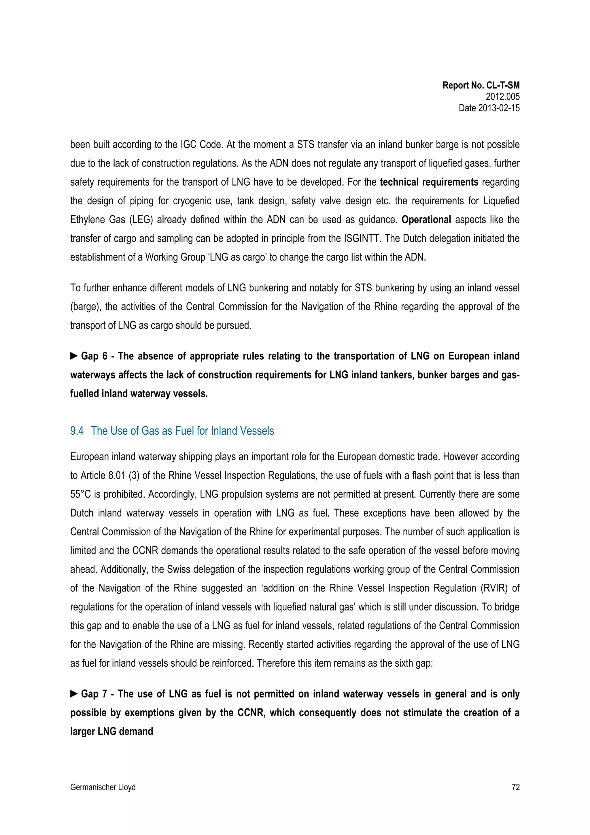 Report No. CL-T-SM
2012.005
Date 2013-02-15

been built according to the IGC Code. At the moment a STS transfer via an inland bunker barge is not possible
due to the lack of construction regulations. As the ADN does not regulate any transport of liquefied gases, further
safety requirements for the transport of LNG have to be developed. For the technical requirements regarding
the design of piping for cryogenic use, tank design, safety valve design etc. the requirements for Liquefied
Ethylene Gas (LEG) already defined within the ADN can be used as guidance. Operational aspects like the
transfer of cargo and sampling can be adopted in principle from the ISGINTT. The Dutch delegation initiated the
establishment of a Working Group ‘LNG as cargo’ to change the cargo list within the ADN.
To further enhance different models of LNG bunkering and notably for STS bunkering by using an inland vessel
(barge), the activities of the Central Commission for the Navigation of the Rhine regarding the approval of the
transport of LNG as cargo should be pursued.
►Gap 6 - The absence of appropriate rules relating to the transportation of LNG on European inland
waterways affects the lack of construction requirements for LNG inland tankers, bunker barges and gasfuelled inland waterway vessels.

9.4 The Use of Gas as Fuel for Inland Vessels
European inland waterway shipping plays an important role for the European domestic trade. However according
to Article 8.01 (3) of the Rhine Vessel Inspection Regulations, the use of fuels with a flash point that is less than
55°C is prohibited. Accordingly, LNG propulsion systems are not permitted at present. Currently there are some
Dutch inland waterway vessels in operation with LNG as fuel. These exceptions have been allowed by the
Central Commission of the Navigation of the Rhine for experimental purposes. The number of such application is
limited and the CCNR demands the operational results related to the safe operation of the vessel before moving
ahead. Additionally, the Swiss delegation of the inspection regulations working group of the Central Commission
of the Navigation of the Rhine suggested an ‘addition on the Rhine Vessel Inspection Regulation (RVIR) of
regulations for the operation of inland vessels with liquefied natural gas’ which is still under discussion. To bridge
this gap and to enable the use of a LNG as fuel for inland vessels, related regulations of the Central Commission
for the Navigation of the Rhine are missing. Recently started activities regarding the approval of the use of LNG
as fuel for inland vessels should be reinforced. Therefore this item remains as the sixth gap:
►Gap 7 - The use of LNG as fuel is not permitted on inland waterway vessels in general and is only
possible by exemptions given by the CCNR, which consequently does not stimulate the creation of a
larger LNG demand

Germanischer Lloyd

72

 