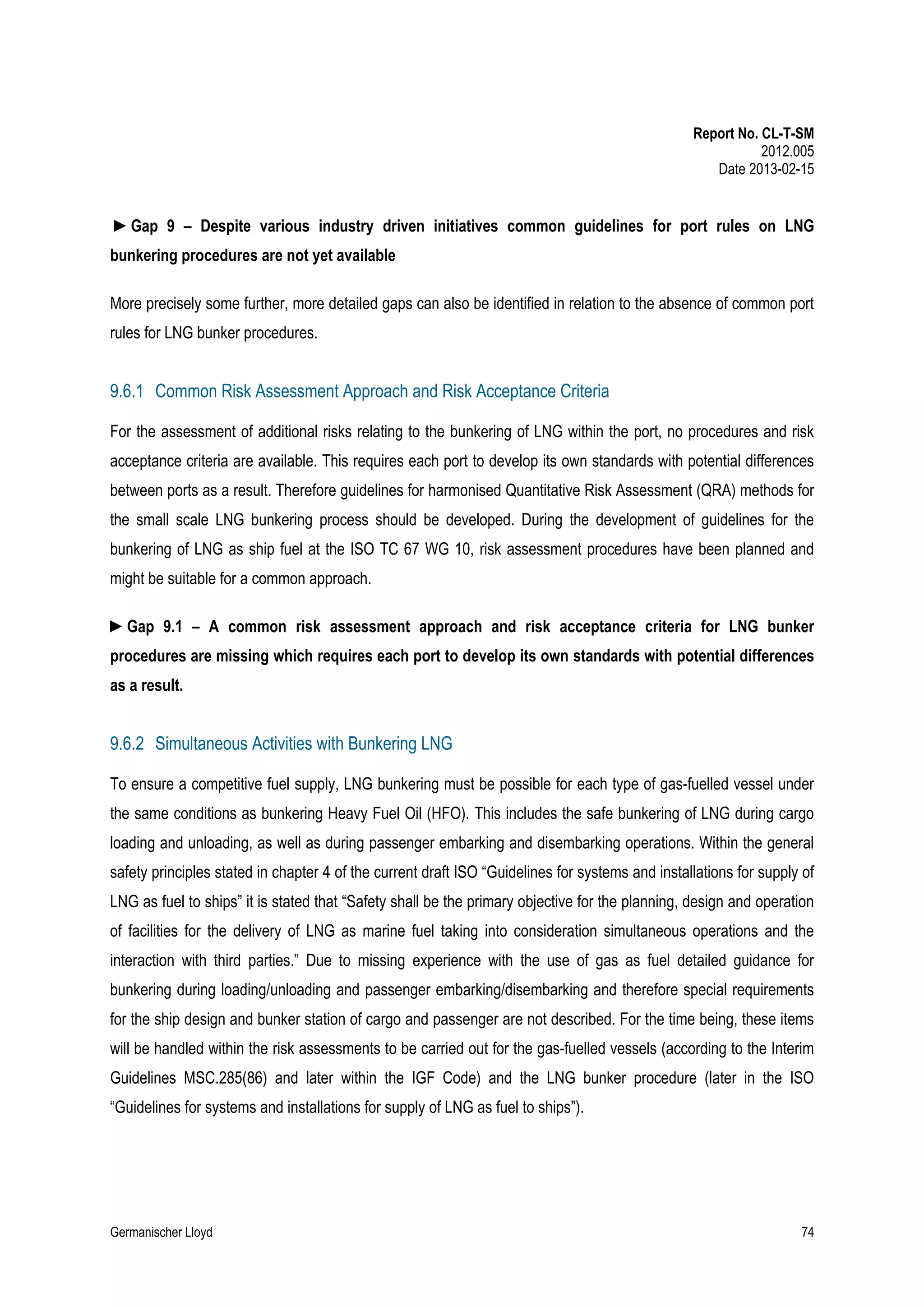 Report No. CL-T-SM
2012.005
Date 2013-02-15

►Gap 9 – Despite various industry driven initiatives common guidelines for port rules on LNG
bunkering procedures are not yet available
More precisely some further, more detailed gaps can also be identified in relation to the absence of common port
rules for LNG bunker procedures.

9.6.1 Common Risk Assessment Approach and Risk Acceptance Criteria
For the assessment of additional risks relating to the bunkering of LNG within the port, no procedures and risk
acceptance criteria are available. This requires each port to develop its own standards with potential differences
between ports as a result. Therefore guidelines for harmonised Quantitative Risk Assessment (QRA) methods for
the small scale LNG bunkering process should be developed. During the development of guidelines for the
bunkering of LNG as ship fuel at the ISO TC 67 WG 10, risk assessment procedures have been planned and
might be suitable for a common approach.
►Gap 9.1 – A common risk assessment approach and risk acceptance criteria for LNG bunker
procedures are missing which requires each port to develop its own standards with potential differences
as a result.

9.6.2 Simultaneous Activities with Bunkering LNG
To ensure a competitive fuel supply, LNG bunkering must be possible for each type of gas-fuelled vessel under
the same conditions as bunkering Heavy Fuel Oil (HFO). This includes the safe bunkering of LNG during cargo
loading and unloading, as well as during passenger embarking and disembarking operations. Within the general
safety principles stated in chapter 4 of the current draft ISO “Guidelines for systems and installations for supply of
LNG as fuel to ships” it is stated that “Safety shall be the primary objective for the planning, design and operation
of facilities for the delivery of LNG as marine fuel taking into consideration simultaneous operations and the
interaction with third parties.” Due to missing experience with the use of gas as fuel detailed guidance for
bunkering during loading/unloading and passenger embarking/disembarking and therefore special requirements
for the ship design and bunker station of cargo and passenger are not described. For the time being, these items
will be handled within the risk assessments to be carried out for the gas-fuelled vessels (according to the Interim
Guidelines MSC.285(86) and later within the IGF Code) and the LNG bunker procedure (later in the ISO
“Guidelines for systems and installations for supply of LNG as fuel to ships”).

Germanischer Lloyd

74

 