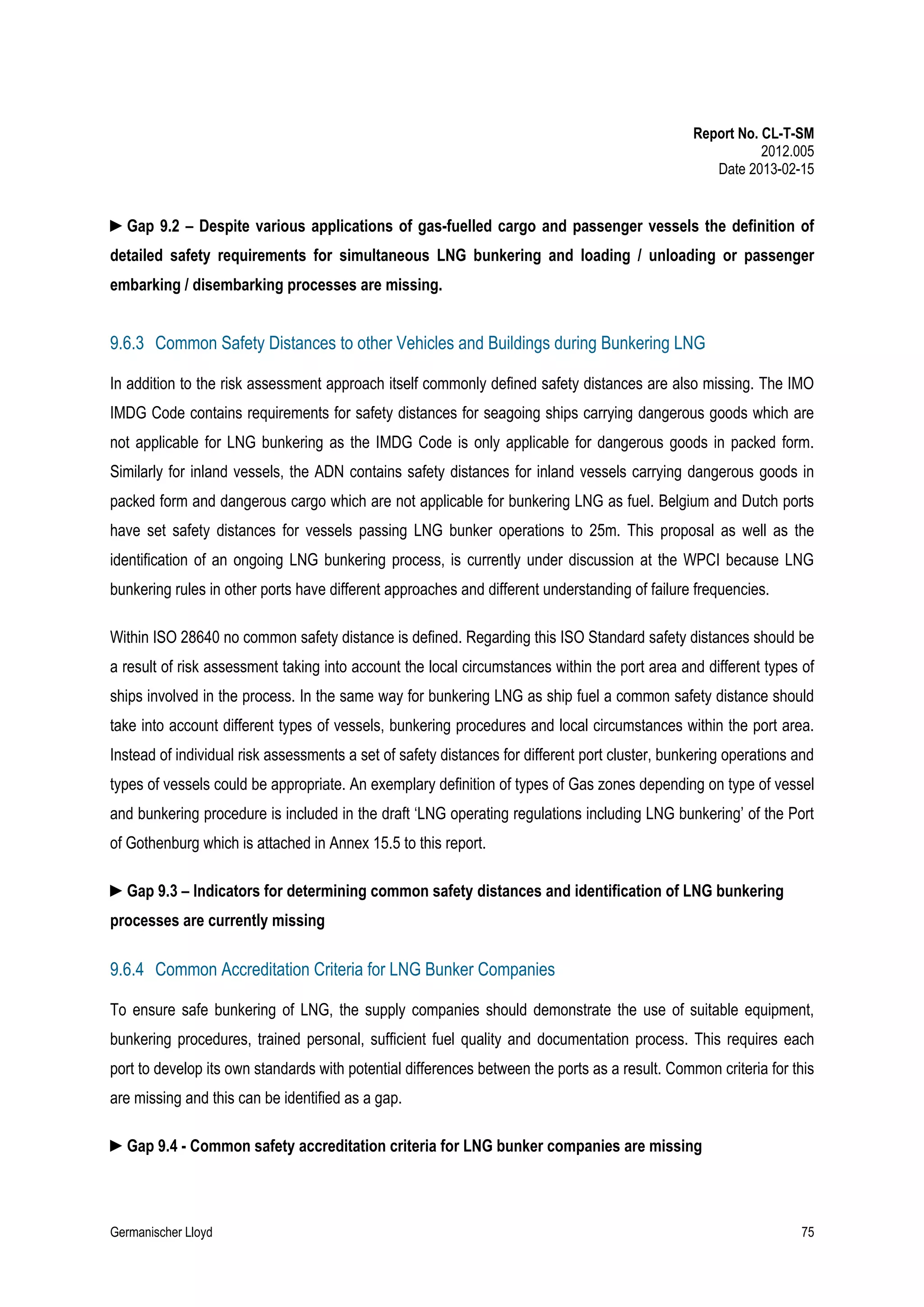 Report No. CL-T-SM
2012.005
Date 2013-02-15

►Gap 9.2 – Despite various applications of gas-fuelled cargo and passenger vessels the definition of
detailed safety requirements for simultaneous LNG bunkering and loading / unloading or passenger
embarking / disembarking processes are missing.

9.6.3 Common Safety Distances to other Vehicles and Buildings during Bunkering LNG
In addition to the risk assessment approach itself commonly defined safety distances are also missing. The IMO
IMDG Code contains requirements for safety distances for seagoing ships carrying dangerous goods which are
not applicable for LNG bunkering as the IMDG Code is only applicable for dangerous goods in packed form.
Similarly for inland vessels, the ADN contains safety distances for inland vessels carrying dangerous goods in
packed form and dangerous cargo which are not applicable for bunkering LNG as fuel. Belgium and Dutch ports
have set safety distances for vessels passing LNG bunker operations to 25m. This proposal as well as the
identification of an ongoing LNG bunkering process, is currently under discussion at the WPCI because LNG
bunkering rules in other ports have different approaches and different understanding of failure frequencies.
Within ISO 28640 no common safety distance is defined. Regarding this ISO Standard safety distances should be
a result of risk assessment taking into account the local circumstances within the port area and different types of
ships involved in the process. In the same way for bunkering LNG as ship fuel a common safety distance should
take into account different types of vessels, bunkering procedures and local circumstances within the port area.
Instead of individual risk assessments a set of safety distances for different port cluster, bunkering operations and
types of vessels could be appropriate. An exemplary definition of types of Gas zones depending on type of vessel
and bunkering procedure is included in the draft ‘LNG operating regulations including LNG bunkering’ of the Port
of Gothenburg which is attached in Annex 15.5 to this report.
►Gap 9.3 – Indicators for determining common safety distances and identification of LNG bunkering
processes are currently missing

9.6.4 Common Accreditation Criteria for LNG Bunker Companies
To ensure safe bunkering of LNG, the supply companies should demonstrate the use of suitable equipment,
bunkering procedures, trained personal, sufficient fuel quality and documentation process. This requires each
port to develop its own standards with potential differences between the ports as a result. Common criteria for this
are missing and this can be identified as a gap.
►Gap 9.4 - Common safety accreditation criteria for LNG bunker companies are missing

Germanischer Lloyd

75

 