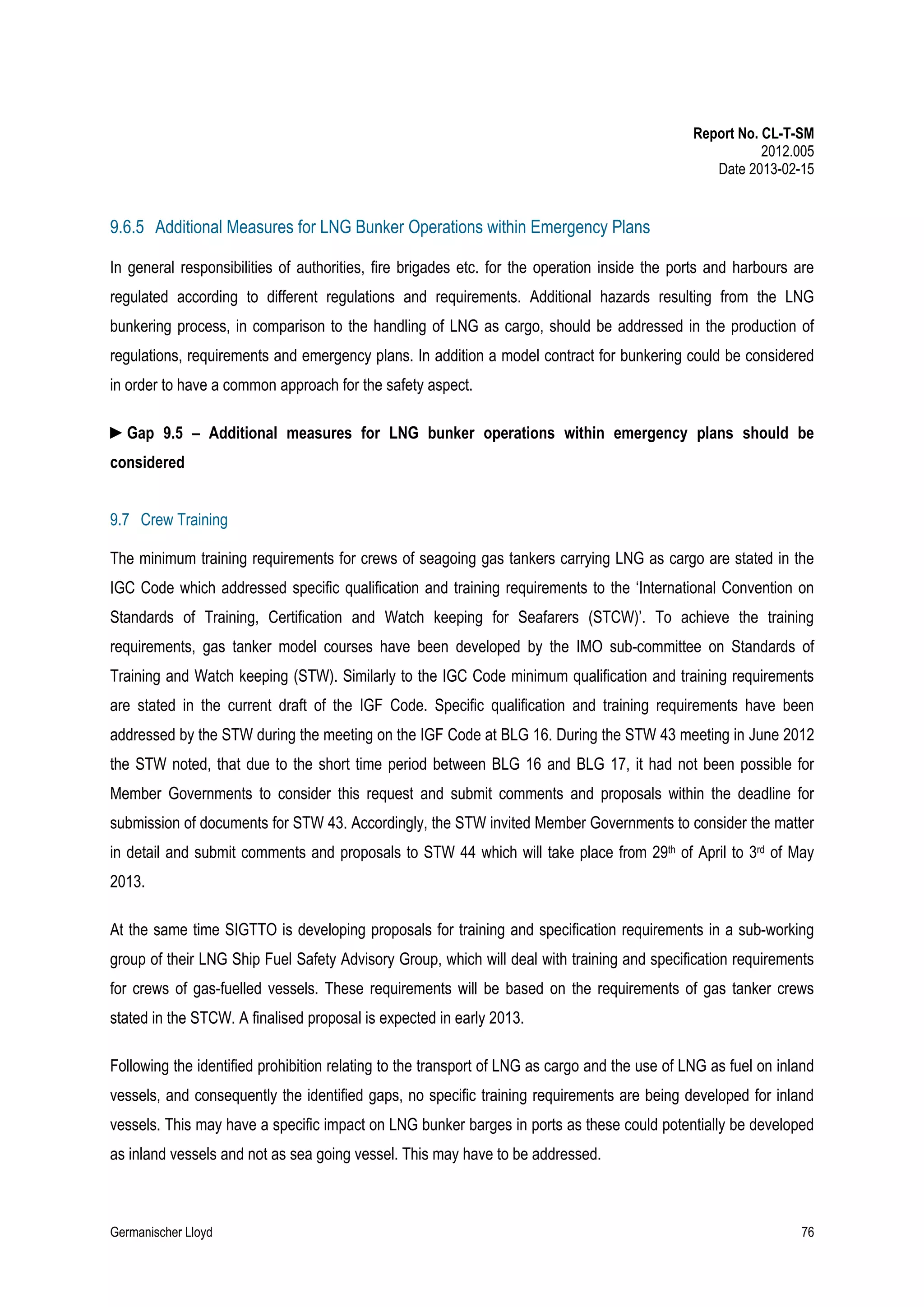Report No. CL-T-SM
2012.005
Date 2013-02-15

9.6.5 Additional Measures for LNG Bunker Operations within Emergency Plans
In general responsibilities of authorities, fire brigades etc. for the operation inside the ports and harbours are
regulated according to different regulations and requirements. Additional hazards resulting from the LNG
bunkering process, in comparison to the handling of LNG as cargo, should be addressed in the production of
regulations, requirements and emergency plans. In addition a model contract for bunkering could be considered
in order to have a common approach for the safety aspect.
►Gap 9.5 – Additional measures for LNG bunker operations within emergency plans should be
considered
9.7 Crew Training
The minimum training requirements for crews of seagoing gas tankers carrying LNG as cargo are stated in the
IGC Code which addressed specific qualification and training requirements to the ‘International Convention on
Standards of Training, Certification and Watch keeping for Seafarers (STCW)’. To achieve the training
requirements, gas tanker model courses have been developed by the IMO sub-committee on Standards of
Training and Watch keeping (STW). Similarly to the IGC Code minimum qualification and training requirements
are stated in the current draft of the IGF Code. Specific qualification and training requirements have been
addressed by the STW during the meeting on the IGF Code at BLG 16. During the STW 43 meeting in June 2012
the STW noted, that due to the short time period between BLG 16 and BLG 17, it had not been possible for
Member Governments to consider this request and submit comments and proposals within the deadline for
submission of documents for STW 43. Accordingly, the STW invited Member Governments to consider the matter
in detail and submit comments and proposals to STW 44 which will take place from 29th of April to 3rd of May
2013.
At the same time SIGTTO is developing proposals for training and specification requirements in a sub-working
group of their LNG Ship Fuel Safety Advisory Group, which will deal with training and specification requirements
for crews of gas-fuelled vessels. These requirements will be based on the requirements of gas tanker crews
stated in the STCW. A finalised proposal is expected in early 2013.
Following the identified prohibition relating to the transport of LNG as cargo and the use of LNG as fuel on inland
vessels, and consequently the identified gaps, no specific training requirements are being developed for inland
vessels. This may have a specific impact on LNG bunker barges in ports as these could potentially be developed
as inland vessels and not as sea going vessel. This may have to be addressed.

Germanischer Lloyd

76

 
