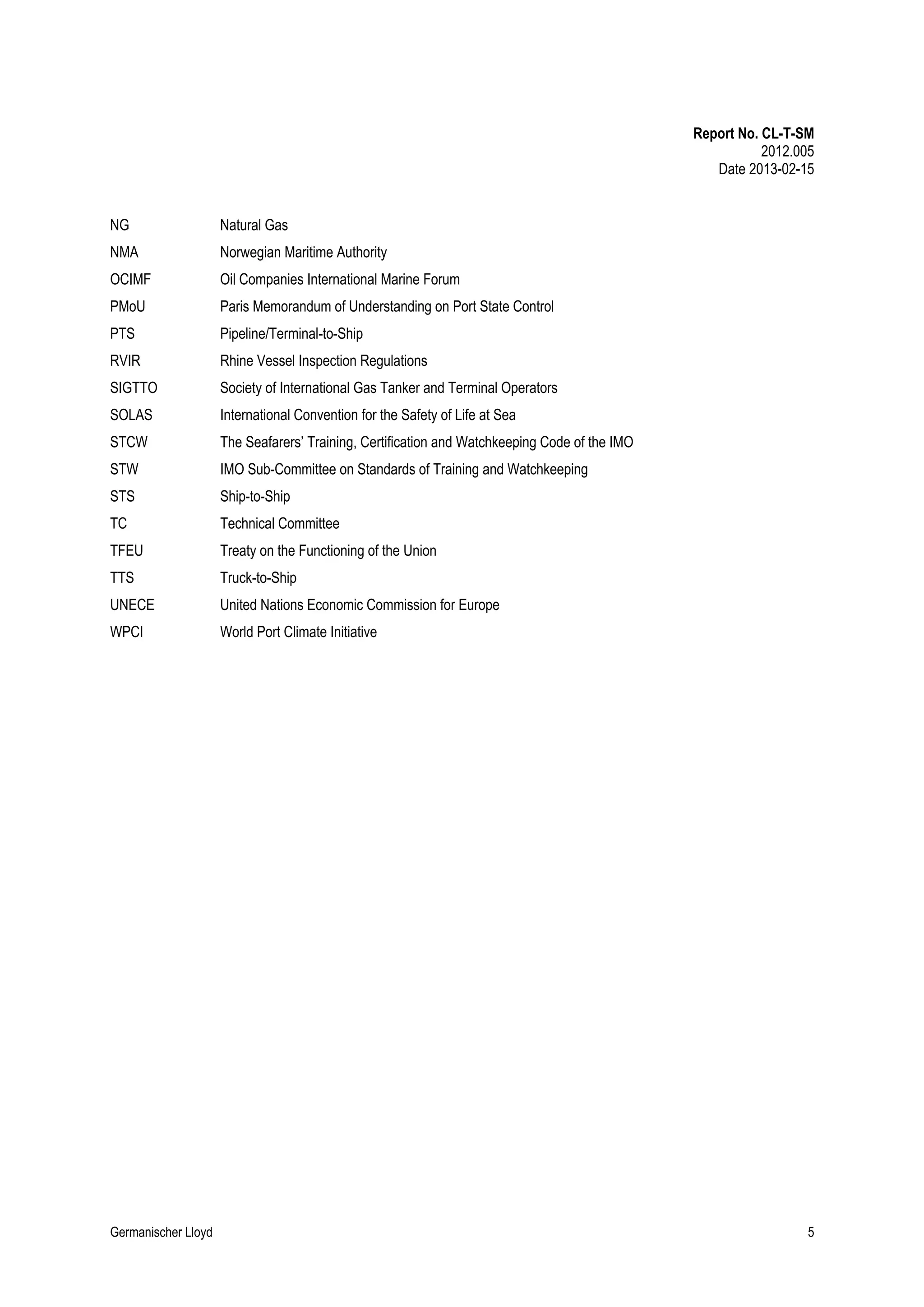 Report No. CL-T-SM
2012.005
Date 2013-02-15
NG

Natural Gas

NMA

Norwegian Maritime Authority

OCIMF

Oil Companies International Marine Forum

PMoU

Paris Memorandum of Understanding on Port State Control

PTS

Pipeline/Terminal-to-Ship

RVIR

Rhine Vessel Inspection Regulations

SIGTTO

Society of International Gas Tanker and Terminal Operators

SOLAS

International Convention for the Safety of Life at Sea

STCW

The Seafarers’ Training, Certification and Watchkeeping Code of the IMO

STW

IMO Sub-Committee on Standards of Training and Watchkeeping

STS

Ship-to-Ship

TC

Technical Committee

TFEU

Treaty on the Functioning of the Union

TTS

Truck-to-Ship

UNECE

United Nations Economic Commission for Europe

WPCI

World Port Climate Initiative

Germanischer Lloyd

5

 