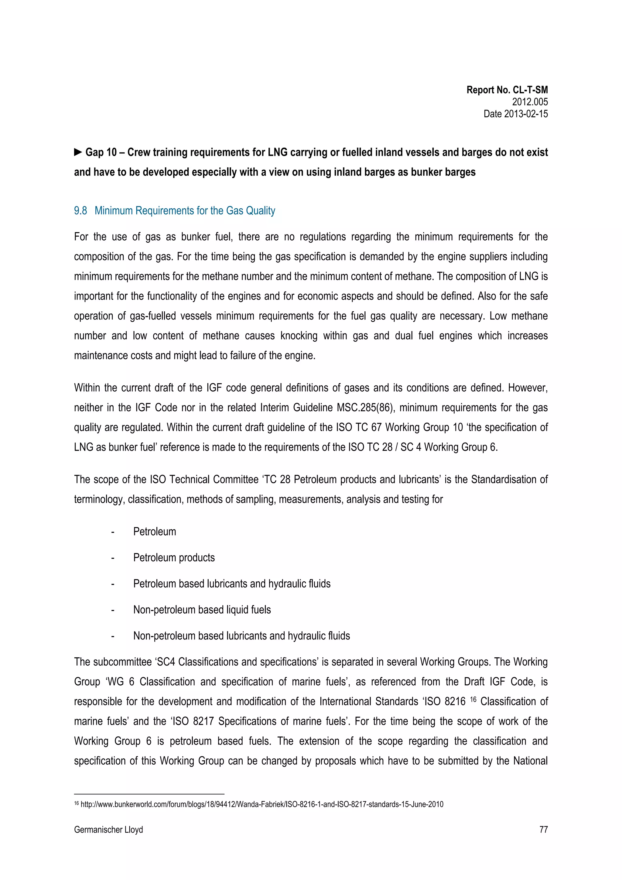 Report No. CL-T-SM
2012.005
Date 2013-02-15

►Gap 10 – Crew training requirements for LNG carrying or fuelled inland vessels and barges do not exist
and have to be developed especially with a view on using inland barges as bunker barges
9.8 Minimum Requirements for the Gas Quality
For the use of gas as bunker fuel, there are no regulations regarding the minimum requirements for the
composition of the gas. For the time being the gas specification is demanded by the engine suppliers including
minimum requirements for the methane number and the minimum content of methane. The composition of LNG is
important for the functionality of the engines and for economic aspects and should be defined. Also for the safe
operation of gas-fuelled vessels minimum requirements for the fuel gas quality are necessary. Low methane
number and low content of methane causes knocking within gas and dual fuel engines which increases
maintenance costs and might lead to failure of the engine.
Within the current draft of the IGF code general definitions of gases and its conditions are defined. However,
neither in the IGF Code nor in the related Interim Guideline MSC.285(86), minimum requirements for the gas
quality are regulated. Within the current draft guideline of the ISO TC 67 Working Group 10 ‘the specification of
LNG as bunker fuel’ reference is made to the requirements of the ISO TC 28 / SC 4 Working Group 6.
The scope of the ISO Technical Committee ‘TC 28 Petroleum products and lubricants’ is the Standardisation of
terminology, classification, methods of sampling, measurements, analysis and testing for
-

Petroleum

-

Petroleum products

-

Petroleum based lubricants and hydraulic fluids

-

Non-petroleum based liquid fuels

-

Non-petroleum based lubricants and hydraulic fluids

The subcommittee ‘SC4 Classifications and specifications’ is separated in several Working Groups. The Working
Group ‘WG 6 Classification and specification of marine fuels’, as referenced from the Draft IGF Code, is
responsible for the development and modification of the International Standards ‘ISO 8216

16

Classification of

marine fuels’ and the ‘ISO 8217 Specifications of marine fuels’. For the time being the scope of work of the
Working Group 6 is petroleum based fuels. The extension of the scope regarding the classification and
specification of this Working Group can be changed by proposals which have to be submitted by the National

16

http://www.bunkerworld.com/forum/blogs/18/94412/Wanda-Fabriek/ISO-8216-1-and-ISO-8217-standards-15-June-2010

Germanischer Lloyd

77

 