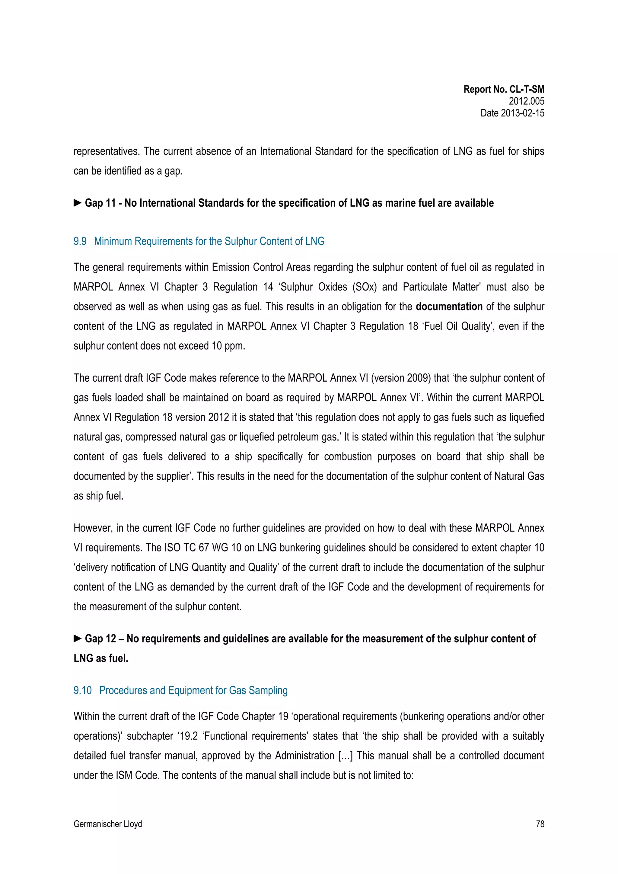 Report No. CL-T-SM
2012.005
Date 2013-02-15

representatives. The current absence of an International Standard for the specification of LNG as fuel for ships
can be identified as a gap.
►Gap 11 - No International Standards for the specification of LNG as marine fuel are available
9.9 Minimum Requirements for the Sulphur Content of LNG
The general requirements within Emission Control Areas regarding the sulphur content of fuel oil as regulated in
MARPOL Annex VI Chapter 3 Regulation 14 ‘Sulphur Oxides (SOx) and Particulate Matter’ must also be
observed as well as when using gas as fuel. This results in an obligation for the documentation of the sulphur
content of the LNG as regulated in MARPOL Annex VI Chapter 3 Regulation 18 ‘Fuel Oil Quality’, even if the
sulphur content does not exceed 10 ppm.
The current draft IGF Code makes reference to the MARPOL Annex VI (version 2009) that ‘the sulphur content of
gas fuels loaded shall be maintained on board as required by MARPOL Annex VI’. Within the current MARPOL
Annex VI Regulation 18 version 2012 it is stated that ‘this regulation does not apply to gas fuels such as liquefied
natural gas, compressed natural gas or liquefied petroleum gas.’ It is stated within this regulation that ‘the sulphur
content of gas fuels delivered to a ship specifically for combustion purposes on board that ship shall be
documented by the supplier’. This results in the need for the documentation of the sulphur content of Natural Gas
as ship fuel.
However, in the current IGF Code no further guidelines are provided on how to deal with these MARPOL Annex
VI requirements. The ISO TC 67 WG 10 on LNG bunkering guidelines should be considered to extent chapter 10
‘delivery notification of LNG Quantity and Quality’ of the current draft to include the documentation of the sulphur
content of the LNG as demanded by the current draft of the IGF Code and the development of requirements for
the measurement of the sulphur content.
►Gap 12 – No requirements and guidelines are available for the measurement of the sulphur content of
LNG as fuel.
9.10 Procedures and Equipment for Gas Sampling
Within the current draft of the IGF Code Chapter 19 ‘operational requirements (bunkering operations and/or other
operations)’ subchapter ‘19.2 ‘Functional requirements’ states that ‘the ship shall be provided with a suitably
detailed fuel transfer manual, approved by the Administration […] This manual shall be a controlled document
under the ISM Code. The contents of the manual shall include but is not limited to:

Germanischer Lloyd

78

 