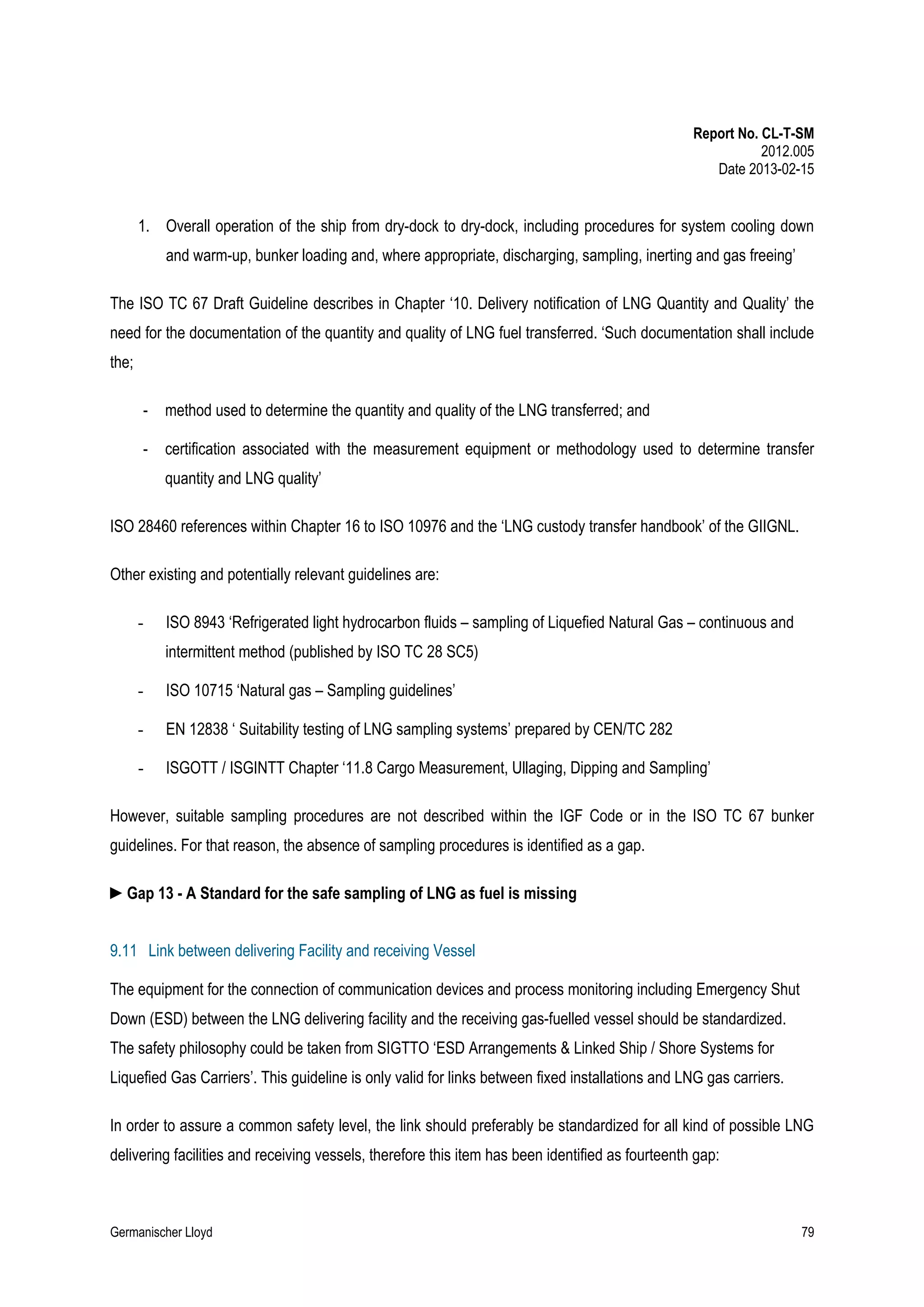 Report No. CL-T-SM
2012.005
Date 2013-02-15

1. Overall operation of the ship from dry-dock to dry-dock, including procedures for system cooling down
and warm-up, bunker loading and, where appropriate, discharging, sampling, inerting and gas freeing’
The ISO TC 67 Draft Guideline describes in Chapter ‘10. Delivery notification of LNG Quantity and Quality’ the
need for the documentation of the quantity and quality of LNG fuel transferred. ‘Such documentation shall include
the;
-

method used to determine the quantity and quality of the LNG transferred; and

-

certification associated with the measurement equipment or methodology used to determine transfer
quantity and LNG quality’

ISO 28460 references within Chapter 16 to ISO 10976 and the ‘LNG custody transfer handbook’ of the GIIGNL.
Other existing and potentially relevant guidelines are:
-

ISO 8943 ‘Refrigerated light hydrocarbon fluids – sampling of Liquefied Natural Gas – continuous and
intermittent method (published by ISO TC 28 SC5)

-

ISO 10715 ‘Natural gas – Sampling guidelines’

-

EN 12838 ‘ Suitability testing of LNG sampling systems’ prepared by CEN/TC 282

-

ISGOTT / ISGINTT Chapter ‘11.8 Cargo Measurement, Ullaging, Dipping and Sampling’

However, suitable sampling procedures are not described within the IGF Code or in the ISO TC 67 bunker
guidelines. For that reason, the absence of sampling procedures is identified as a gap.
►Gap 13 - A Standard for the safe sampling of LNG as fuel is missing
9.11 Link between delivering Facility and receiving Vessel
The equipment for the connection of communication devices and process monitoring including Emergency Shut
Down (ESD) between the LNG delivering facility and the receiving gas-fuelled vessel should be standardized.
The safety philosophy could be taken from SIGTTO ‘ESD Arrangements & Linked Ship / Shore Systems for
Liquefied Gas Carriers’. This guideline is only valid for links between fixed installations and LNG gas carriers.
In order to assure a common safety level, the link should preferably be standardized for all kind of possible LNG
delivering facilities and receiving vessels, therefore this item has been identified as fourteenth gap:

Germanischer Lloyd

79

 