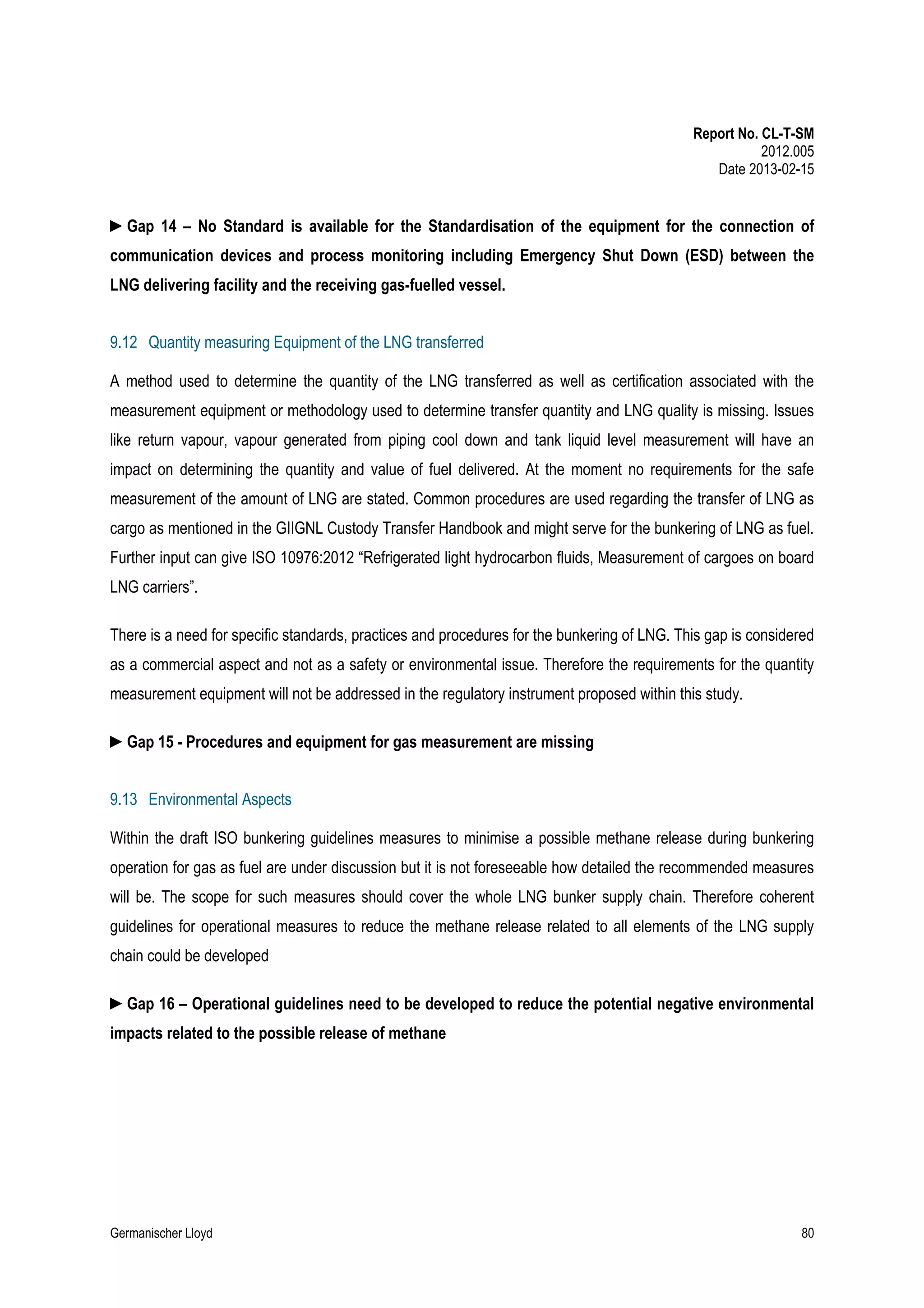Report No. CL-T-SM
2012.005
Date 2013-02-15

►Gap 14 – No Standard is available for the Standardisation of the equipment for the connection of
communication devices and process monitoring including Emergency Shut Down (ESD) between the
LNG delivering facility and the receiving gas-fuelled vessel.
9.12 Quantity measuring Equipment of the LNG transferred
A method used to determine the quantity of the LNG transferred as well as certification associated with the
measurement equipment or methodology used to determine transfer quantity and LNG quality is missing. Issues
like return vapour, vapour generated from piping cool down and tank liquid level measurement will have an
impact on determining the quantity and value of fuel delivered. At the moment no requirements for the safe
measurement of the amount of LNG are stated. Common procedures are used regarding the transfer of LNG as
cargo as mentioned in the GIIGNL Custody Transfer Handbook and might serve for the bunkering of LNG as fuel.
Further input can give ISO 10976:2012 “Refrigerated light hydrocarbon fluids, Measurement of cargoes on board
LNG carriers”.
There is a need for specific standards, practices and procedures for the bunkering of LNG. This gap is considered
as a commercial aspect and not as a safety or environmental issue. Therefore the requirements for the quantity
measurement equipment will not be addressed in the regulatory instrument proposed within this study.
►Gap 15 - Procedures and equipment for gas measurement are missing
9.13 Environmental Aspects
Within the draft ISO bunkering guidelines measures to minimise a possible methane release during bunkering
operation for gas as fuel are under discussion but it is not foreseeable how detailed the recommended measures
will be. The scope for such measures should cover the whole LNG bunker supply chain. Therefore coherent
guidelines for operational measures to reduce the methane release related to all elements of the LNG supply
chain could be developed
►Gap 16 – Operational guidelines need to be developed to reduce the potential negative environmental
impacts related to the possible release of methane

Germanischer Lloyd

80

 
