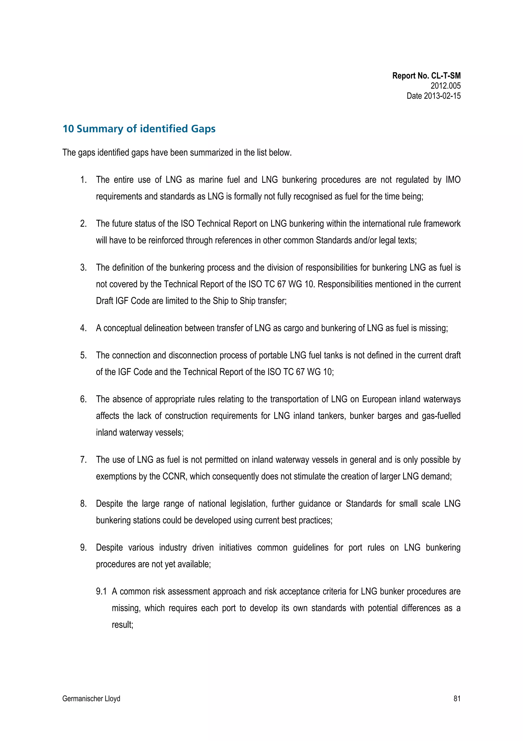 Report No. CL-T-SM
2012.005
Date 2013-02-15

10 Summary of identified Gaps
The gaps identified gaps have been summarized in the list below.
1. The entire use of LNG as marine fuel and LNG bunkering procedures are not regulated by IMO
requirements and standards as LNG is formally not fully recognised as fuel for the time being;
2. The future status of the ISO Technical Report on LNG bunkering within the international rule framework
will have to be reinforced through references in other common Standards and/or legal texts;
3. The definition of the bunkering process and the division of responsibilities for bunkering LNG as fuel is
not covered by the Technical Report of the ISO TC 67 WG 10. Responsibilities mentioned in the current
Draft IGF Code are limited to the Ship to Ship transfer;
4. A conceptual delineation between transfer of LNG as cargo and bunkering of LNG as fuel is missing;
5. The connection and disconnection process of portable LNG fuel tanks is not defined in the current draft
of the IGF Code and the Technical Report of the ISO TC 67 WG 10;
6. The absence of appropriate rules relating to the transportation of LNG on European inland waterways
affects the lack of construction requirements for LNG inland tankers, bunker barges and gas-fuelled
inland waterway vessels;
7. The use of LNG as fuel is not permitted on inland waterway vessels in general and is only possible by
exemptions by the CCNR, which consequently does not stimulate the creation of larger LNG demand;
8. Despite the large range of national legislation, further guidance or Standards for small scale LNG
bunkering stations could be developed using current best practices;
9. Despite various industry driven initiatives common guidelines for port rules on LNG bunkering
procedures are not yet available;
9.1 A common risk assessment approach and risk acceptance criteria for LNG bunker procedures are
missing, which requires each port to develop its own standards with potential differences as a
result;

Germanischer Lloyd

81

 