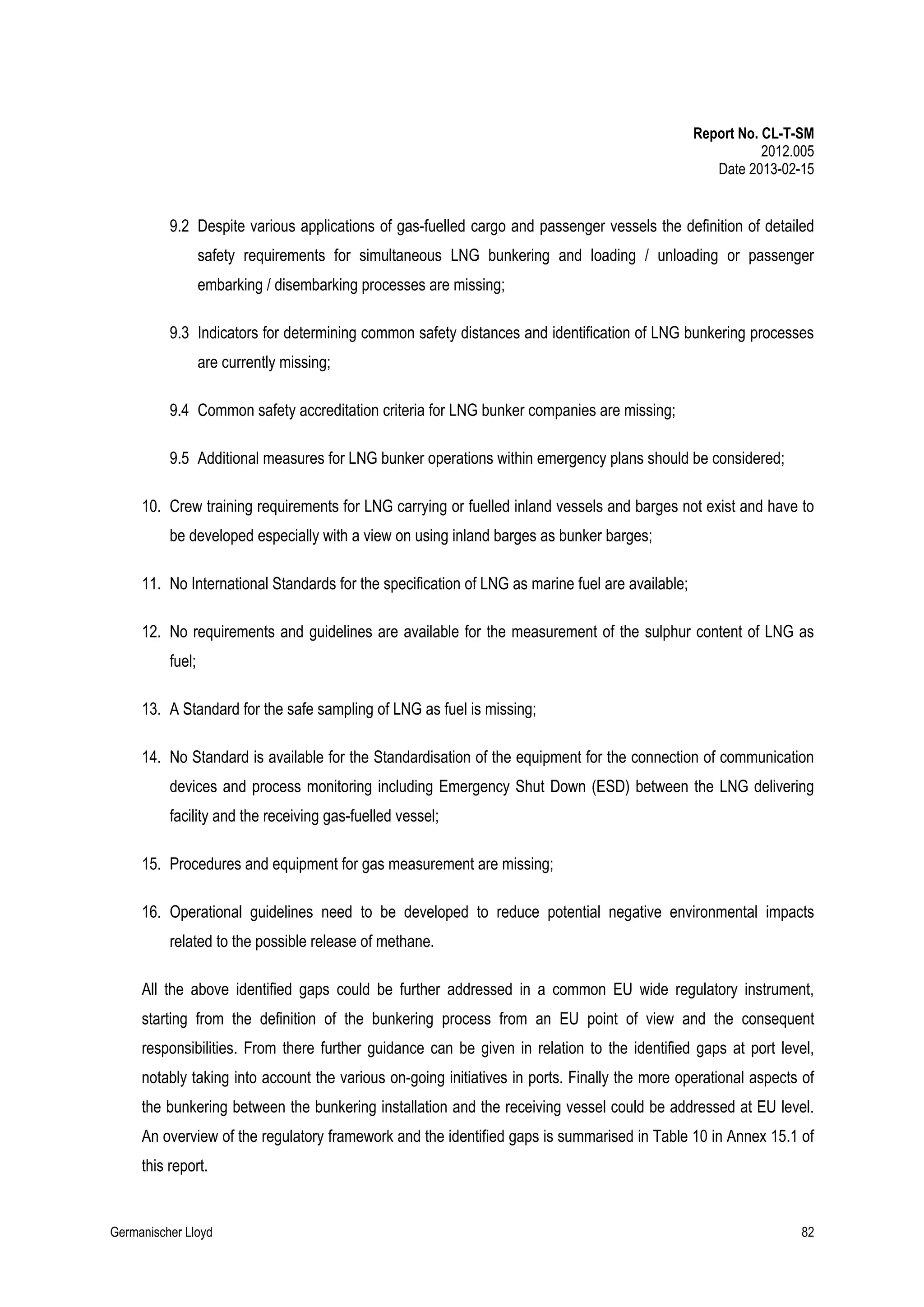 Report No. CL-T-SM
2012.005
Date 2013-02-15

9.2 Despite various applications of gas-fuelled cargo and passenger vessels the definition of detailed
safety requirements for simultaneous LNG bunkering and loading / unloading or passenger
embarking / disembarking processes are missing;
9.3 Indicators for determining common safety distances and identification of LNG bunkering processes
are currently missing;
9.4 Common safety accreditation criteria for LNG bunker companies are missing;
9.5 Additional measures for LNG bunker operations within emergency plans should be considered;
10. Crew training requirements for LNG carrying or fuelled inland vessels and barges not exist and have to
be developed especially with a view on using inland barges as bunker barges;
11. No International Standards for the specification of LNG as marine fuel are available;
12. No requirements and guidelines are available for the measurement of the sulphur content of LNG as
fuel;
13. A Standard for the safe sampling of LNG as fuel is missing;
14. No Standard is available for the Standardisation of the equipment for the connection of communication
devices and process monitoring including Emergency Shut Down (ESD) between the LNG delivering
facility and the receiving gas-fuelled vessel;
15. Procedures and equipment for gas measurement are missing;
16. Operational guidelines need to be developed to reduce potential negative environmental impacts
related to the possible release of methane.
All the above identified gaps could be further addressed in a common EU wide regulatory instrument,
starting from the definition of the bunkering process from an EU point of view and the consequent
responsibilities. From there further guidance can be given in relation to the identified gaps at port level,
notably taking into account the various on-going initiatives in ports. Finally the more operational aspects of
the bunkering between the bunkering installation and the receiving vessel could be addressed at EU level.
An overview of the regulatory framework and the identified gaps is summarised in Table 10 in Annex 15.1 of
this report.

Germanischer Lloyd

82

 