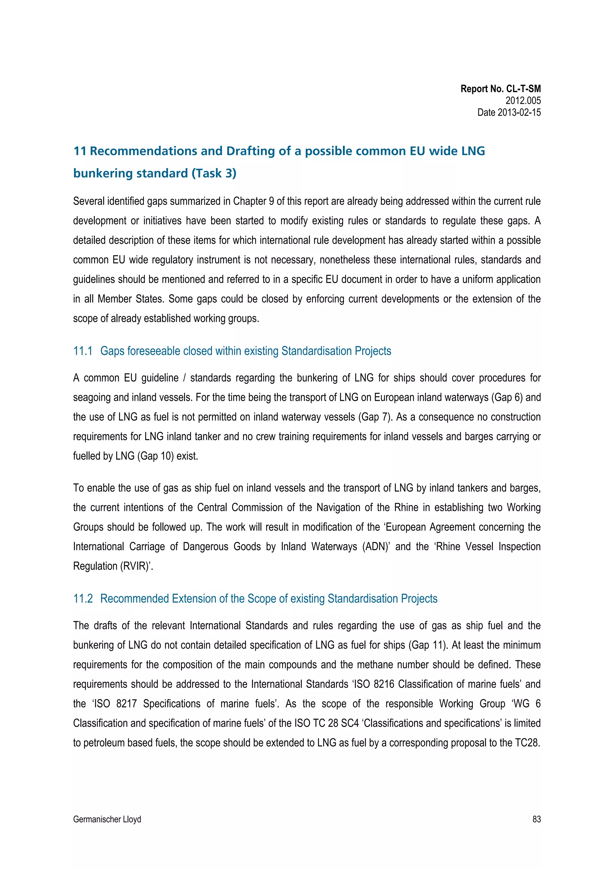 Report No. CL-T-SM
2012.005
Date 2013-02-15

11 Recommendations and Drafting of a possible common EU wide LNG
bunkering standard (Task 3)
Several identified gaps summarized in Chapter 9 of this report are already being addressed within the current rule
development or initiatives have been started to modify existing rules or standards to regulate these gaps. A
detailed description of these items for which international rule development has already started within a possible
common EU wide regulatory instrument is not necessary, nonetheless these international rules, standards and
guidelines should be mentioned and referred to in a specific EU document in order to have a uniform application
in all Member States. Some gaps could be closed by enforcing current developments or the extension of the
scope of already established working groups.

11.1 Gaps foreseeable closed within existing Standardisation Projects
A common EU guideline / standards regarding the bunkering of LNG for ships should cover procedures for
seagoing and inland vessels. For the time being the transport of LNG on European inland waterways (Gap 6) and
the use of LNG as fuel is not permitted on inland waterway vessels (Gap 7). As a consequence no construction
requirements for LNG inland tanker and no crew training requirements for inland vessels and barges carrying or
fuelled by LNG (Gap 10) exist.
To enable the use of gas as ship fuel on inland vessels and the transport of LNG by inland tankers and barges,
the current intentions of the Central Commission of the Navigation of the Rhine in establishing two Working
Groups should be followed up. The work will result in modification of the ‘European Agreement concerning the
International Carriage of Dangerous Goods by Inland Waterways (ADN)’ and the ‘Rhine Vessel Inspection
Regulation (RVIR)’.

11.2 Recommended Extension of the Scope of existing Standardisation Projects
The drafts of the relevant International Standards and rules regarding the use of gas as ship fuel and the
bunkering of LNG do not contain detailed specification of LNG as fuel for ships (Gap 11). At least the minimum
requirements for the composition of the main compounds and the methane number should be defined. These
requirements should be addressed to the International Standards ‘ISO 8216 Classification of marine fuels’ and
the ‘ISO 8217 Specifications of marine fuels’. As the scope of the responsible Working Group ‘WG 6
Classification and specification of marine fuels’ of the ISO TC 28 SC4 ‘Classifications and specifications’ is limited
to petroleum based fuels, the scope should be extended to LNG as fuel by a corresponding proposal to the TC28.

Germanischer Lloyd

83

 