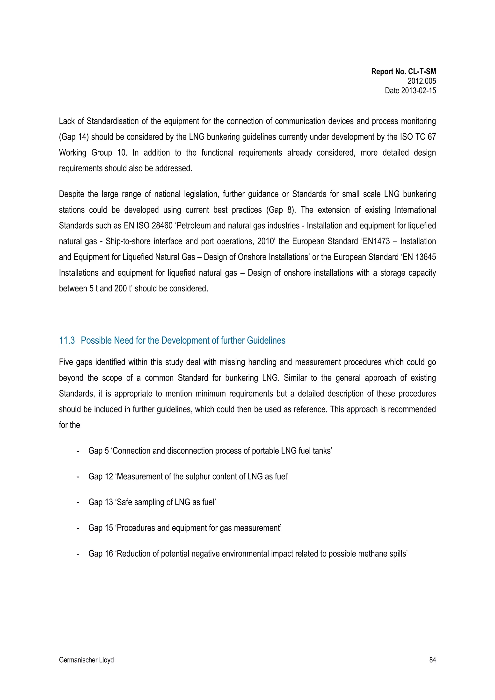 Report No. CL-T-SM
2012.005
Date 2013-02-15

Lack of Standardisation of the equipment for the connection of communication devices and process monitoring
(Gap 14) should be considered by the LNG bunkering guidelines currently under development by the ISO TC 67
Working Group 10. In addition to the functional requirements already considered, more detailed design
requirements should also be addressed.
Despite the large range of national legislation, further guidance or Standards for small scale LNG bunkering
stations could be developed using current best practices (Gap 8). The extension of existing International
Standards such as EN ISO 28460 ‘Petroleum and natural gas industries - Installation and equipment for liquefied
natural gas - Ship-to-shore interface and port operations, 2010’ the European Standard ‘EN1473 – Installation
and Equipment for Liquefied Natural Gas – Design of Onshore Installations’ or the European Standard ‘EN 13645
Installations and equipment for liquefied natural gas – Design of onshore installations with a storage capacity
between 5 t and 200 t’ should be considered.

11.3 Possible Need for the Development of further Guidelines
Five gaps identified within this study deal with missing handling and measurement procedures which could go
beyond the scope of a common Standard for bunkering LNG. Similar to the general approach of existing
Standards, it is appropriate to mention minimum requirements but a detailed description of these procedures
should be included in further guidelines, which could then be used as reference. This approach is recommended
for the
-

Gap 5 ‘Connection and disconnection process of portable LNG fuel tanks’

-

Gap 12 ‘Measurement of the sulphur content of LNG as fuel’

-

Gap 13 ‘Safe sampling of LNG as fuel’

-

Gap 15 ‘Procedures and equipment for gas measurement’

-

Gap 16 ‘Reduction of potential negative environmental impact related to possible methane spills’

Germanischer Lloyd

84

 