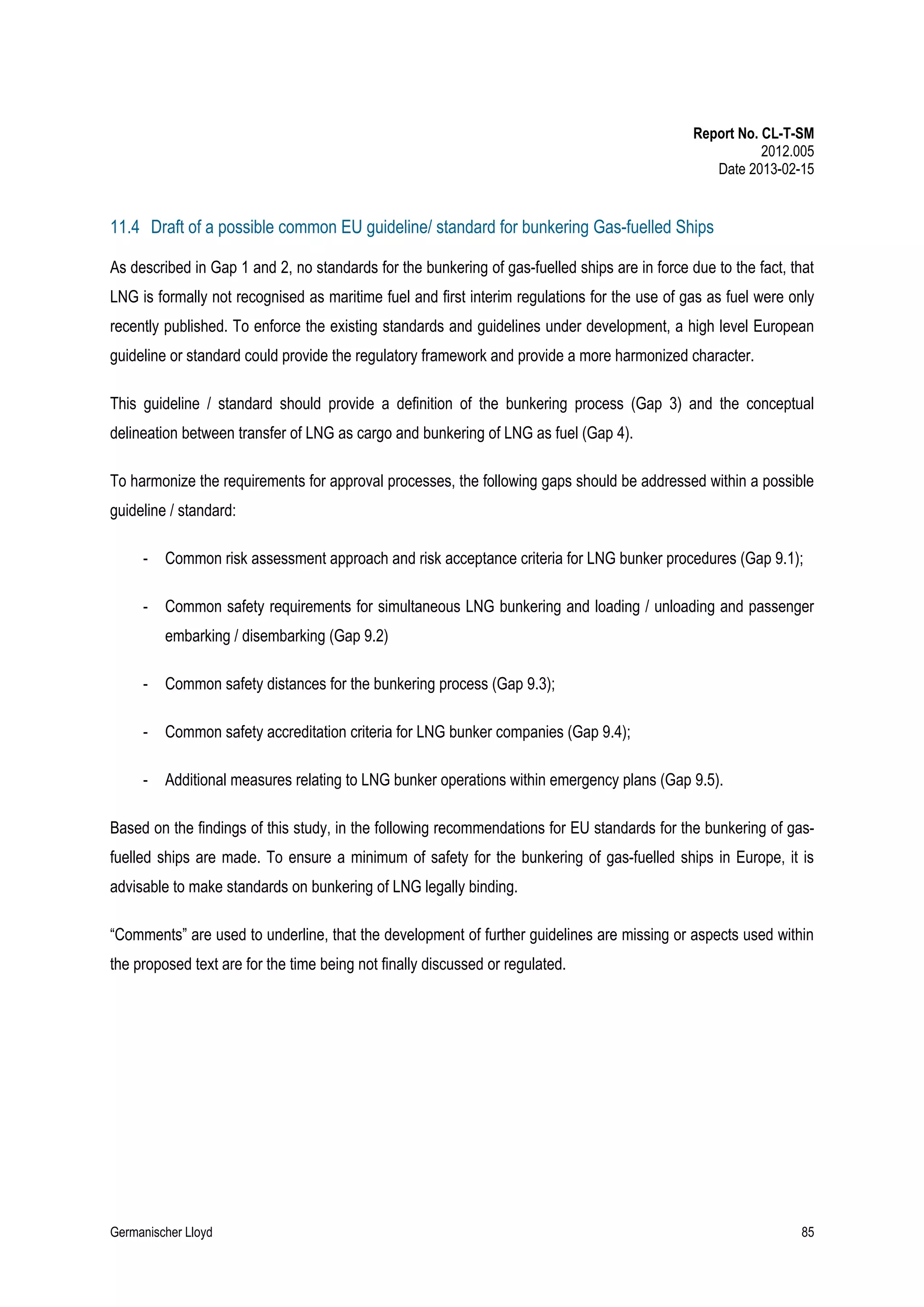 Report No. CL-T-SM
2012.005
Date 2013-02-15

11.4 Draft of a possible common EU guideline/ standard for bunkering Gas-fuelled Ships
As described in Gap 1 and 2, no standards for the bunkering of gas-fuelled ships are in force due to the fact, that
LNG is formally not recognised as maritime fuel and first interim regulations for the use of gas as fuel were only
recently published. To enforce the existing standards and guidelines under development, a high level European
guideline or standard could provide the regulatory framework and provide a more harmonized character.
This guideline / standard should provide a definition of the bunkering process (Gap 3) and the conceptual
delineation between transfer of LNG as cargo and bunkering of LNG as fuel (Gap 4).
To harmonize the requirements for approval processes, the following gaps should be addressed within a possible
guideline / standard:
-

Common risk assessment approach and risk acceptance criteria for LNG bunker procedures (Gap 9.1);

-

Common safety requirements for simultaneous LNG bunkering and loading / unloading and passenger
embarking / disembarking (Gap 9.2)

-

Common safety distances for the bunkering process (Gap 9.3);

-

Common safety accreditation criteria for LNG bunker companies (Gap 9.4);

-

Additional measures relating to LNG bunker operations within emergency plans (Gap 9.5).

Based on the findings of this study, in the following recommendations for EU standards for the bunkering of gasfuelled ships are made. To ensure a minimum of safety for the bunkering of gas-fuelled ships in Europe, it is
advisable to make standards on bunkering of LNG legally binding.
“Comments” are used to underline, that the development of further guidelines are missing or aspects used within
the proposed text are for the time being not finally discussed or regulated.

Germanischer Lloyd

85

 