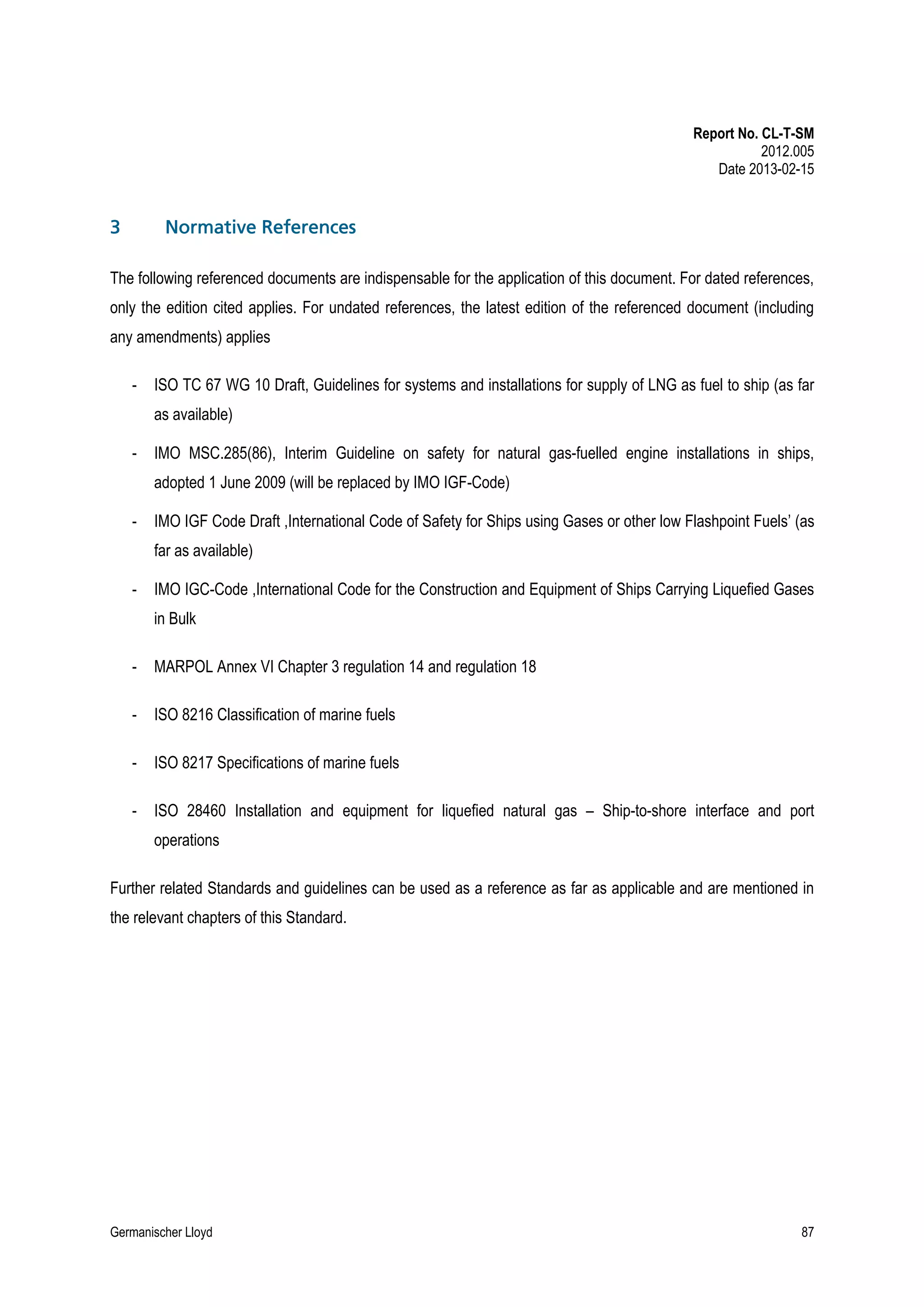 Report No. CL-T-SM
2012.005
Date 2013-02-15

3

Normative References

The following referenced documents are indispensable for the application of this document. For dated references,
only the edition cited applies. For undated references, the latest edition of the referenced document (including
any amendments) applies
-

ISO TC 67 WG 10 Draft, Guidelines for systems and installations for supply of LNG as fuel to ship (as far
as available)

-

IMO MSC.285(86), Interim Guideline on safety for natural gas-fuelled engine installations in ships,
adopted 1 June 2009 (will be replaced by IMO IGF-Code)

-

IMO IGF Code Draft ,International Code of Safety for Ships using Gases or other low Flashpoint Fuels’ (as
far as available)

-

IMO IGC-Code ,International Code for the Construction and Equipment of Ships Carrying Liquefied Gases
in Bulk

-

MARPOL Annex VI Chapter 3 regulation 14 and regulation 18

-

ISO 8216 Classification of marine fuels

-

ISO 8217 Specifications of marine fuels

-

ISO 28460 Installation and equipment for liquefied natural gas – Ship-to-shore interface and port
operations

Further related Standards and guidelines can be used as a reference as far as applicable and are mentioned in
the relevant chapters of this Standard.

Germanischer Lloyd

87

 