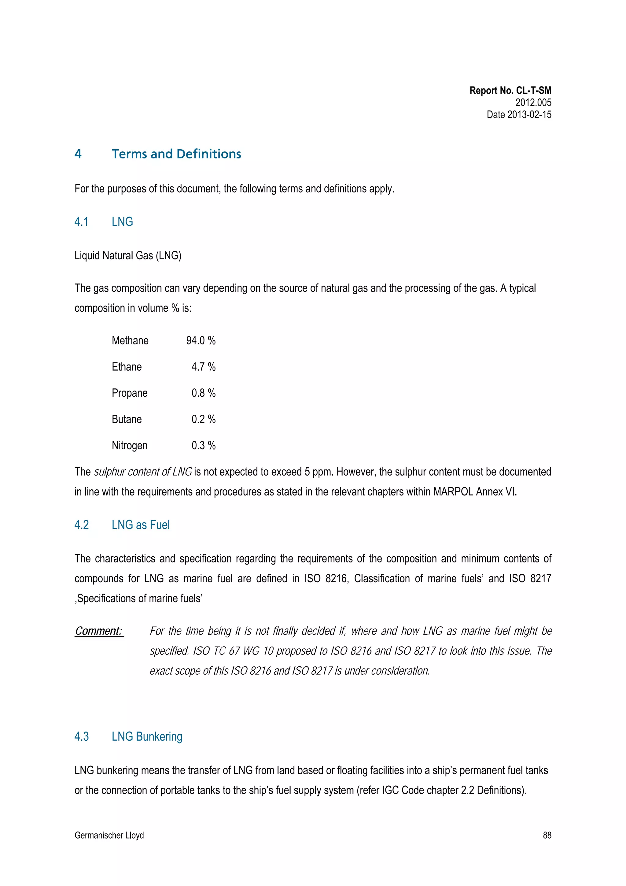 Report No. CL-T-SM
2012.005
Date 2013-02-15

4

Terms and Definitions

For the purposes of this document, the following terms and definitions apply.

4.1

LNG

Liquid Natural Gas (LNG)
The gas composition can vary depending on the source of natural gas and the processing of the gas. A typical
composition in volume % is:
Methane

94.0 %

Ethane

4.7 %

Propane

0.8 %

Butane

0.2 %

Nitrogen

0.3 %

The sulphur content of LNG is not expected to exceed 5 ppm. However, the sulphur content must be documented
in line with the requirements and procedures as stated in the relevant chapters within MARPOL Annex VI.

4.2

LNG as Fuel

The characteristics and specification regarding the requirements of the composition and minimum contents of
compounds for LNG as marine fuel are defined in ISO 8216, Classification of marine fuels’ and ISO 8217
,Specifications of marine fuels’
Comment:

For the time being it is not finally decided if, where and how LNG as marine fuel might be
specified. ISO TC 67 WG 10 proposed to ISO 8216 and ISO 8217 to look into this issue. The
exact scope of this ISO 8216 and ISO 8217 is under consideration.

4.3

LNG Bunkering

LNG bunkering means the transfer of LNG from land based or floating facilities into a ship’s permanent fuel tanks
or the connection of portable tanks to the ship’s fuel supply system (refer IGC Code chapter 2.2 Definitions).

Germanischer Lloyd

88

 