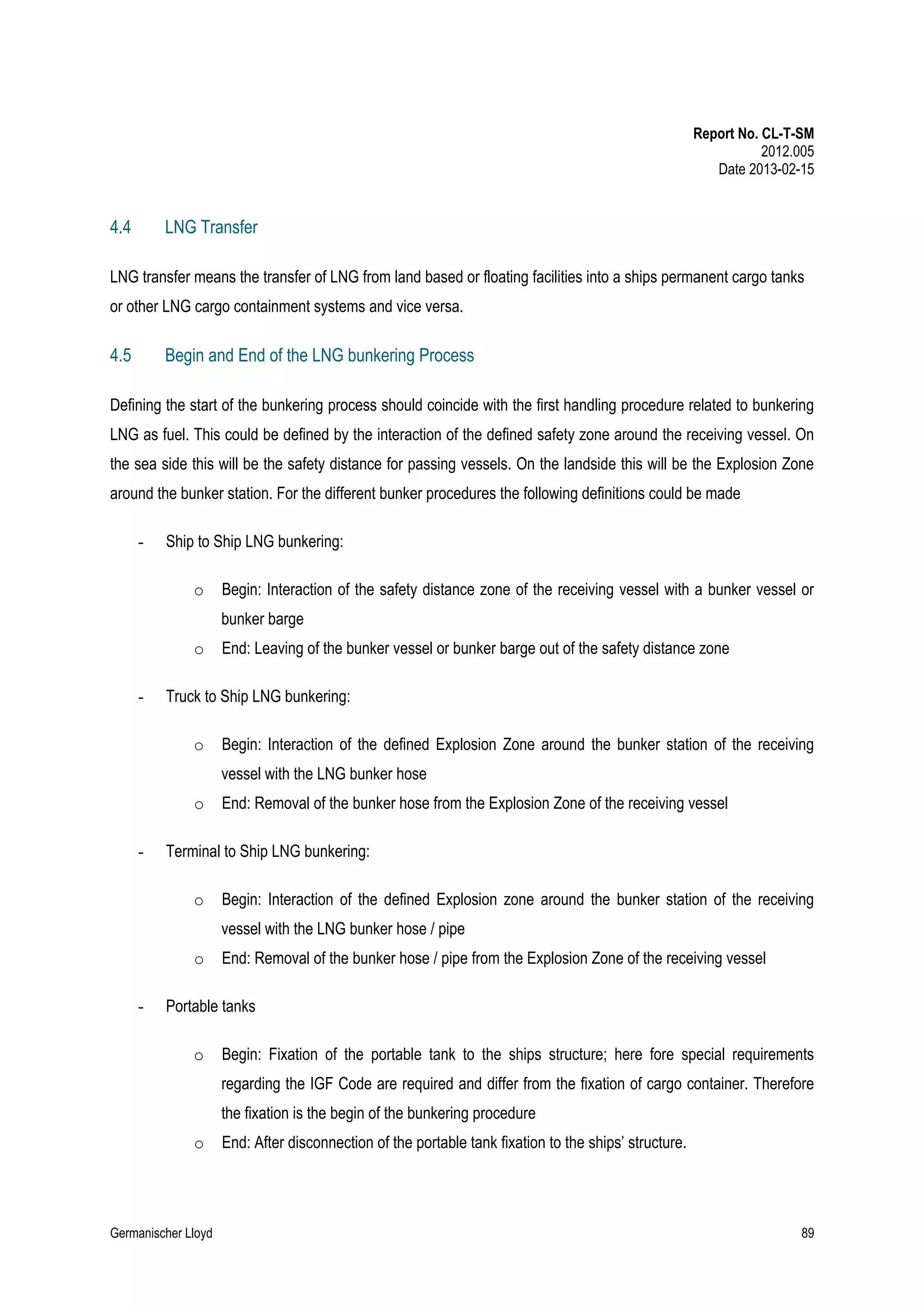 Report No. CL-T-SM
2012.005
Date 2013-02-15

4.4

LNG Transfer

LNG transfer means the transfer of LNG from land based or floating facilities into a ships permanent cargo tanks
or other LNG cargo containment systems and vice versa.

4.5

Begin and End of the LNG bunkering Process

Defining the start of the bunkering process should coincide with the first handling procedure related to bunkering
LNG as fuel. This could be defined by the interaction of the defined safety zone around the receiving vessel. On
the sea side this will be the safety distance for passing vessels. On the landside this will be the Explosion Zone
around the bunker station. For the different bunker procedures the following definitions could be made
-

Ship to Ship LNG bunkering:
o

Begin: Interaction of the safety distance zone of the receiving vessel with a bunker vessel or
bunker barge

o
-

End: Leaving of the bunker vessel or bunker barge out of the safety distance zone

Truck to Ship LNG bunkering:
o

Begin: Interaction of the defined Explosion Zone around the bunker station of the receiving
vessel with the LNG bunker hose

o
-

End: Removal of the bunker hose from the Explosion Zone of the receiving vessel

Terminal to Ship LNG bunkering:
o

Begin: Interaction of the defined Explosion zone around the bunker station of the receiving
vessel with the LNG bunker hose / pipe

o
-

End: Removal of the bunker hose / pipe from the Explosion Zone of the receiving vessel

Portable tanks
o

Begin: Fixation of the portable tank to the ships structure; here fore special requirements
regarding the IGF Code are required and differ from the fixation of cargo container. Therefore
the fixation is the begin of the bunkering procedure

o

Germanischer Lloyd

End: After disconnection of the portable tank fixation to the ships’ structure.

89

 