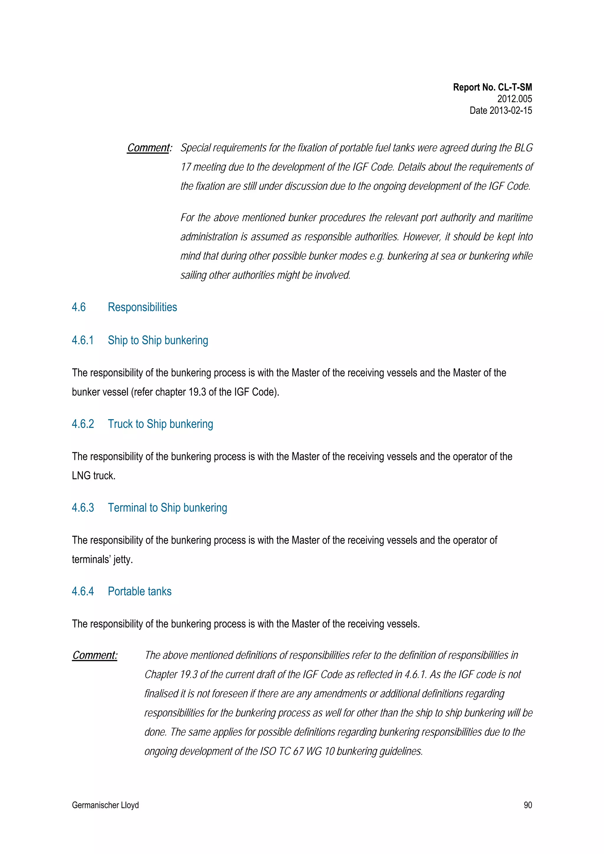 Report No. CL-T-SM
2012.005
Date 2013-02-15

Comment: Special requirements for the fixation of portable fuel tanks were agreed during the BLG
17 meeting due to the development of the IGF Code. Details about the requirements of
the fixation are still under discussion due to the ongoing development of the IGF Code.
For the above mentioned bunker procedures the relevant port authority and maritime
administration is assumed as responsible authorities. However, it should be kept into
mind that during other possible bunker modes e.g. bunkering at sea or bunkering while
sailing other authorities might be involved.

4.6

Responsibilities

4.6.1

Ship to Ship bunkering

The responsibility of the bunkering process is with the Master of the receiving vessels and the Master of the
bunker vessel (refer chapter 19.3 of the IGF Code).

4.6.2

Truck to Ship bunkering

The responsibility of the bunkering process is with the Master of the receiving vessels and the operator of the
LNG truck.

4.6.3

Terminal to Ship bunkering

The responsibility of the bunkering process is with the Master of the receiving vessels and the operator of
terminals’ jetty.

4.6.4

Portable tanks

The responsibility of the bunkering process is with the Master of the receiving vessels.
Comment:

The above mentioned definitions of responsibilities refer to the definition of responsibilities in
Chapter 19.3 of the current draft of the IGF Code as reflected in 4.6.1. As the IGF code is not
finalised it is not foreseen if there are any amendments or additional definitions regarding
responsibilities for the bunkering process as well for other than the ship to ship bunkering will be
done. The same applies for possible definitions regarding bunkering responsibilities due to the
ongoing development of the ISO TC 67 WG 10 bunkering guidelines.

Germanischer Lloyd

90

 