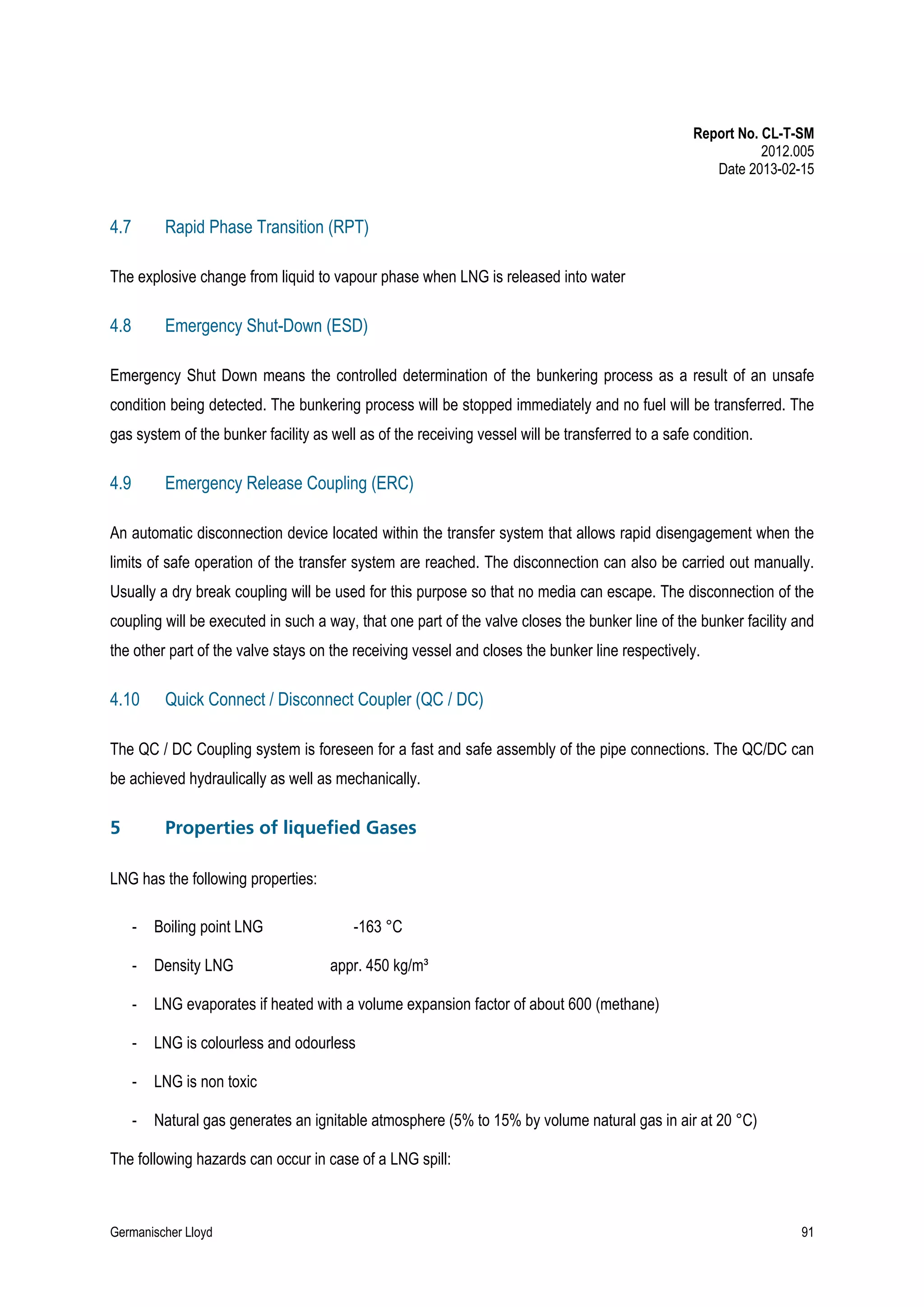 Report No. CL-T-SM
2012.005
Date 2013-02-15

4.7

Rapid Phase Transition (RPT)

The explosive change from liquid to vapour phase when LNG is released into water

4.8

Emergency Shut-Down (ESD)

Emergency Shut Down means the controlled determination of the bunkering process as a result of an unsafe
condition being detected. The bunkering process will be stopped immediately and no fuel will be transferred. The
gas system of the bunker facility as well as of the receiving vessel will be transferred to a safe condition.

4.9

Emergency Release Coupling (ERC)

An automatic disconnection device located within the transfer system that allows rapid disengagement when the
limits of safe operation of the transfer system are reached. The disconnection can also be carried out manually.
Usually a dry break coupling will be used for this purpose so that no media can escape. The disconnection of the
coupling will be executed in such a way, that one part of the valve closes the bunker line of the bunker facility and
the other part of the valve stays on the receiving vessel and closes the bunker line respectively.

4.10

Quick Connect / Disconnect Coupler (QC / DC)

The QC / DC Coupling system is foreseen for a fast and safe assembly of the pipe connections. The QC/DC can
be achieved hydraulically as well as mechanically.

5

Properties of liquefied Gases

LNG has the following properties:
-

Boiling point LNG

-163 °C

-

Density LNG

-

LNG evaporates if heated with a volume expansion factor of about 600 (methane)

-

LNG is colourless and odourless

-

LNG is non toxic

-

Natural gas generates an ignitable atmosphere (5% to 15% by volume natural gas in air at 20 °C)

appr. 450 kg/m³

The following hazards can occur in case of a LNG spill:

Germanischer Lloyd

91

 